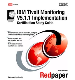 Front cover


              IBM Tivoli Monitoring
              V5.1.1 Implementation
              Certification Study Guide

Explains how to prepare for, install, configure
and operate IBM Tivoli Monitoring V5.1.1

Prepares you to take
Certification Test 593

Includes sample test
questions and answers




                                                          Budi Darmawan



ibm.com/redbooks                                  Redpaper
 
