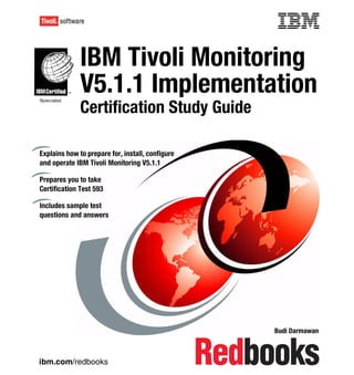 Front cover


              IBM Tivoli Monitoring
              V5.1.1 Implementation
              Certification Study Guide

Explains how to prepare for, install, configure
and operate IBM Tivoli Monitoring V5.1.1

Prepares you to take
Certification Test 593

Includes sample test
questions and answers




                                                          Budi Darmawan



ibm.com/redbooks
 