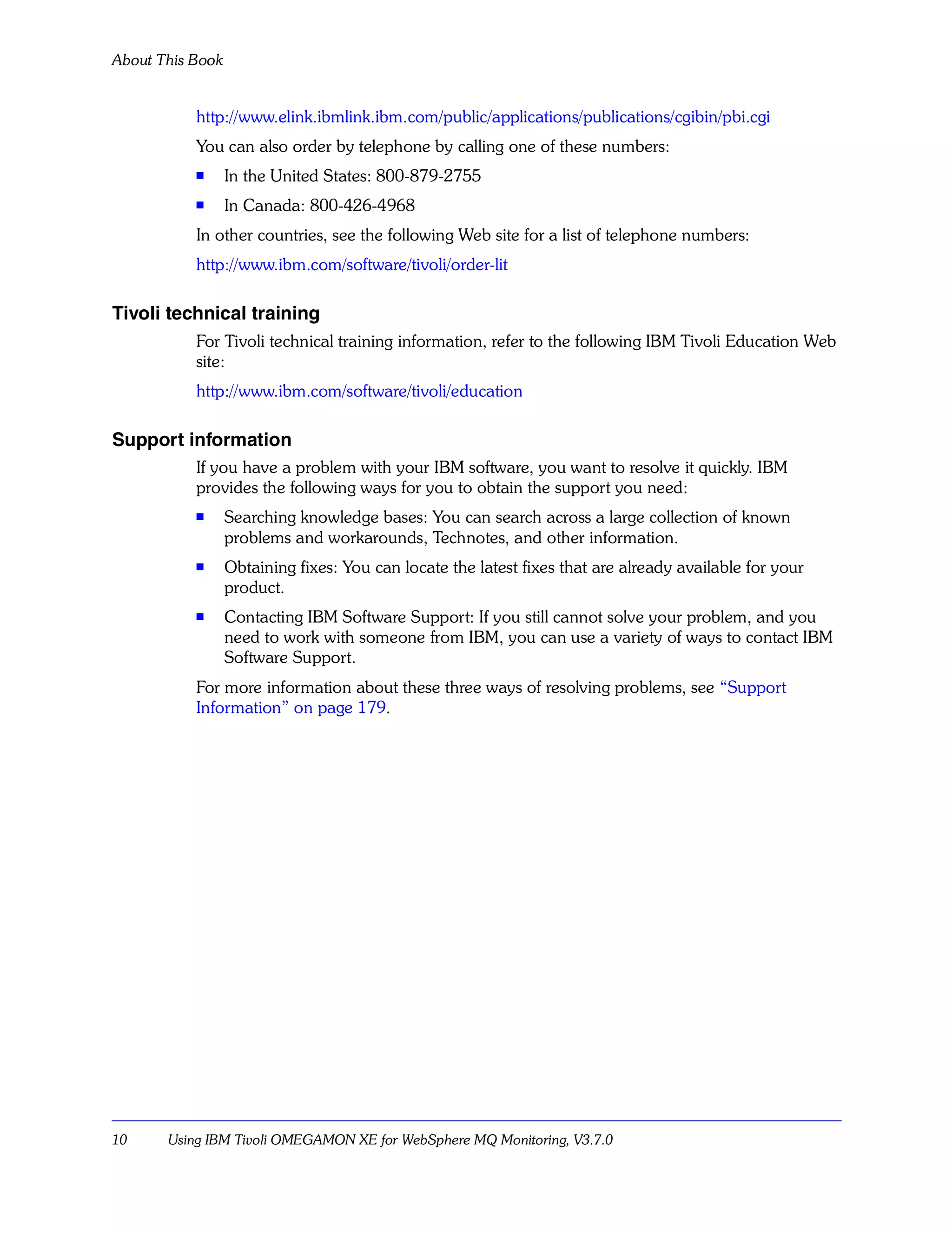 About This Book


           http://www.elink.ibmlink.ibm.com/public/applications/publications/cgibin/pbi.cgi
           You can also order by telephone by calling one of these numbers:
           s      In the United States: 800-879-2755
           s      In Canada: 800-426-4968
           In other countries, see the following Web site for a list of telephone numbers:
           http://www.ibm.com/software/tivoli/order-lit

Tivoli technical training
           For Tivoli technical training information, refer to the following IBM Tivoli Education Web
           site:
           http://www.ibm.com/software/tivoli/education

Support information
           If you have a problem with your IBM software, you want to resolve it quickly. IBM
           provides the following ways for you to obtain the support you need:
           s
                  Searching knowledge bases: You can search across a large collection of known
                  problems and workarounds, Technotes, and other information.
           s      Obtaining fixes: You can locate the latest fixes that are already available for your
                  product.
           s      Contacting IBM Software Support: If you still cannot solve your problem, and you
                  need to work with someone from IBM, you can use a variety of ways to contact IBM
                  Software Support.
           For more information about these three ways of resolving problems, see “Support
           Information” on page 179.




10     Using IBM Tivoli OMEGAMON XE for WebSphere MQ Monitoring, V3.7.0
 
