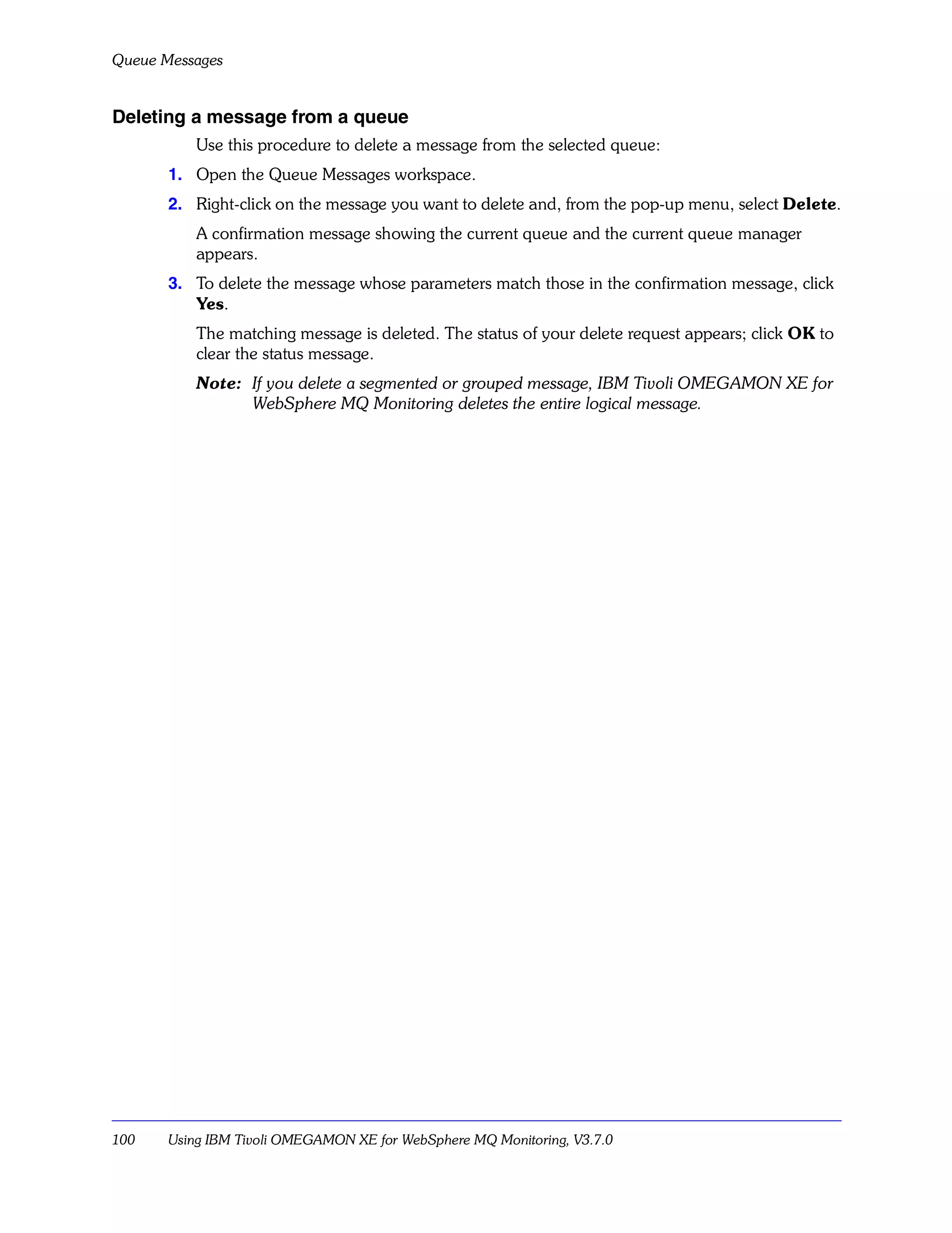 Queue Messages


Deleting a message from a queue
           Use this procedure to delete a message from the selected queue:
       1. Open the Queue Messages workspace.
       2. Right-click on the message you want to delete and, from the pop-up menu, select Delete.
           A confirmation message showing the current queue and the current queue manager
           appears.
       3. To delete the message whose parameters match those in the confirmation message, click
          Yes.
           The matching message is deleted. The status of your delete request appears; click OK to
           clear the status message.
           Note: If you delete a segmented or grouped message, IBM Tivoli OMEGAMON XE for
                 WebSphere MQ Monitoring deletes the entire logical message.




100    Using IBM Tivoli OMEGAMON XE for WebSphere MQ Monitoring, V3.7.0
 