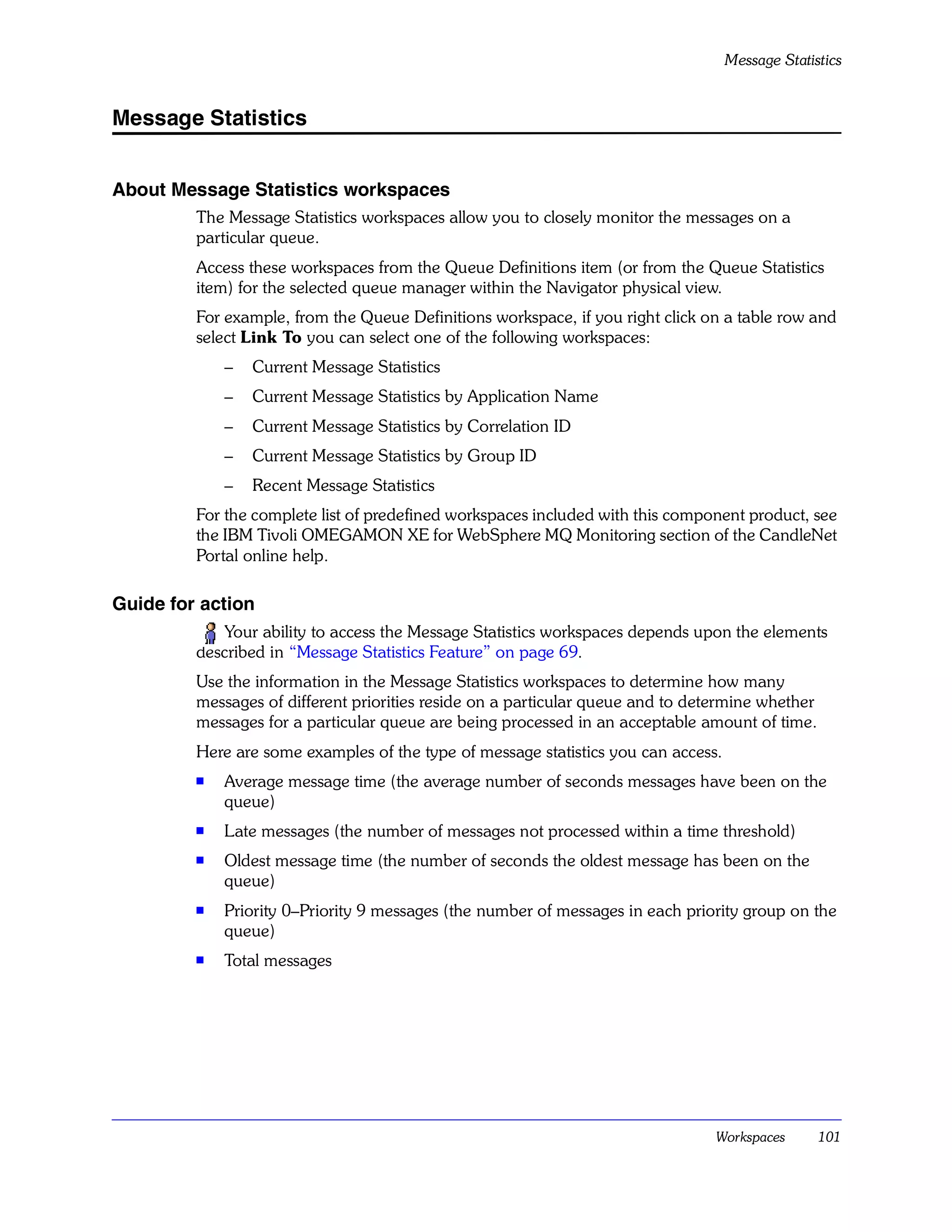Message Statistics


Message Statistics


About Message Statistics workspaces
         The Message Statistics workspaces allow you to closely monitor the messages on a
         particular queue.
         Access these workspaces from the Queue Definitions item (or from the Queue Statistics
         item) for the selected queue manager within the Navigator physical view.
         For example, from the Queue Definitions workspace, if you right click on a table row and
         select Link To you can select one of the following workspaces:
             –   Current Message Statistics
             –   Current Message Statistics by Application Name
             –   Current Message Statistics by Correlation ID
             –   Current Message Statistics by Group ID
             –   Recent Message Statistics
         For the complete list of predefined workspaces included with this component product, see
         the IBM Tivoli OMEGAMON XE for WebSphere MQ Monitoring section of the CandleNet
         Portal online help.

Guide for action
            Your ability to access the Message Statistics workspaces depends upon the elements
         described in “Message Statistics Feature” on page 69.
         Use the information in the Message Statistics workspaces to determine how many
         messages of different priorities reside on a particular queue and to determine whether
         messages for a particular queue are being processed in an acceptable amount of time.
         Here are some examples of the type of message statistics you can access.
         s   Average message time (the average number of seconds messages have been on the
             queue)
         s   Late messages (the number of messages not processed within a time threshold)
         s
             Oldest message time (the number of seconds the oldest message has been on the
             queue)
         s
             Priority 0–Priority 9 messages (the number of messages in each priority group on the
             queue)
         s
             Total messages




                                                                                Workspaces        101
 