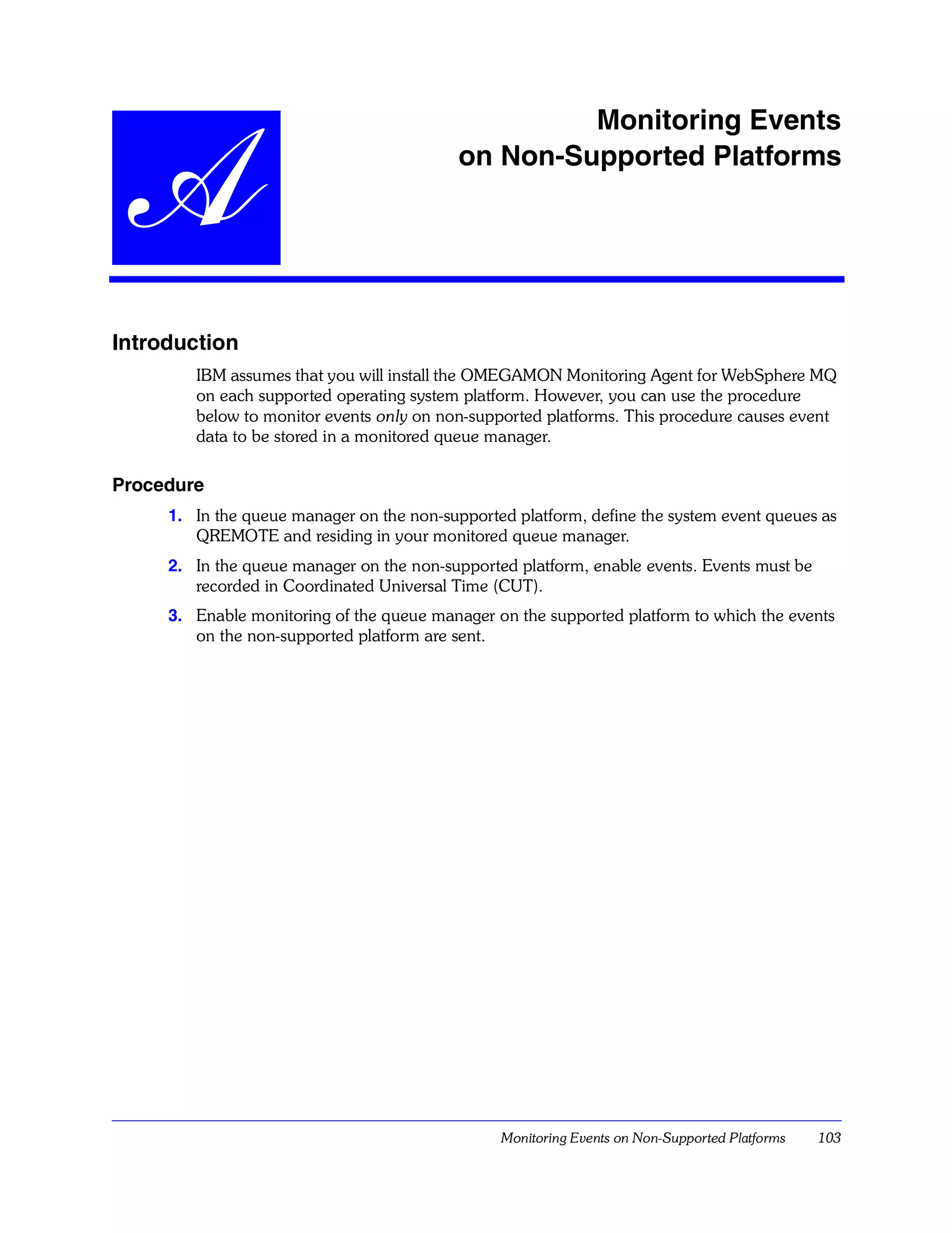 Monitoring Events


  A                                        on Non-Supported Platforms




Introduction
        IBM assumes that you will install the OMEGAMON Monitoring Agent for WebSphere MQ
        on each supported operating system platform. However, you can use the procedure
        below to monitor events only on non-supported platforms. This procedure causes event
        data to be stored in a monitored queue manager.

Procedure
     1. In the queue manager on the non-supported platform, define the system event queues as
        QREMOTE and residing in your monitored queue manager.
     2. In the queue manager on the non-supported platform, enable events. Events must be
        recorded in Coordinated Universal Time (CUT).
     3. Enable monitoring of the queue manager on the supported platform to which the events
        on the non-supported platform are sent.




                                                Monitoring Events on Non-Supported Platforms   103
 