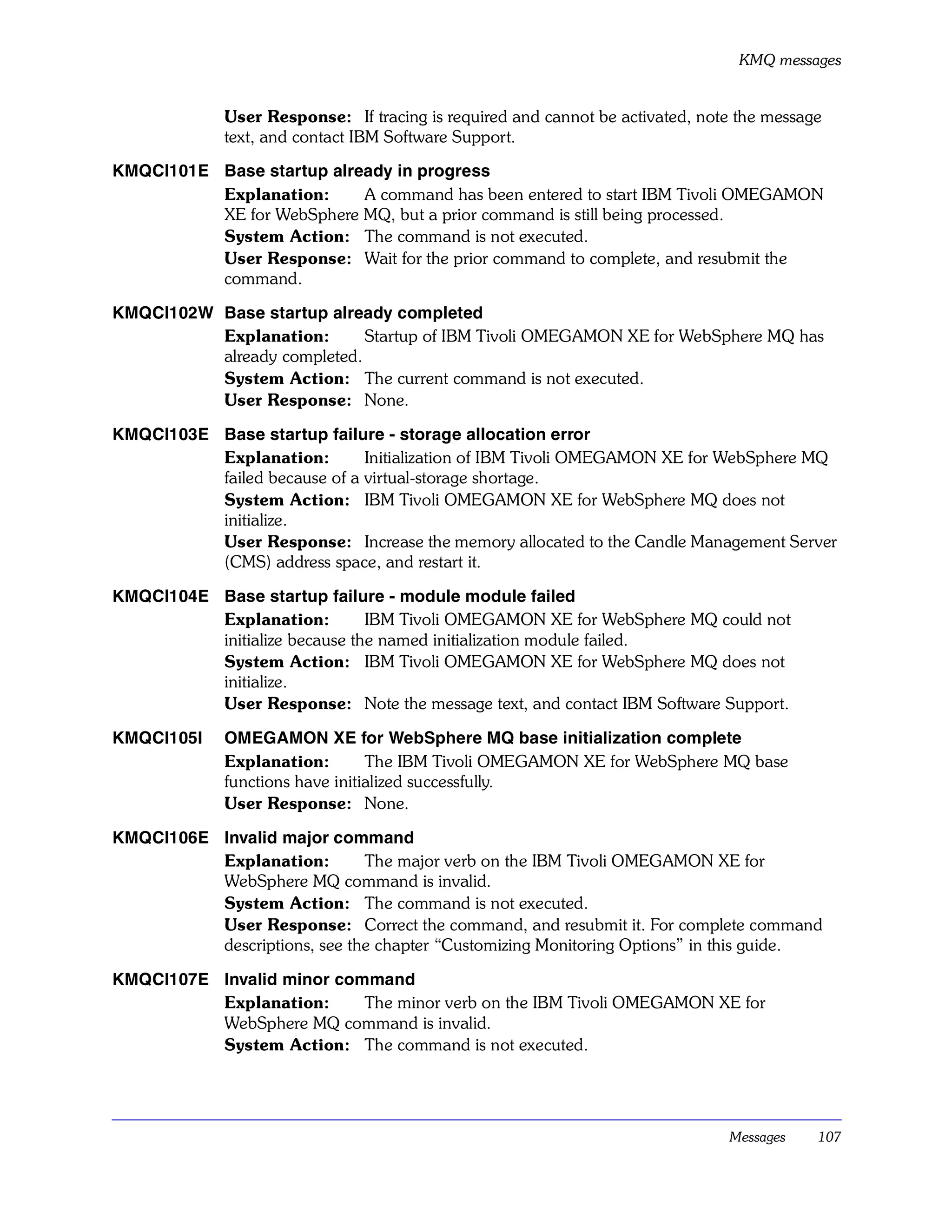 KMQ messages


             User Response: If tracing is required and cannot be activated, note the message
             text, and contact IBM Software Support.

KMQCI101E Base startup already in progress
          Explanation:     A command has been entered to start IBM Tivoli OMEGAMON
          XE for WebSphere MQ, but a prior command is still being processed.
          System Action: The command is not executed.
          User Response: Wait for the prior command to complete, and resubmit the
          command.

KMQCI102W Base startup already completed
          Explanation:       Startup of IBM Tivoli OMEGAMON XE for WebSphere MQ has
          already completed.
          System Action: The current command is not executed.
          User Response: None.

KMQCI103E Base startup failure - storage allocation error
          Explanation:        Initialization of IBM Tivoli OMEGAMON XE for WebSphere MQ
          failed because of a virtual-storage shortage.
          System Action: IBM Tivoli OMEGAMON XE for WebSphere MQ does not
          initialize.
          User Response: Increase the memory allocated to the Candle Management Server
          (CMS) address space, and restart it.

KMQCI104E Base startup failure - module module failed
          Explanation:         IBM Tivoli OMEGAMON XE for WebSphere MQ could not
          initialize because the named initialization module failed.
          System Action: IBM Tivoli OMEGAMON XE for WebSphere MQ does not
          initialize.
          User Response: Note the message text, and contact IBM Software Support.

KMQCI105I    OMEGAMON XE for WebSphere MQ base initialization complete
             Explanation:        The IBM Tivoli OMEGAMON XE for WebSphere MQ base
             functions have initialized successfully.
             User Response: None.

KMQCI106E Invalid major command
          Explanation:        The major verb on the IBM Tivoli OMEGAMON XE for
          WebSphere MQ command is invalid.
          System Action: The command is not executed.
          User Response: Correct the command, and resubmit it. For complete command
          descriptions, see the chapter “Customizing Monitoring Options” in this guide.

KMQCI107E Invalid minor command
          Explanation:     The minor verb on the IBM Tivoli OMEGAMON XE for
          WebSphere MQ command is invalid.
          System Action: The command is not executed.




                                                                               Messages    107
 