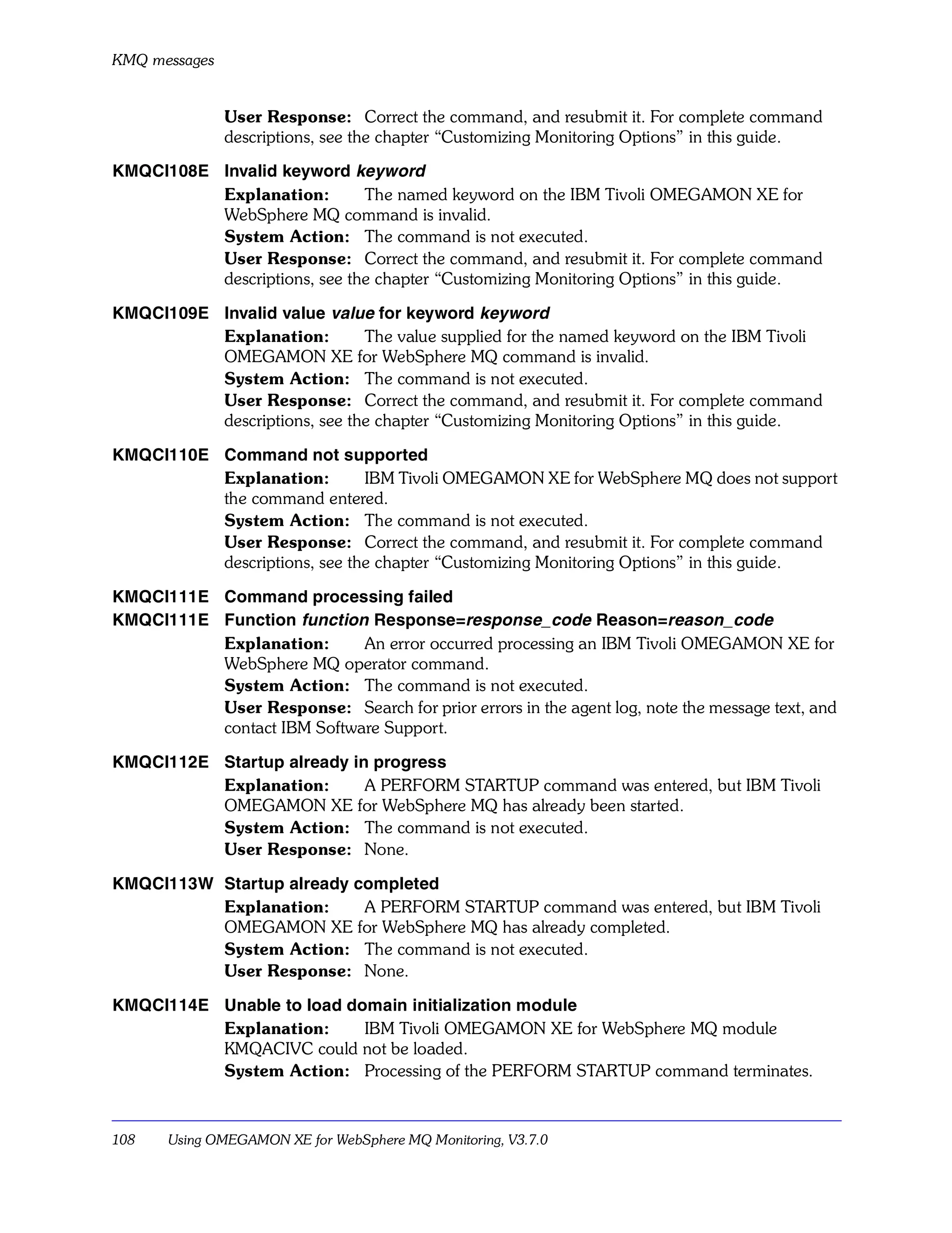 KMQ messages


               User Response: Correct the command, and resubmit it. For complete command
               descriptions, see the chapter “Customizing Monitoring Options” in this guide.

KMQCI108E Invalid keyword keyword
          Explanation:        The named keyword on the IBM Tivoli OMEGAMON XE for
          WebSphere MQ command is invalid.
          System Action: The command is not executed.
          User Response: Correct the command, and resubmit it. For complete command
          descriptions, see the chapter “Customizing Monitoring Options” in this guide.

KMQCI109E Invalid value value for keyword keyword
          Explanation:        The value supplied for the named keyword on the IBM Tivoli
          OMEGAMON XE for WebSphere MQ command is invalid.
          System Action: The command is not executed.
          User Response: Correct the command, and resubmit it. For complete command
          descriptions, see the chapter “Customizing Monitoring Options” in this guide.

KMQCI110E Command not supported
          Explanation:        IBM Tivoli OMEGAMON XE for WebSphere MQ does not support
          the command entered.
          System Action: The command is not executed.
          User Response: Correct the command, and resubmit it. For complete command
          descriptions, see the chapter “Customizing Monitoring Options” in this guide.

KMQCI111E Command processing failed
KMQCI111E Function function Response=response_code Reason=reason_code
          Explanation:      An error occurred processing an IBM Tivoli OMEGAMON XE for
          WebSphere MQ operator command.
          System Action: The command is not executed.
          User Response: Search for prior errors in the agent log, note the message text, and
          contact IBM Software Support.

KMQCI112E Startup already in progress
          Explanation:      A PERFORM STARTUP command was entered, but IBM Tivoli
          OMEGAMON XE for WebSphere MQ has already been started.
          System Action: The command is not executed.
          User Response: None.

KMQCI113W Startup already completed
          Explanation:     A PERFORM STARTUP command was entered, but IBM Tivoli
          OMEGAMON XE for WebSphere MQ has already completed.
          System Action: The command is not executed.
          User Response: None.

KMQCI114E Unable to load domain initialization module
          Explanation:     IBM Tivoli OMEGAMON XE for WebSphere MQ module
          KMQACIVC could not be loaded.
          System Action: Processing of the PERFORM STARTUP command terminates.



108    Using OMEGAMON XE for WebSphere MQ Monitoring, V3.7.0
 