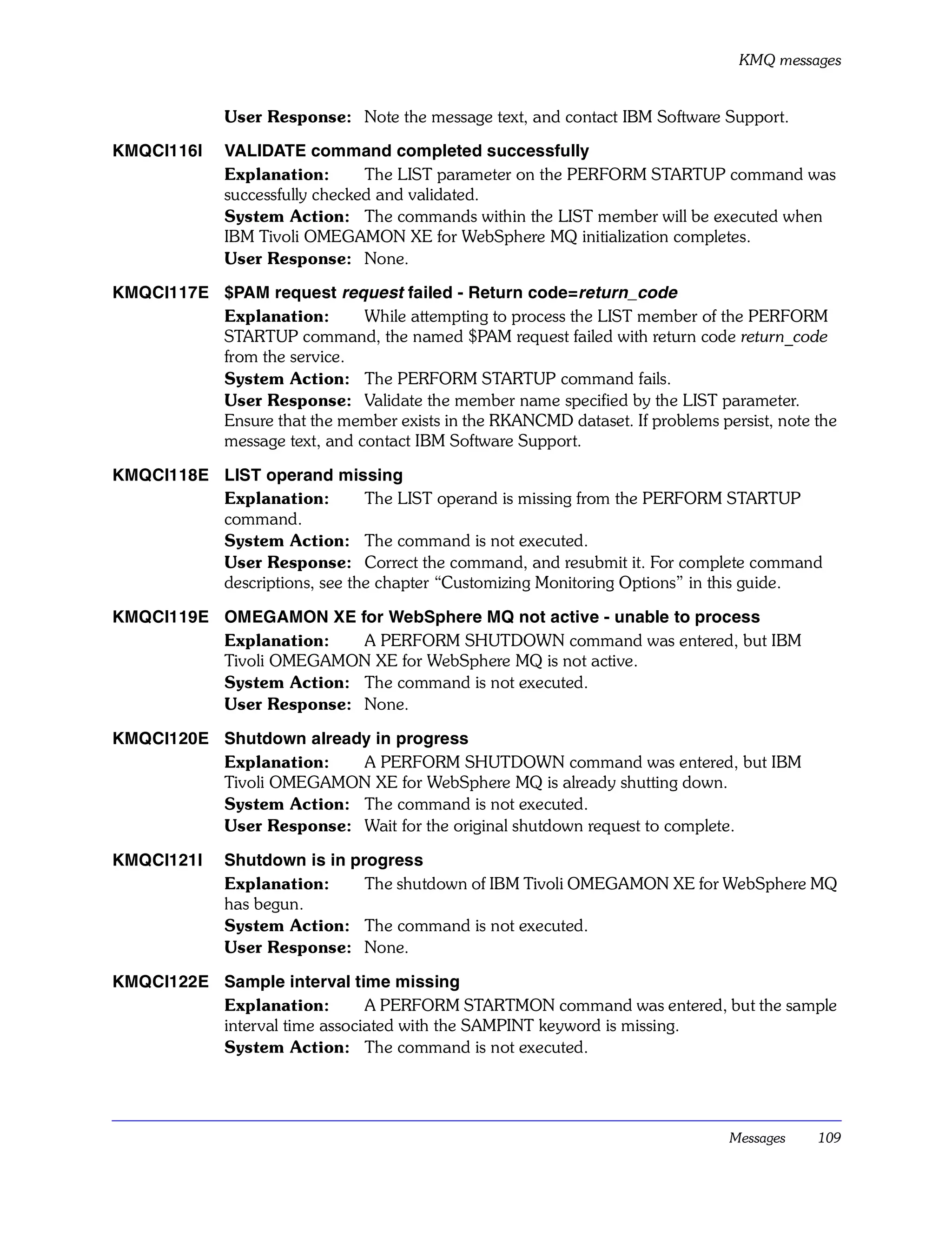 KMQ messages


              User Response: Note the message text, and contact IBM Software Support.

KMQCI116I     VALIDATE command completed successfully
              Explanation:       The LIST parameter on the PERFORM STARTUP command was
              successfully checked and validated.
              System Action: The commands within the LIST member will be executed when
              IBM Tivoli OMEGAMON XE for WebSphere MQ initialization completes.
              User Response: None.

KMQCI117E $PAM request request failed - Return code=return_code
          Explanation:       While attempting to process the LIST member of the PERFORM
          STARTUP command, the named $PAM request failed with return code return_code
          from the service.
          System Action: The PERFORM STARTUP command fails.
          User Response: Validate the member name specified by the LIST parameter.
          Ensure that the member exists in the RKANCMD dataset. If problems persist, note the
          message text, and contact IBM Software Support.

KMQCI118E LIST operand missing
          Explanation:        The LIST operand is missing from the PERFORM STARTUP
          command.
          System Action: The command is not executed.
          User Response: Correct the command, and resubmit it. For complete command
          descriptions, see the chapter “Customizing Monitoring Options” in this guide.

KMQCI119E OMEGAMON XE for WebSphere MQ not active - unable to process
          Explanation:   A PERFORM SHUTDOWN command was entered, but IBM
          Tivoli OMEGAMON XE for WebSphere MQ is not active.
          System Action: The command is not executed.
          User Response: None.

KMQCI120E Shutdown already in progress
          Explanation:   A PERFORM SHUTDOWN command was entered, but IBM
          Tivoli OMEGAMON XE for WebSphere MQ is already shutting down.
          System Action: The command is not executed.
          User Response: Wait for the original shutdown request to complete.

KMQCI121I     Shutdown is in progress
              Explanation:     The shutdown of IBM Tivoli OMEGAMON XE for WebSphere MQ
              has begun.
              System Action: The command is not executed.
              User Response: None.

KMQCI122E Sample interval time missing
          Explanation:        A PERFORM STARTMON command was entered, but the sample
          interval time associated with the SAMPINT keyword is missing.
          System Action: The command is not executed.




                                                                               Messages   109
 
