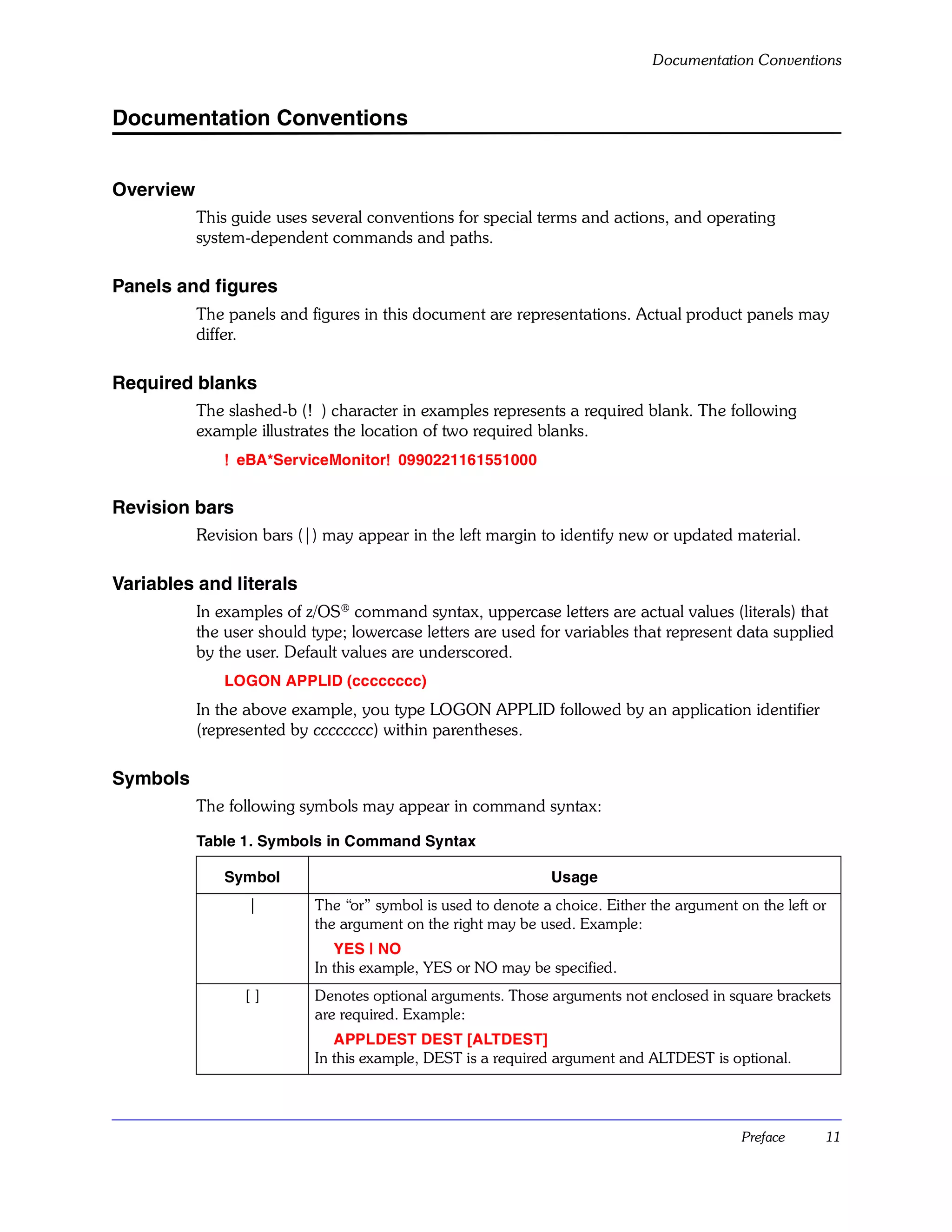 Documentation Conventions


Documentation Conventions


Overview
           This guide uses several conventions for special terms and actions, and operating
           system-dependent commands and paths.

Panels and figures
           The panels and figures in this document are representations. Actual product panels may
           differ.

Required blanks
           The slashed-b (!) character in examples represents a required blank. The following
           example illustrates the location of two required blanks.
               !eBA*ServiceMonitor!0990221161551000
                                  !


Revision bars
           Revision bars (|) may appear in the left margin to identify new or updated material.

Variables and literals
           In examples of z/OS® command syntax, uppercase letters are actual values (literals) that
           the user should type; lowercase letters are used for variables that represent data supplied
           by the user. Default values are underscored.
               LOGON APPLID (cccccccc)
           In the above example, you type LOGON APPLID followed by an application identifier
           (represented by cccccccc) within parentheses.

Symbols
           The following symbols may appear in command syntax:

           Table 1. Symbols in Command Syntax

               Symbol                                          Usage
                  |        The “or” symbol is used to denote a choice. Either the argument on the left or
                           the argument on the right may be used. Example:
                              YES | NO
                           In this example, YES or NO may be specified.
                 []        Denotes optional arguments. Those arguments not enclosed in square brackets
                           are required. Example:
                              APPLDEST DEST [ALTDEST]
                           In this example, DEST is a required argument and ALTDEST is optional.




                                                                                            Preface     11
 