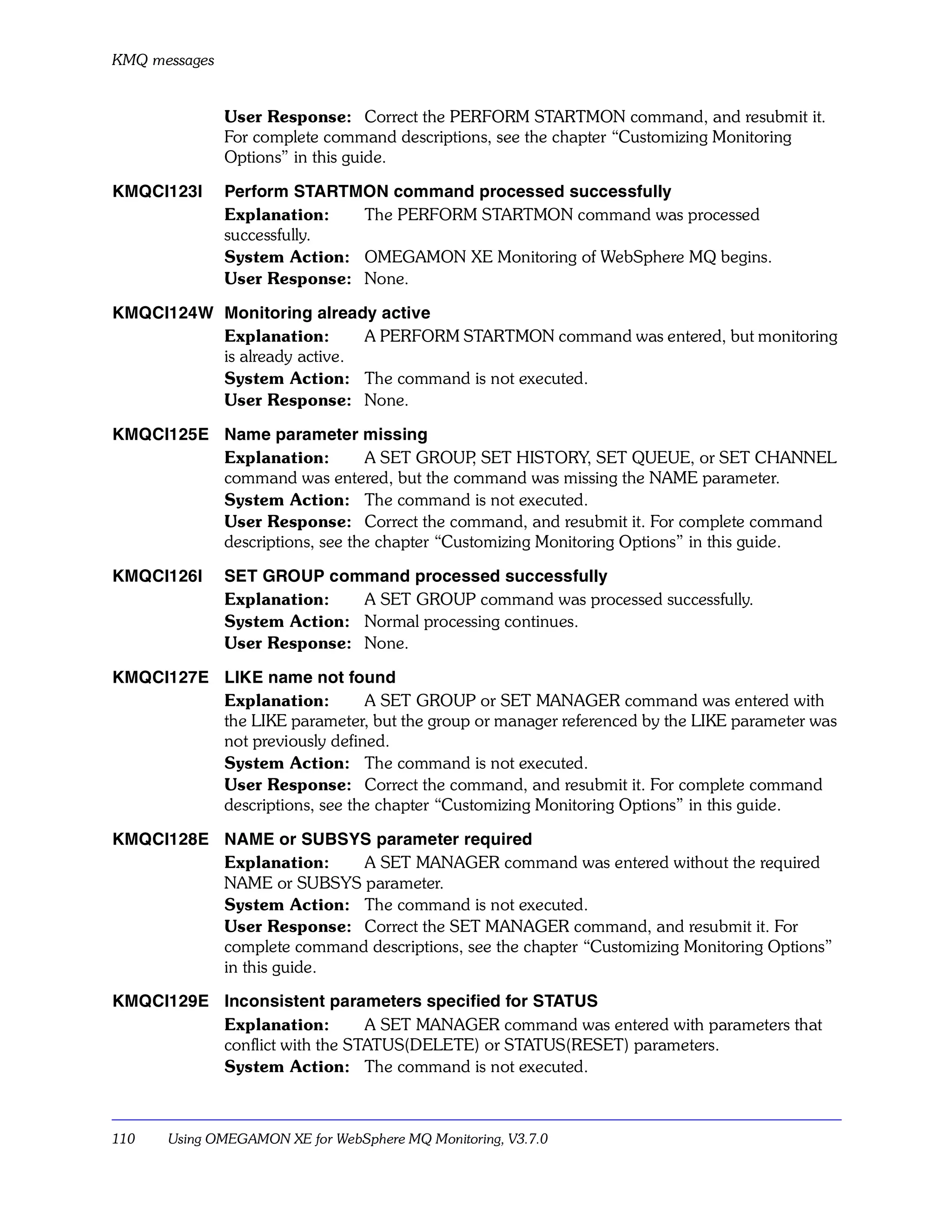 KMQ messages


               User Response: Correct the PERFORM STARTMON command, and resubmit it.
               For complete command descriptions, see the chapter “Customizing Monitoring
               Options” in this guide.

KMQCI123I      Perform STARTMON command processed successfully
               Explanation:   The PERFORM STARTMON command was processed
               successfully.
               System Action: OMEGAMON XE Monitoring of WebSphere MQ begins.
               User Response: None.

KMQCI124W Monitoring already active
          Explanation:       A PERFORM STARTMON command was entered, but monitoring
          is already active.
          System Action: The command is not executed.
          User Response: None.

KMQCI125E Name parameter missing
          Explanation:        A SET GROUP SET HISTORY, SET QUEUE, or SET CHANNEL
                                             ,
          command was entered, but the command was missing the NAME parameter.
          System Action: The command is not executed.
          User Response: Correct the command, and resubmit it. For complete command
          descriptions, see the chapter “Customizing Monitoring Options” in this guide.

KMQCI126I      SET GROUP command processed successfully
               Explanation:   A SET GROUP command was processed successfully.
               System Action: Normal processing continues.
               User Response: None.

KMQCI127E LIKE name not found
          Explanation:        A SET GROUP or SET MANAGER command was entered with
          the LIKE parameter, but the group or manager referenced by the LIKE parameter was
          not previously defined.
          System Action: The command is not executed.
          User Response: Correct the command, and resubmit it. For complete command
          descriptions, see the chapter “Customizing Monitoring Options” in this guide.

KMQCI128E NAME or SUBSYS parameter required
          Explanation:    A SET MANAGER command was entered without the required
          NAME or SUBSYS parameter.
          System Action: The command is not executed.
          User Response: Correct the SET MANAGER command, and resubmit it. For
          complete command descriptions, see the chapter “Customizing Monitoring Options”
          in this guide.

KMQCI129E Inconsistent parameters specified for STATUS
          Explanation:        A SET MANAGER command was entered with parameters that
          conflict with the STATUS(DELETE) or STATUS(RESET) parameters.
          System Action: The command is not executed.



110    Using OMEGAMON XE for WebSphere MQ Monitoring, V3.7.0
 