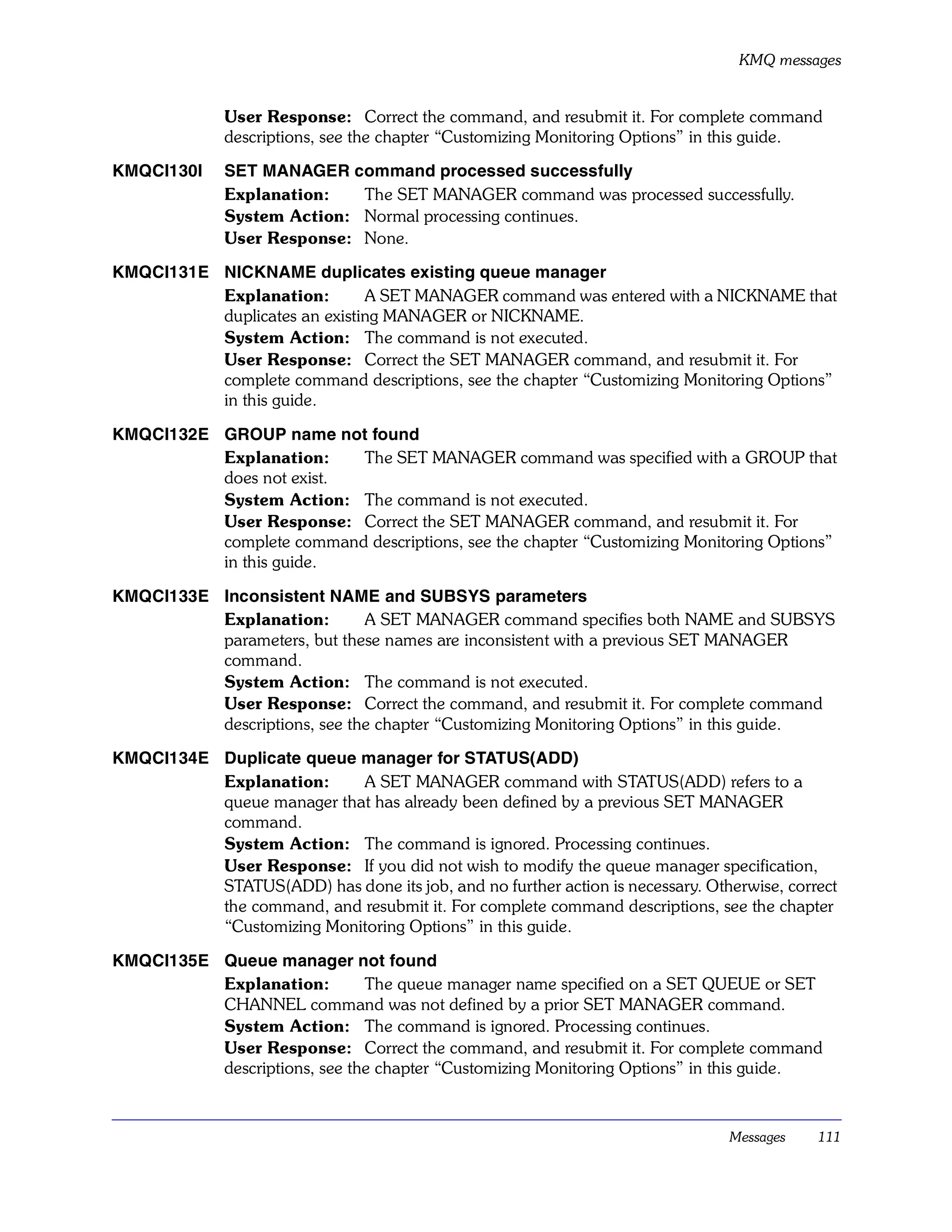 KMQ messages


              User Response: Correct the command, and resubmit it. For complete command
              descriptions, see the chapter “Customizing Monitoring Options” in this guide.

KMQCI130I     SET MANAGER command processed successfully
              Explanation:   The SET MANAGER command was processed successfully.
              System Action: Normal processing continues.
              User Response: None.

KMQCI131E NICKNAME duplicates existing queue manager
          Explanation:        A SET MANAGER command was entered with a NICKNAME that
          duplicates an existing MANAGER or NICKNAME.
          System Action: The command is not executed.
          User Response: Correct the SET MANAGER command, and resubmit it. For
          complete command descriptions, see the chapter “Customizing Monitoring Options”
          in this guide.

KMQCI132E GROUP name not found
          Explanation:    The SET MANAGER command was specified with a GROUP that
          does not exist.
          System Action: The command is not executed.
          User Response: Correct the SET MANAGER command, and resubmit it. For
          complete command descriptions, see the chapter “Customizing Monitoring Options”
          in this guide.

KMQCI133E Inconsistent NAME and SUBSYS parameters
          Explanation:        A SET MANAGER command specifies both NAME and SUBSYS
          parameters, but these names are inconsistent with a previous SET MANAGER
          command.
          System Action: The command is not executed.
          User Response: Correct the command, and resubmit it. For complete command
          descriptions, see the chapter “Customizing Monitoring Options” in this guide.

KMQCI134E Duplicate queue manager for STATUS(ADD)
          Explanation:     A SET MANAGER command with STATUS(ADD) refers to a
          queue manager that has already been defined by a previous SET MANAGER
          command.
          System Action: The command is ignored. Processing continues.
          User Response: If you did not wish to modify the queue manager specification,
          STATUS(ADD) has done its job, and no further action is necessary. Otherwise, correct
          the command, and resubmit it. For complete command descriptions, see the chapter
          “Customizing Monitoring Options” in this guide.

KMQCI135E Queue manager not found
          Explanation:        The queue manager name specified on a SET QUEUE or SET
          CHANNEL command was not defined by a prior SET MANAGER command.
          System Action: The command is ignored. Processing continues.
          User Response: Correct the command, and resubmit it. For complete command
          descriptions, see the chapter “Customizing Monitoring Options” in this guide.



                                                                                Messages   111
 