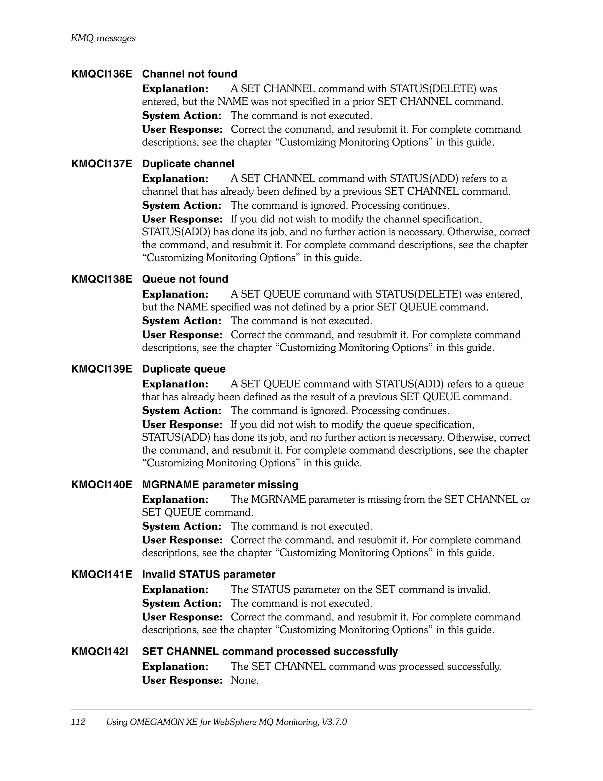 KMQ messages


KMQCI136E Channel not found
          Explanation:        A SET CHANNEL command with STATUS(DELETE) was
          entered, but the NAME was not specified in a prior SET CHANNEL command.
          System Action: The command is not executed.
          User Response: Correct the command, and resubmit it. For complete command
          descriptions, see the chapter “Customizing Monitoring Options” in this guide.

KMQCI137E Duplicate channel
          Explanation:        A SET CHANNEL command with STATUS(ADD) refers to a
          channel that has already been defined by a previous SET CHANNEL command.
          System Action: The command is ignored. Processing continues.
          User Response: If you did not wish to modify the channel specification,
          STATUS(ADD) has done its job, and no further action is necessary. Otherwise, correct
          the command, and resubmit it. For complete command descriptions, see the chapter
          “Customizing Monitoring Options” in this guide.

KMQCI138E Queue not found
          Explanation:        A SET QUEUE command with STATUS(DELETE) was entered,
          but the NAME specified was not defined by a prior SET QUEUE command.
          System Action: The command is not executed.
          User Response: Correct the command, and resubmit it. For complete command
          descriptions, see the chapter “Customizing Monitoring Options” in this guide.

KMQCI139E Duplicate queue
          Explanation:       A SET QUEUE command with STATUS(ADD) refers to a queue
          that has already been defined as the result of a previous SET QUEUE command.
          System Action: The command is ignored. Processing continues.
          User Response: If you did not wish to modify the queue specification,
          STATUS(ADD) has done its job, and no further action is necessary. Otherwise, correct
          the command, and resubmit it. For complete command descriptions, see the chapter
          “Customizing Monitoring Options” in this guide.

KMQCI140E MGRNAME parameter missing
          Explanation:        The MGRNAME parameter is missing from the SET CHANNEL or
          SET QUEUE command.
          System Action: The command is not executed.
          User Response: Correct the command, and resubmit it. For complete command
          descriptions, see the chapter “Customizing Monitoring Options” in this guide.

KMQCI141E Invalid STATUS parameter
          Explanation:        The STATUS parameter on the SET command is invalid.
          System Action: The command is not executed.
          User Response: Correct the command, and resubmit it. For complete command
          descriptions, see the chapter “Customizing Monitoring Options” in this guide.

KMQCI142I      SET CHANNEL command processed successfully
               Explanation:   The SET CHANNEL command was processed successfully.
               User Response: None.


112    Using OMEGAMON XE for WebSphere MQ Monitoring, V3.7.0
 