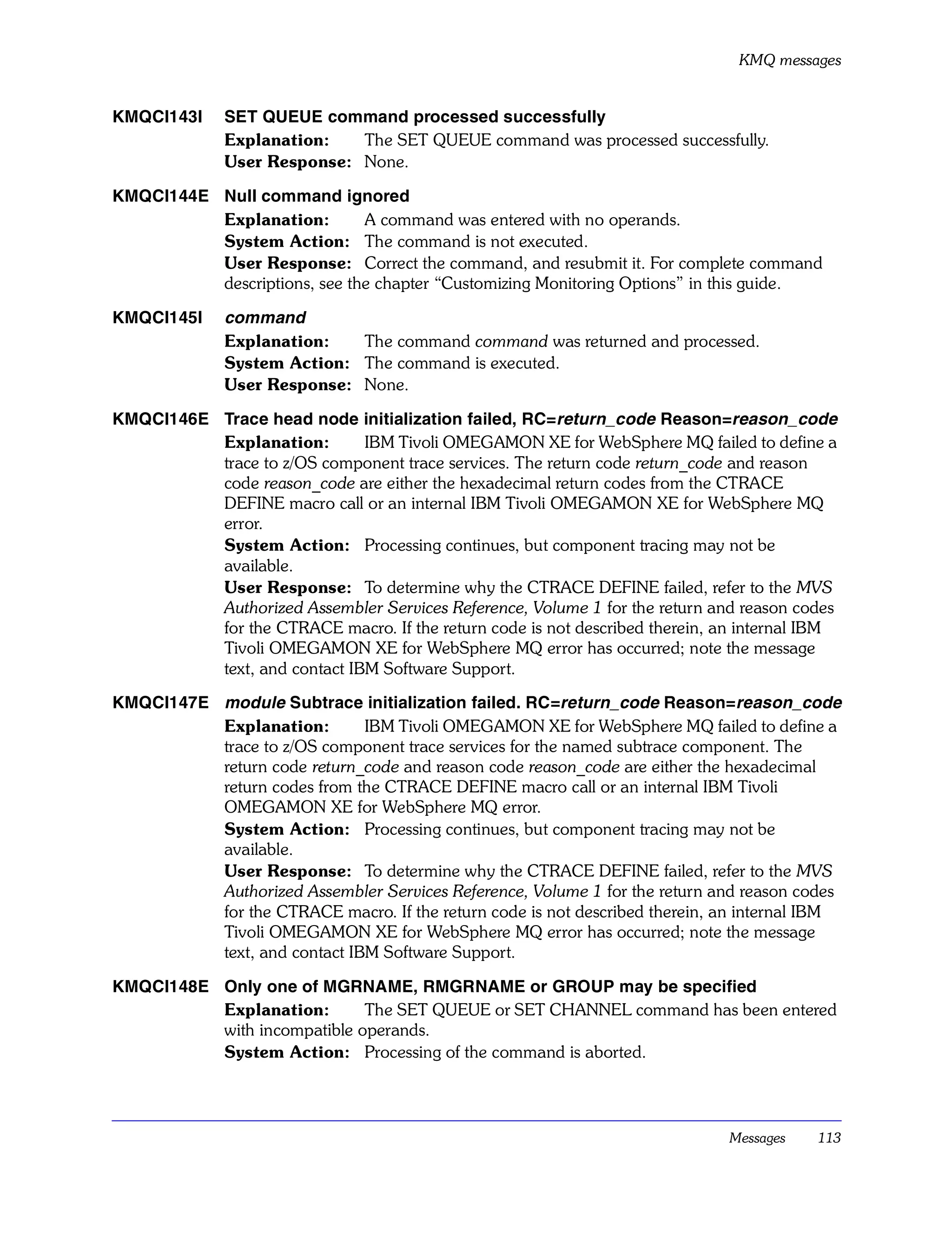 KMQ messages


KMQCI143I     SET QUEUE command processed successfully
              Explanation:   The SET QUEUE command was processed successfully.
              User Response: None.

KMQCI144E Null command ignored
          Explanation:        A command was entered with no operands.
          System Action: The command is not executed.
          User Response: Correct the command, and resubmit it. For complete command
          descriptions, see the chapter “Customizing Monitoring Options” in this guide.

KMQCI145I     command
              Explanation:   The command command was returned and processed.
              System Action: The command is executed.
              User Response: None.

KMQCI146E Trace head node initialization failed, RC=return_code Reason=reason_code
          Explanation:        IBM Tivoli OMEGAMON XE for WebSphere MQ failed to define a
          trace to z/OS component trace services. The return code return_code and reason
          code reason_code are either the hexadecimal return codes from the CTRACE
          DEFINE macro call or an internal IBM Tivoli OMEGAMON XE for WebSphere MQ
          error.
          System Action: Processing continues, but component tracing may not be
          available.
          User Response: To determine why the CTRACE DEFINE failed, refer to the MVS
          Authorized Assembler Services Reference, Volume 1 for the return and reason codes
          for the CTRACE macro. If the return code is not described therein, an internal IBM
          Tivoli OMEGAMON XE for WebSphere MQ error has occurred; note the message
          text, and contact IBM Software Support.

KMQCI147E module Subtrace initialization failed. RC=return_code Reason=reason_code
          Explanation:        IBM Tivoli OMEGAMON XE for WebSphere MQ failed to define a
          trace to z/OS component trace services for the named subtrace component. The
          return code return_code and reason code reason_code are either the hexadecimal
          return codes from the CTRACE DEFINE macro call or an internal IBM Tivoli
          OMEGAMON XE for WebSphere MQ error.
          System Action: Processing continues, but component tracing may not be
          available.
          User Response: To determine why the CTRACE DEFINE failed, refer to the MVS
          Authorized Assembler Services Reference, Volume 1 for the return and reason codes
          for the CTRACE macro. If the return code is not described therein, an internal IBM
          Tivoli OMEGAMON XE for WebSphere MQ error has occurred; note the message
          text, and contact IBM Software Support.

KMQCI148E Only one of MGRNAME, RMGRNAME or GROUP may be specified
          Explanation:       The SET QUEUE or SET CHANNEL command has been entered
          with incompatible operands.
          System Action: Processing of the command is aborted.




                                                                              Messages   113
 