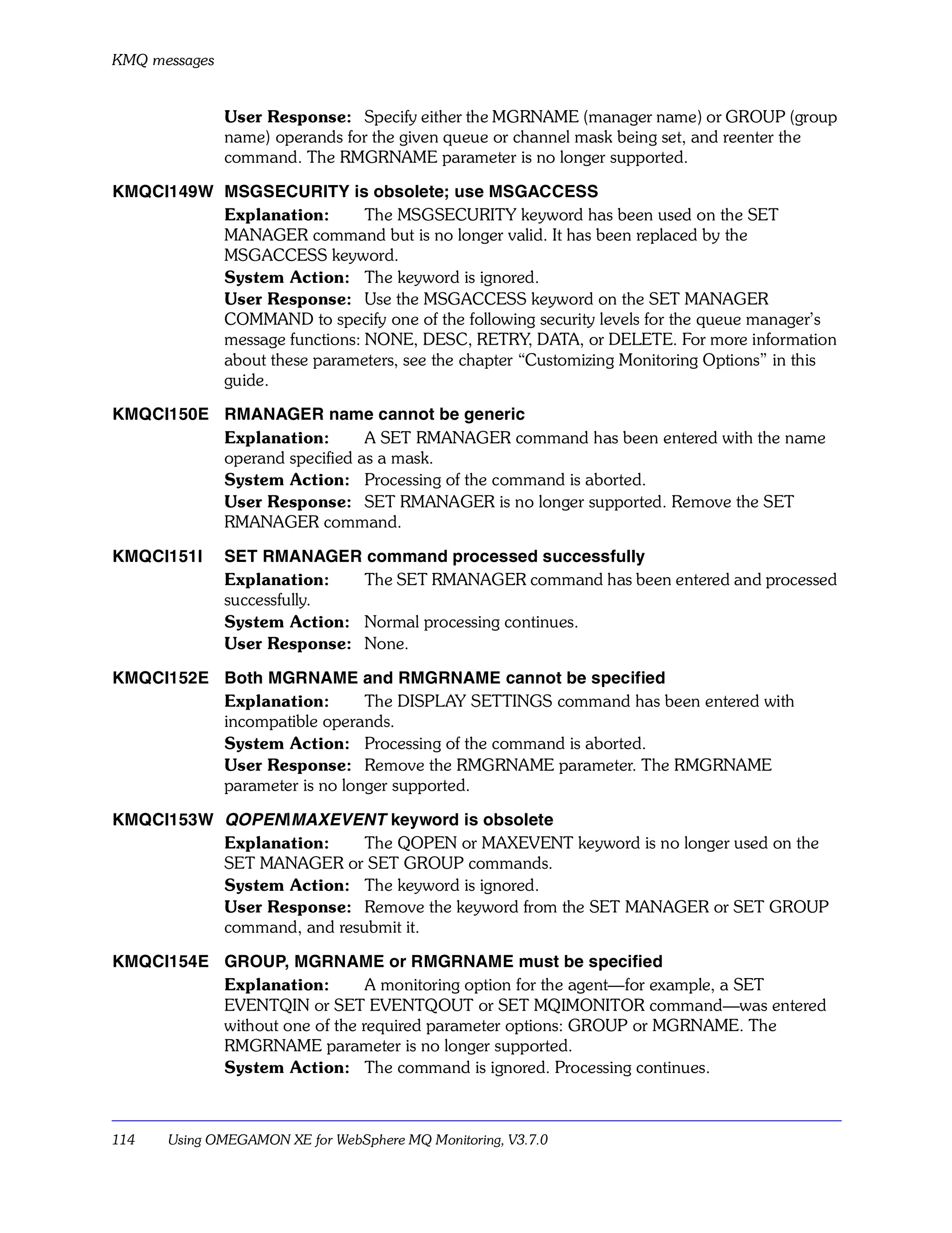 KMQ messages


               User Response: Specify either the MGRNAME (manager name) or GROUP (group
               name) operands for the given queue or channel mask being set, and reenter the
               command. The RMGRNAME parameter is no longer supported.

KMQCI149W MSGSECURITY is obsolete; use MSGACCESS
          Explanation:       The MSGSECURITY keyword has been used on the SET
          MANAGER command but is no longer valid. It has been replaced by the
          MSGACCESS keyword.
          System Action: The keyword is ignored.
          User Response: Use the MSGACCESS keyword on the SET MANAGER
          COMMAND to specify one of the following security levels for the queue manager’s
          message functions: NONE, DESC, RETRY, DATA, or DELETE. For more information
          about these parameters, see the chapter “Customizing Monitoring Options” in this
          guide.

KMQCI150E RMANAGER name cannot be generic
          Explanation:       A SET RMANAGER command has been entered with the name
          operand specified as a mask.
          System Action: Processing of the command is aborted.
          User Response: SET RMANAGER is no longer supported. Remove the SET
          RMANAGER command.

KMQCI151I      SET RMANAGER command processed successfully
               Explanation:   The SET RMANAGER command has been entered and processed
               successfully.
               System Action: Normal processing continues.
               User Response: None.

KMQCI152E Both MGRNAME and RMGRNAME cannot be specified
          Explanation:       The DISPLAY SETTINGS command has been entered with
          incompatible operands.
          System Action: Processing of the command is aborted.
          User Response: Remove the RMGRNAME parameter. The RMGRNAME
          parameter is no longer supported.

KMQCI153W QOPEN|MAXEVENT keyword is obsolete
          Explanation:     The QOPEN or MAXEVENT keyword is no longer used on the
          SET MANAGER or SET GROUP commands.
          System Action: The keyword is ignored.
          User Response: Remove the keyword from the SET MANAGER or SET GROUP
          command, and resubmit it.

KMQCI154E GROUP, MGRNAME or RMGRNAME must be specified
          Explanation:        A monitoring option for the agent—for example, a SET
          EVENTQIN or SET EVENTQOUT or SET MQIMONITOR command—was entered
          without one of the required parameter options: GROUP or MGRNAME. The
          RMGRNAME parameter is no longer supported.
          System Action: The command is ignored. Processing continues.



114   Using OMEGAMON XE for WebSphere MQ Monitoring, V3.7.0
 