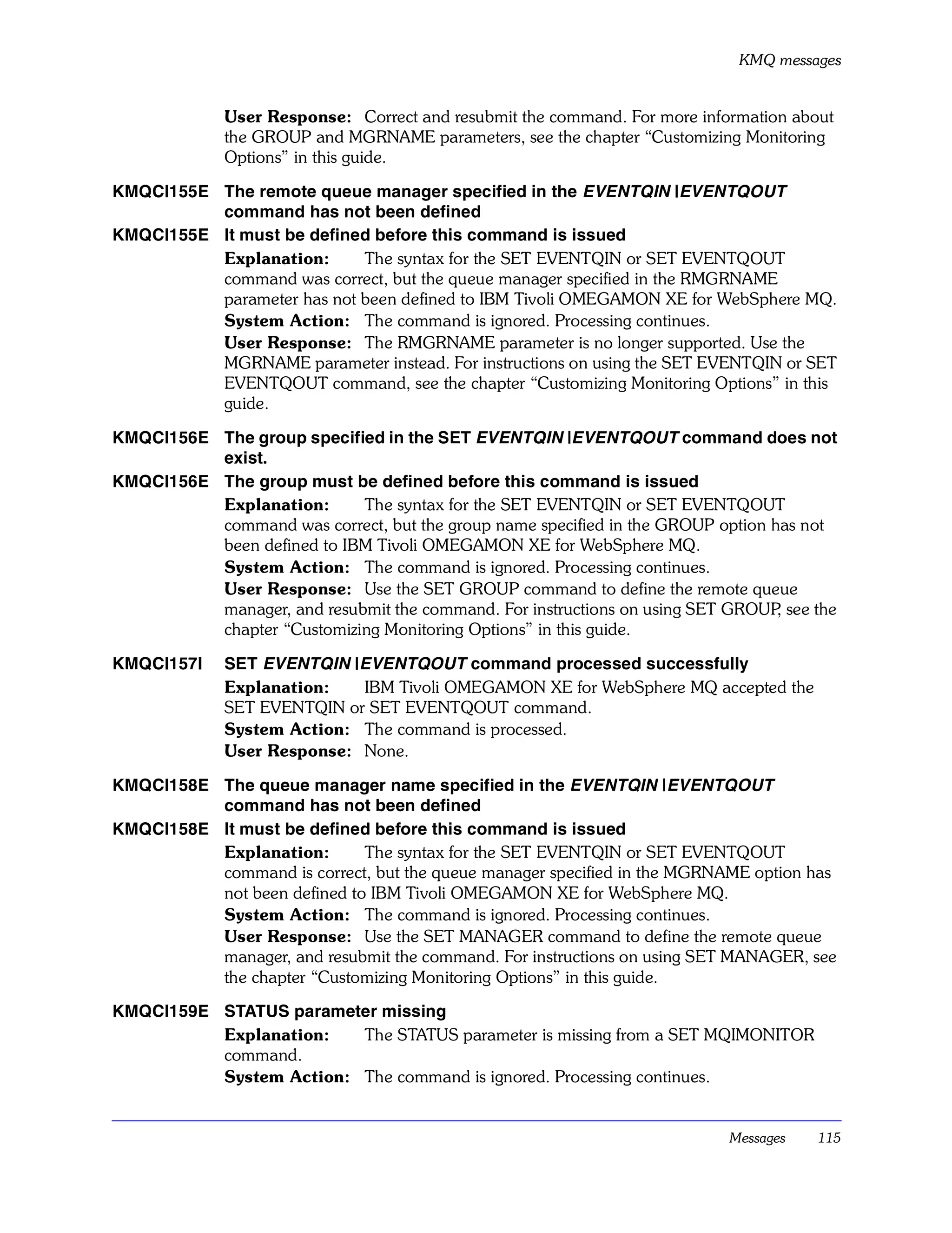 KMQ messages


             User Response: Correct and resubmit the command. For more information about
             the GROUP and MGRNAME parameters, see the chapter “Customizing Monitoring
             Options” in this guide.

KMQCI155E The remote queue manager specified in the EVENTQIN |EVENTQOUT
          command has not been defined
KMQCI155E It must be defined before this command is issued
          Explanation:      The syntax for the SET EVENTQIN or SET EVENTQOUT
          command was correct, but the queue manager specified in the RMGRNAME
          parameter has not been defined to IBM Tivoli OMEGAMON XE for WebSphere MQ.
          System Action: The command is ignored. Processing continues.
          User Response: The RMGRNAME parameter is no longer supported. Use the
          MGRNAME parameter instead. For instructions on using the SET EVENTQIN or SET
          EVENTQOUT command, see the chapter “Customizing Monitoring Options” in this
          guide.

KMQCI156E The group specified in the SET EVENTQIN |EVENTQOUT command does not
          exist.
KMQCI156E The group must be defined before this command is issued
          Explanation:      The syntax for the SET EVENTQIN or SET EVENTQOUT
          command was correct, but the group name specified in the GROUP option has not
          been defined to IBM Tivoli OMEGAMON XE for WebSphere MQ.
          System Action: The command is ignored. Processing continues.
          User Response: Use the SET GROUP command to define the remote queue
          manager, and resubmit the command. For instructions on using SET GROUP see the
                                                                                 ,
          chapter “Customizing Monitoring Options” in this guide.

KMQCI157I    SET EVENTQIN |EVENTQOUT command processed successfully
             Explanation:   IBM Tivoli OMEGAMON XE for WebSphere MQ accepted the
             SET EVENTQIN or SET EVENTQOUT command.
             System Action: The command is processed.
             User Response: None.

KMQCI158E The queue manager name specified in the EVENTQIN |EVENTQOUT
          command has not been defined
KMQCI158E It must be defined before this command is issued
          Explanation:       The syntax for the SET EVENTQIN or SET EVENTQOUT
          command is correct, but the queue manager specified in the MGRNAME option has
          not been defined to IBM Tivoli OMEGAMON XE for WebSphere MQ.
          System Action: The command is ignored. Processing continues.
          User Response: Use the SET MANAGER command to define the remote queue
          manager, and resubmit the command. For instructions on using SET MANAGER, see
          the chapter “Customizing Monitoring Options” in this guide.

KMQCI159E STATUS parameter missing
          Explanation:   The STATUS parameter is missing from a SET MQIMONITOR
          command.
          System Action: The command is ignored. Processing continues.


                                                                           Messages   115
 