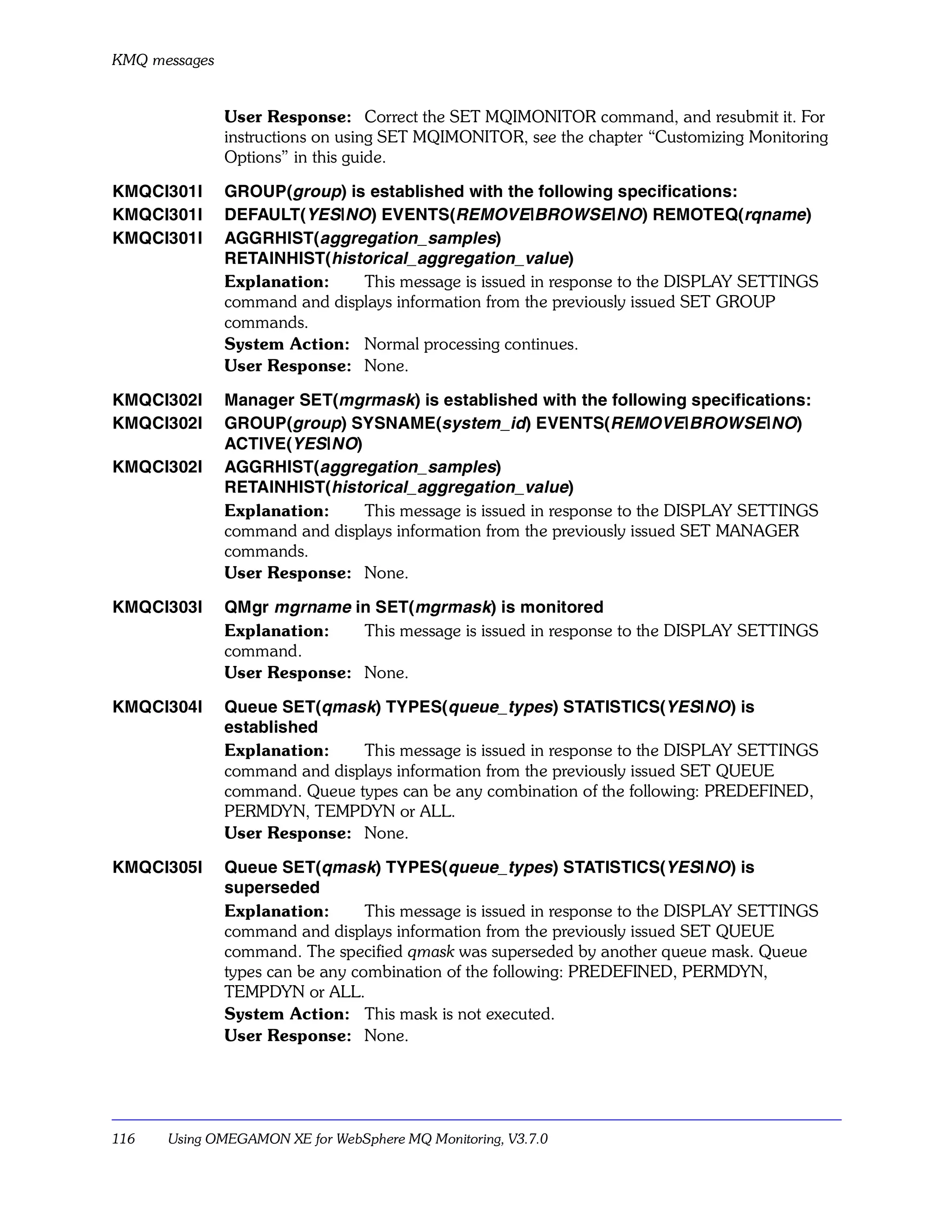 KMQ messages


               User Response: Correct the SET MQIMONITOR command, and resubmit it. For
               instructions on using SET MQIMONITOR, see the chapter “Customizing Monitoring
               Options” in this guide.

KMQCI301I      GROUP(group) is established with the following specifications:
KMQCI301I      DEFAULT(YES|NO) EVENTS(REMOVE|BROWSE|NO) REMOTEQ(rqname)
KMQCI301I      AGGRHIST(aggregation_samples)
               RETAINHIST(historical_aggregation_value)
               Explanation:    This message is issued in response to the DISPLAY SETTINGS
               command and displays information from the previously issued SET GROUP
               commands.
               System Action: Normal processing continues.
               User Response: None.

KMQCI302I      Manager SET(mgrmask) is established with the following specifications:
KMQCI302I      GROUP(group) SYSNAME(system_id) EVENTS(REMOVE|BROWSE|NO)
               ACTIVE(YES|NO)
KMQCI302I      AGGRHIST(aggregation_samples)
               RETAINHIST(historical_aggregation_value)
               Explanation:    This message is issued in response to the DISPLAY SETTINGS
               command and displays information from the previously issued SET MANAGER
               commands.
               User Response: None.

KMQCI303I      QMgr mgrname in SET(mgrmask) is monitored
               Explanation:   This message is issued in response to the DISPLAY SETTINGS
               command.
               User Response: None.

KMQCI304I      Queue SET(qmask) TYPES(queue_types) STATISTICS(YES|NO) is
               established
               Explanation:    This message is issued in response to the DISPLAY SETTINGS
               command and displays information from the previously issued SET QUEUE
               command. Queue types can be any combination of the following: PREDEFINED,
               PERMDYN, TEMPDYN or ALL.
               User Response: None.

KMQCI305I      Queue SET(qmask) TYPES(queue_types) STATISTICS(YES|NO) is
               superseded
               Explanation:       This message is issued in response to the DISPLAY SETTINGS
               command and displays information from the previously issued SET QUEUE
               command. The specified qmask was superseded by another queue mask. Queue
               types can be any combination of the following: PREDEFINED, PERMDYN,
               TEMPDYN or ALL.
               System Action: This mask is not executed.
               User Response: None.




116   Using OMEGAMON XE for WebSphere MQ Monitoring, V3.7.0
 