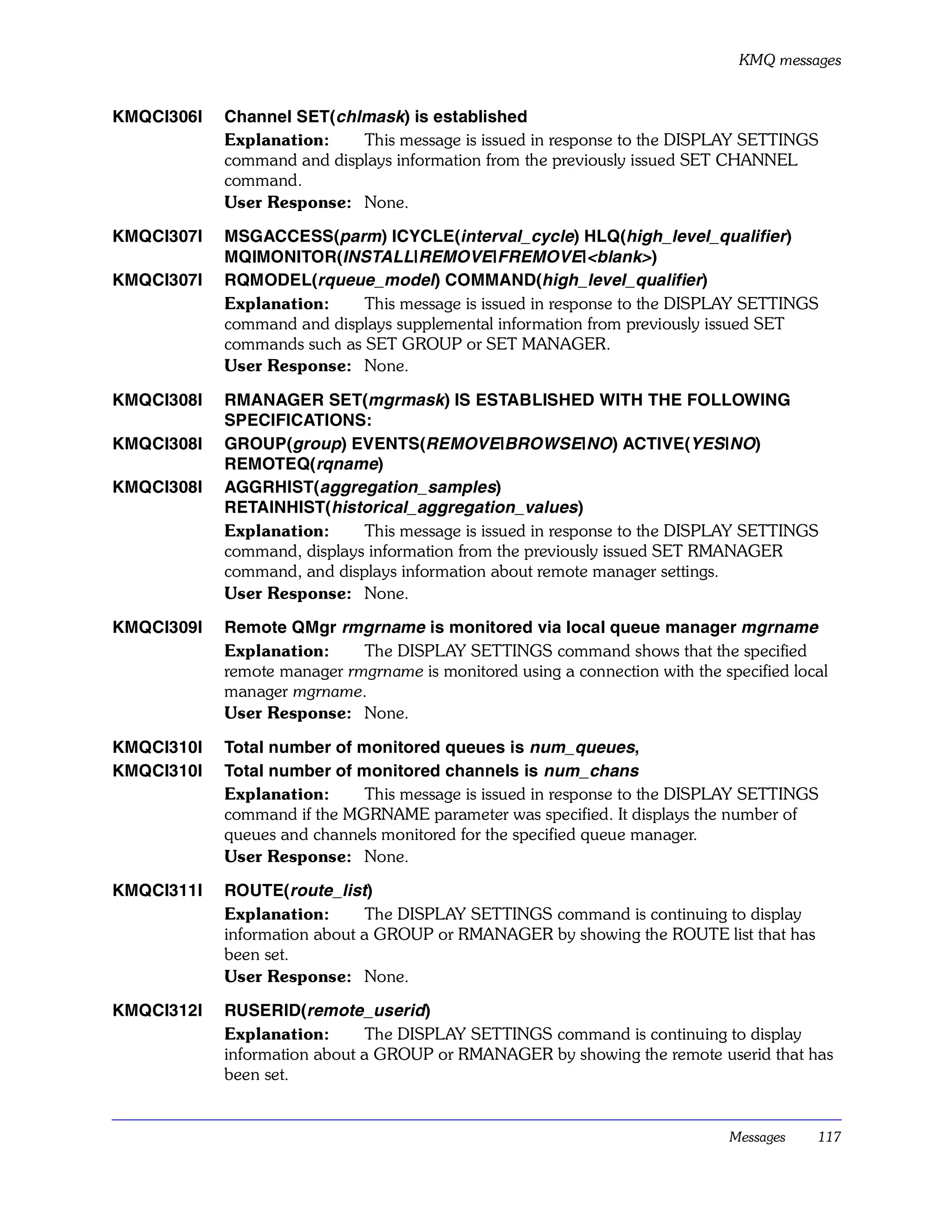 KMQ messages


KMQCI306I   Channel SET(chlmask) is established
            Explanation:    This message is issued in response to the DISPLAY SETTINGS
            command and displays information from the previously issued SET CHANNEL
            command.
            User Response: None.

KMQCI307I   MSGACCESS(parm) ICYCLE(interval_cycle) HLQ(high_level_qualifier)
            MQIMONITOR(INSTALL|REMOVE|FREMOVE|<blank>)
KMQCI307I   RQMODEL(rqueue_model) COMMAND(high_level_qualifier)
            Explanation:     This message is issued in response to the DISPLAY SETTINGS
            command and displays supplemental information from previously issued SET
            commands such as SET GROUP or SET MANAGER.
            User Response: None.

KMQCI308I   RMANAGER SET(mgrmask) IS ESTABLISHED WITH THE FOLLOWING
            SPECIFICATIONS:
KMQCI308I   GROUP(group) EVENTS(REMOVE|BROWSE|NO) ACTIVE(YES|NO)
            REMOTEQ(rqname)
KMQCI308I   AGGRHIST(aggregation_samples)
            RETAINHIST(historical_aggregation_values)
            Explanation:     This message is issued in response to the DISPLAY SETTINGS
            command, displays information from the previously issued SET RMANAGER
            command, and displays information about remote manager settings.
            User Response: None.

KMQCI309I   Remote QMgr rmgrname is monitored via local queue manager mgrname
            Explanation:     The DISPLAY SETTINGS command shows that the specified
            remote manager rmgrname is monitored using a connection with the specified local
            manager mgrname.
            User Response: None.

KMQCI310I   Total number of monitored queues is num_queues,
KMQCI310I   Total number of monitored channels is num_chans
            Explanation:     This message is issued in response to the DISPLAY SETTINGS
            command if the MGRNAME parameter was specified. It displays the number of
            queues and channels monitored for the specified queue manager.
            User Response: None.

KMQCI311I   ROUTE(route_list)
            Explanation:       The DISPLAY SETTINGS command is continuing to display
            information about a GROUP or RMANAGER by showing the ROUTE list that has
            been set.
            User Response: None.

KMQCI312I   RUSERID(remote_userid)
            Explanation:       The DISPLAY SETTINGS command is continuing to display
            information about a GROUP or RMANAGER by showing the remote userid that has
            been set.


                                                                              Messages    117
 