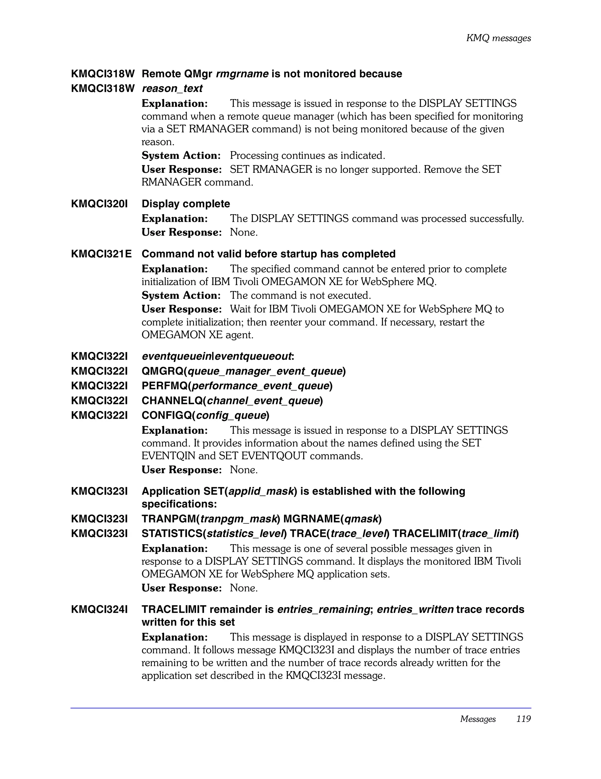KMQ messages


KMQCI318W Remote QMgr rmgrname is not monitored because
KMQCI318W reason_text
          Explanation:    This message is issued in response to the DISPLAY SETTINGS
          command when a remote queue manager (which has been specified for monitoring
          via a SET RMANAGER command) is not being monitored because of the given
          reason.
          System Action: Processing continues as indicated.
          User Response: SET RMANAGER is no longer supported. Remove the SET
          RMANAGER command.

KMQCI320I     Display complete
              Explanation:    The DISPLAY SETTINGS command was processed successfully.
              User Response: None.

KMQCI321E Command not valid before startup has completed
          Explanation:         The specified command cannot be entered prior to complete
          initialization of IBM Tivoli OMEGAMON XE for WebSphere MQ.
          System Action: The command is not executed.
          User Response: Wait for IBM Tivoli OMEGAMON XE for WebSphere MQ to
          complete initialization; then reenter your command. If necessary, restart the
          OMEGAMON XE agent.

KMQCI322I     eventqueuein|eventqueueout:
KMQCI322I     QMGRQ(queue_manager_event_queue)
KMQCI322I     PERFMQ(performance_event_queue)
KMQCI322I     CHANNELQ(channel_event_queue)
KMQCI322I     CONFIGQ(config_queue)
              Explanation:      This message is issued in response to a DISPLAY SETTINGS
              command. It provides information about the names defined using the SET
              EVENTQIN and SET EVENTQOUT commands.
              User Response: None.

KMQCI323I     Application SET(applid_mask) is established with the following
              specifications:
KMQCI323I     TRANPGM(tranpgm_mask) MGRNAME(qmask)
KMQCI323I     STATISTICS(statistics_level) TRACE(trace_level) TRACELIMIT(trace_limit)
              Explanation:      This message is one of several possible messages given in
              response to a DISPLAY SETTINGS command. It displays the monitored IBM Tivoli
              OMEGAMON XE for WebSphere MQ application sets.
              User Response: None.

KMQCI324I     TRACELIMIT remainder is entries_remaining; entries_written trace records
              written for this set
              Explanation:        This message is displayed in response to a DISPLAY SETTINGS
              command. It follows message KMQCI323I and displays the number of trace entries
              remaining to be written and the number of trace records already written for the
              application set described in the KMQCI323I message.



                                                                               Messages    119
 