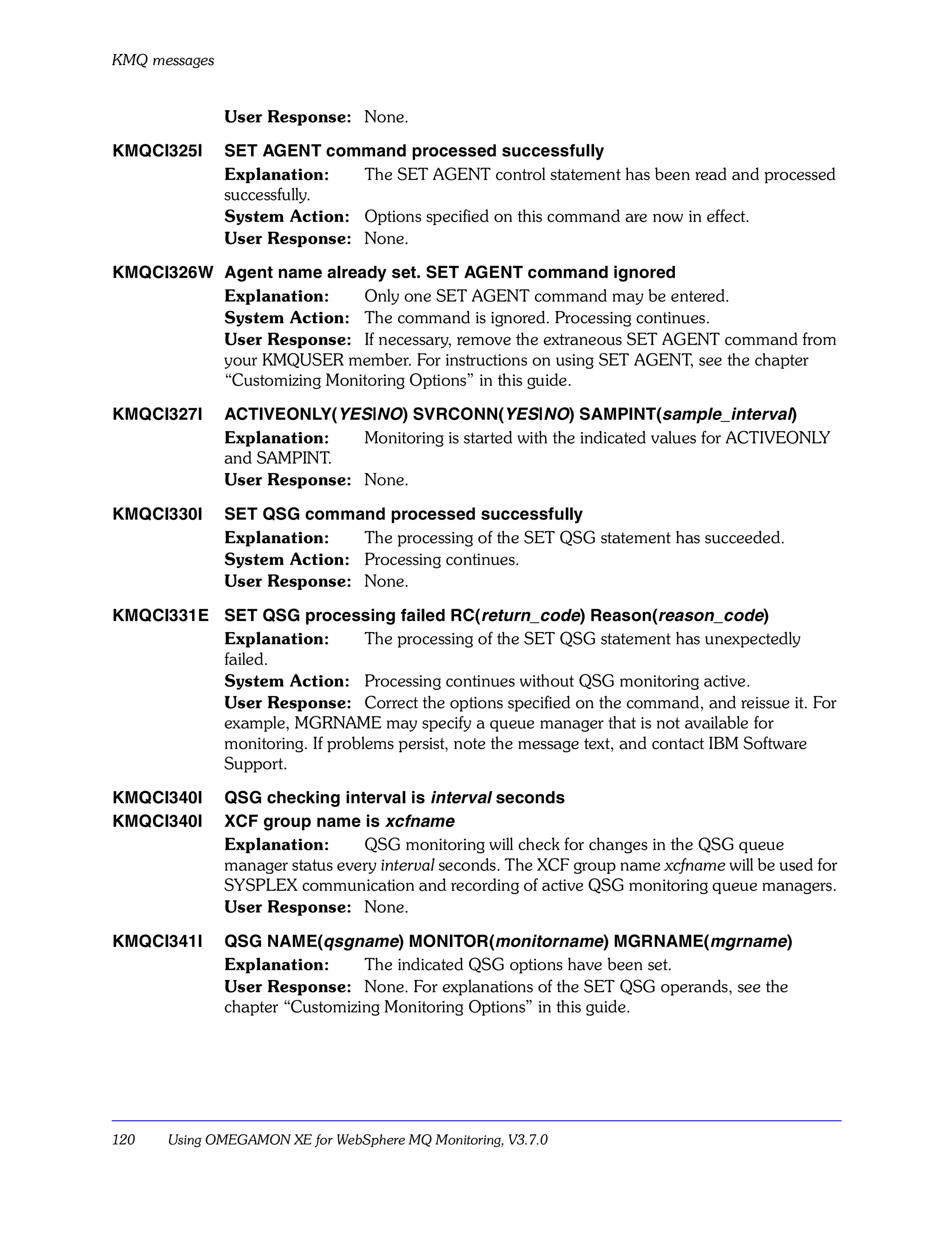 KMQ messages


               User Response: None.

KMQCI325I      SET AGENT command processed successfully
               Explanation:   The SET AGENT control statement has been read and processed
               successfully.
               System Action: Options specified on this command are now in effect.
               User Response: None.

KMQCI326W Agent name already set. SET AGENT command ignored
          Explanation:     Only one SET AGENT command may be entered.
          System Action: The command is ignored. Processing continues.
          User Response: If necessary, remove the extraneous SET AGENT command from
          your KMQUSER member. For instructions on using SET AGENT, see the chapter
          “Customizing Monitoring Options” in this guide.

KMQCI327I      ACTIVEONLY(YES|NO) SVRCONN(YES|NO) SAMPINT(sample_interval)
               Explanation:   Monitoring is started with the indicated values for ACTIVEONLY
               and SAMPINT.
               User Response: None.

KMQCI330I      SET QSG command processed successfully
               Explanation:   The processing of the SET QSG statement has succeeded.
               System Action: Processing continues.
               User Response: None.

KMQCI331E SET QSG processing failed RC(return_code) Reason(reason_code)
          Explanation:        The processing of the SET QSG statement has unexpectedly
          failed.
          System Action: Processing continues without QSG monitoring active.
          User Response: Correct the options specified on the command, and reissue it. For
          example, MGRNAME may specify a queue manager that is not available for
          monitoring. If problems persist, note the message text, and contact IBM Software
          Support.

KMQCI340I      QSG checking interval is interval seconds
KMQCI340I      XCF group name is xcfname
               Explanation:      QSG monitoring will check for changes in the QSG queue
               manager status every interval seconds. The XCF group name xcfname will be used for
               SYSPLEX communication and recording of active QSG monitoring queue managers.
               User Response: None.

KMQCI341I      QSG NAME(qsgname) MONITOR(monitorname) MGRNAME(mgrname)
               Explanation:      The indicated QSG options have been set.
               User Response: None. For explanations of the SET QSG operands, see the
               chapter “Customizing Monitoring Options” in this guide.




120   Using OMEGAMON XE for WebSphere MQ Monitoring, V3.7.0
 