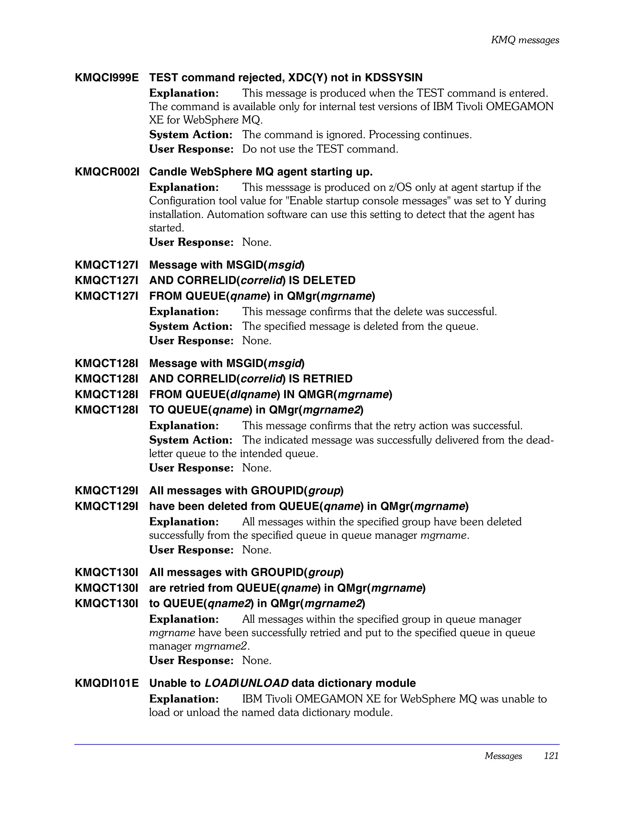 KMQ messages


KMQCI999E TEST command rejected, XDC(Y) not in KDSSYSIN
          Explanation:     This message is produced when the TEST command is entered.
          The command is available only for internal test versions of IBM Tivoli OMEGAMON
          XE for WebSphere MQ.
          System Action: The command is ignored. Processing continues.
          User Response: Do not use the TEST command.

KMQCR002I Candle WebSphere MQ agent starting up.
          Explanation:       This messsage is produced on z/OS only at agent startup if the
          Configuration tool value for "Enable startup console messages" was set to Y during
          installation. Automation software can use this setting to detect that the agent has
          started.
          User Response: None.

KMQCT127I Message with MSGID(msgid)
KMQCT127I AND CORRELID(correlid) IS DELETED
KMQCT127I FROM QUEUE(qname) in QMgr(mgrname)
          Explanation:   This message confirms that the delete was successful.
          System Action: The specified message is deleted from the queue.
          User Response: None.

KMQCT128I     Message with MSGID(msgid)
KMQCT128I     AND CORRELID(correlid) IS RETRIED
KMQCT128I     FROM QUEUE(dlqname) IN QMGR(mgrname)
KMQCT128I     TO QUEUE(qname) in QMgr(mgrname2)
              Explanation:         This message confirms that the retry action was successful.
              System Action: The indicated message was successfully delivered from the dead-
              letter queue to the intended queue.
              User Response: None.

KMQCT129I All messages with GROUPID(group)
KMQCT129I have been deleted from QUEUE(qname) in QMgr(mgrname)
          Explanation:        All messages within the specified group have been deleted
          successfully from the specified queue in queue manager mgrname.
          User Response: None.

KMQCT130I All messages with GROUPID(group)
KMQCT130I are retried from QUEUE(qname) in QMgr(mgrname)
KMQCT130I to QUEUE(qname2) in QMgr(mgrname2)
          Explanation:      All messages within the specified group in queue manager
          mgrname have been successfully retried and put to the specified queue in queue
          manager mgrname2.
          User Response: None.

KMQDI101E Unable to LOAD|UNLOAD data dictionary module
          Explanation:       IBM Tivoli OMEGAMON XE for WebSphere MQ was unable to
          load or unload the named data dictionary module.


                                                                                 Messages   121
 