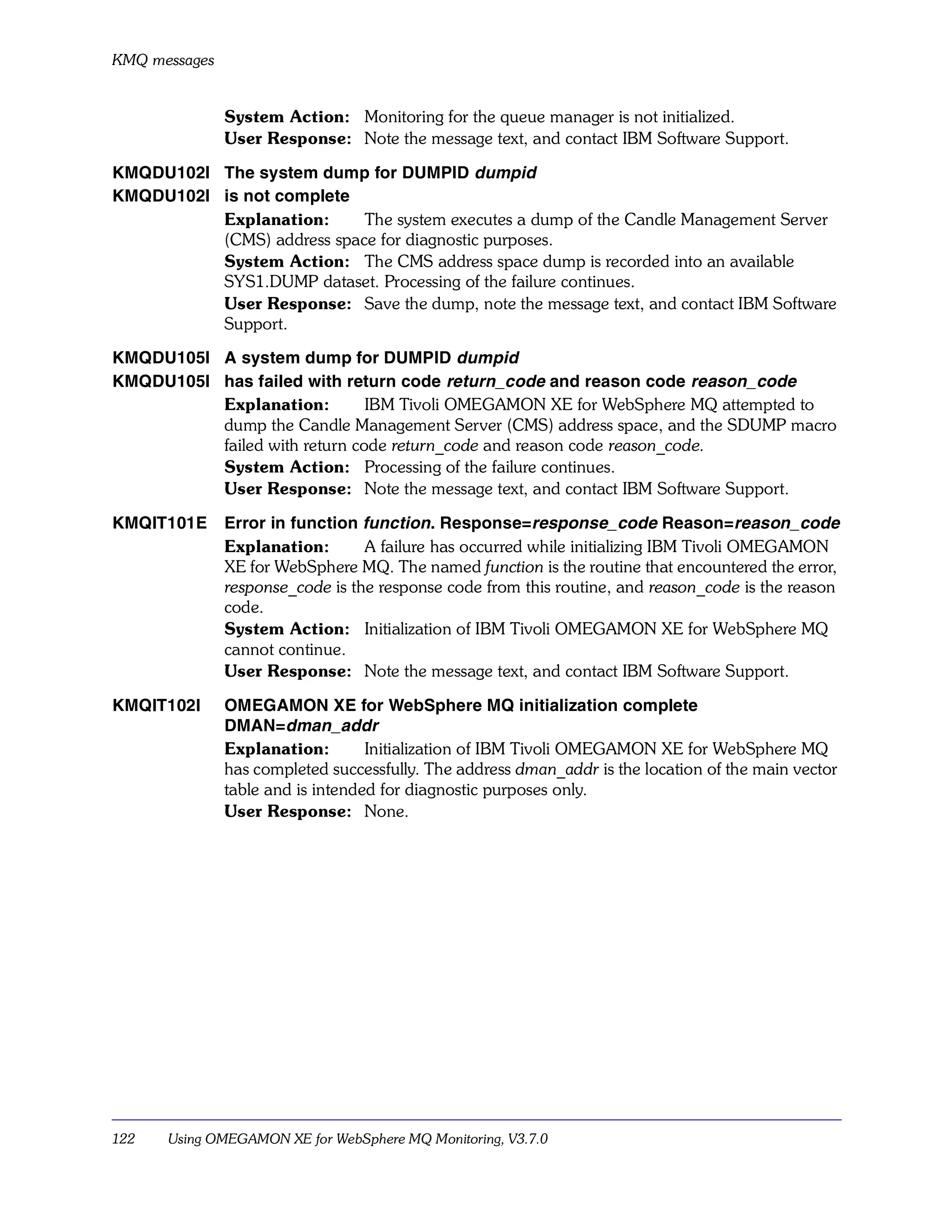KMQ messages


               System Action: Monitoring for the queue manager is not initialized.
               User Response: Note the message text, and contact IBM Software Support.

KMQDU102I The system dump for DUMPID dumpid
KMQDU102I is not complete
          Explanation:      The system executes a dump of the Candle Management Server
          (CMS) address space for diagnostic purposes.
          System Action: The CMS address space dump is recorded into an available
          SYS1.DUMP dataset. Processing of the failure continues.
          User Response: Save the dump, note the message text, and contact IBM Software
          Support.

KMQDU105I A system dump for DUMPID dumpid
KMQDU105I has failed with return code return_code and reason code reason_code
          Explanation:         IBM Tivoli OMEGAMON XE for WebSphere MQ attempted to
          dump the Candle Management Server (CMS) address space, and the SDUMP macro
          failed with return code return_code and reason code reason_code.
          System Action: Processing of the failure continues.
          User Response: Note the message text, and contact IBM Software Support.

KMQIT101E      Error in function function. Response=response_code Reason=reason_code
               Explanation:       A failure has occurred while initializing IBM Tivoli OMEGAMON
               XE for WebSphere MQ. The named function is the routine that encountered the error,
               response_code is the response code from this routine, and reason_code is the reason
               code.
               System Action: Initialization of IBM Tivoli OMEGAMON XE for WebSphere MQ
               cannot continue.
               User Response: Note the message text, and contact IBM Software Support.

KMQIT102I      OMEGAMON XE for WebSphere MQ initialization complete
               DMAN=dman_addr
               Explanation:        Initialization of IBM Tivoli OMEGAMON XE for WebSphere MQ
               has completed successfully. The address dman_addr is the location of the main vector
               table and is intended for diagnostic purposes only.
               User Response: None.




122   Using OMEGAMON XE for WebSphere MQ Monitoring, V3.7.0
 