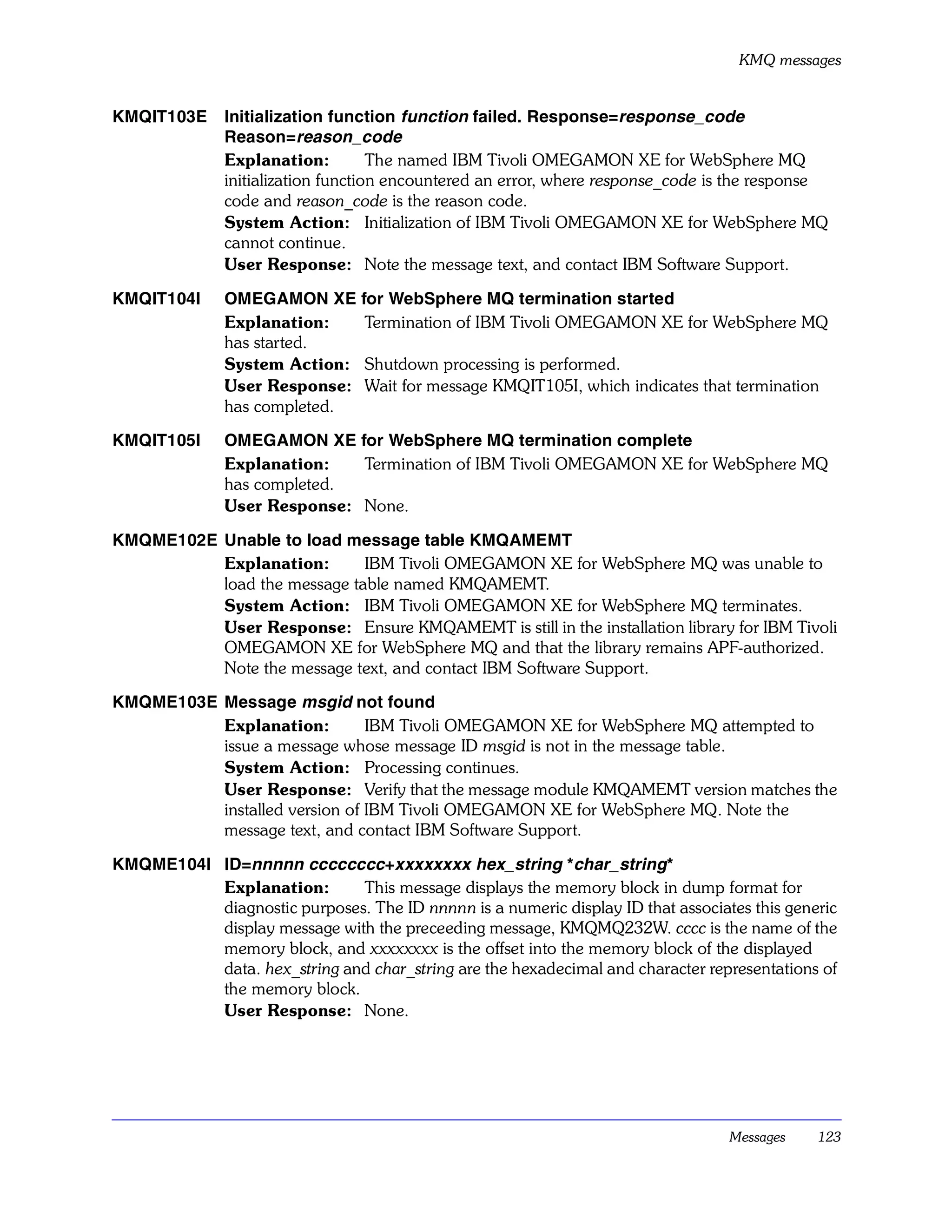 KMQ messages


KMQIT103E     Initialization function function failed. Response=response_code
              Reason=reason_code
              Explanation:          The named IBM Tivoli OMEGAMON XE for WebSphere MQ
              initialization function encountered an error, where response_code is the response
              code and reason_code is the reason code.
              System Action: Initialization of IBM Tivoli OMEGAMON XE for WebSphere MQ
              cannot continue.
              User Response: Note the message text, and contact IBM Software Support.

KMQIT104I     OMEGAMON XE for WebSphere MQ termination started
              Explanation:   Termination of IBM Tivoli OMEGAMON XE for WebSphere MQ
              has started.
              System Action: Shutdown processing is performed.
              User Response: Wait for message KMQIT105I, which indicates that termination
              has completed.

KMQIT105I     OMEGAMON XE for WebSphere MQ termination complete
              Explanation:   Termination of IBM Tivoli OMEGAMON XE for WebSphere MQ
              has completed.
              User Response: None.

KMQME102E Unable to load message table KMQAMEMT
          Explanation:       IBM Tivoli OMEGAMON XE for WebSphere MQ was unable to
          load the message table named KMQAMEMT.
          System Action: IBM Tivoli OMEGAMON XE for WebSphere MQ terminates.
          User Response: Ensure KMQAMEMT is still in the installation library for IBM Tivoli
          OMEGAMON XE for WebSphere MQ and that the library remains APF-authorized.
          Note the message text, and contact IBM Software Support.

KMQME103E Message msgid not found
          Explanation:         IBM Tivoli OMEGAMON XE for WebSphere MQ attempted to
          issue a message whose message ID msgid is not in the message table.
          System Action: Processing continues.
          User Response: Verify that the message module KMQAMEMT version matches the
          installed version of IBM Tivoli OMEGAMON XE for WebSphere MQ. Note the
          message text, and contact IBM Software Support.

KMQME104I ID=nnnnn cccccccc+xxxxxxxx hex_string *char_string*
          Explanation:       This message displays the memory block in dump format for
          diagnostic purposes. The ID nnnnn is a numeric display ID that associates this generic
          display message with the preceeding message, KMQMQ232W. cccc is the name of the
          memory block, and xxxxxxxx is the offset into the memory block of the displayed
          data. hex_string and char_string are the hexadecimal and character representations of
          the memory block.
          User Response: None.




                                                                                 Messages    123
 