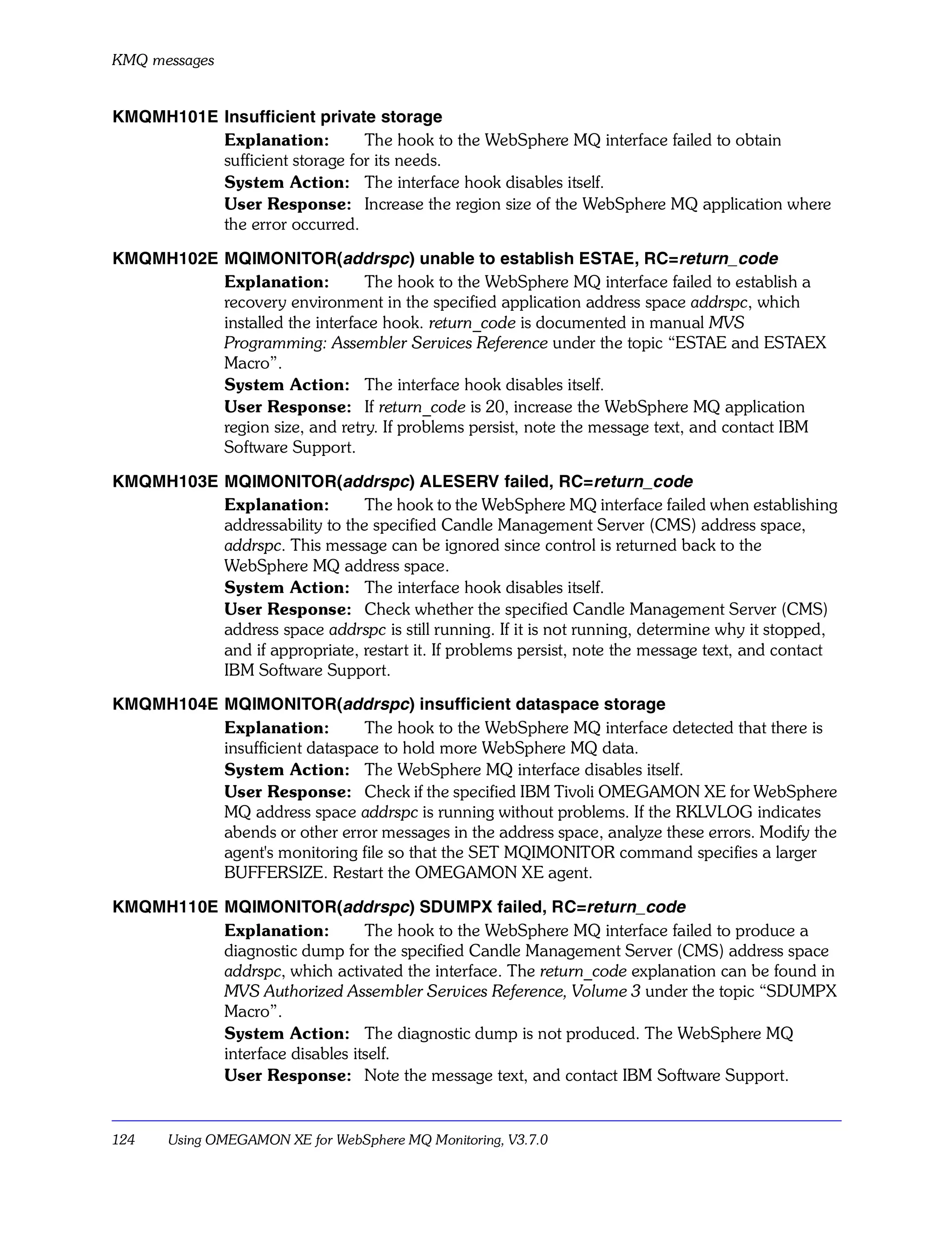 KMQ messages


KMQMH101E Insufficient private storage
          Explanation:         The hook to the WebSphere MQ interface failed to obtain
          sufficient storage for its needs.
          System Action: The interface hook disables itself.
          User Response: Increase the region size of the WebSphere MQ application where
          the error occurred.

KMQMH102E MQIMONITOR(addrspc) unable to establish ESTAE, RC=return_code
          Explanation:         The hook to the WebSphere MQ interface failed to establish a
          recovery environment in the specified application address space addrspc, which
          installed the interface hook. return_code is documented in manual MVS
          Programming: Assembler Services Reference under the topic “ESTAE and ESTAEX
          Macro”.
          System Action: The interface hook disables itself.
          User Response: If return_code is 20, increase the WebSphere MQ application
          region size, and retry. If problems persist, note the message text, and contact IBM
          Software Support.

KMQMH103E MQIMONITOR(addrspc) ALESERV failed, RC=return_code
          Explanation:         The hook to the WebSphere MQ interface failed when establishing
          addressability to the specified Candle Management Server (CMS) address space,
          addrspc. This message can be ignored since control is returned back to the
          WebSphere MQ address space.
          System Action: The interface hook disables itself.
          User Response: Check whether the specified Candle Management Server (CMS)
          address space addrspc is still running. If it is not running, determine why it stopped,
          and if appropriate, restart it. If problems persist, note the message text, and contact
          IBM Software Support.

KMQMH104E MQIMONITOR(addrspc) insufficient dataspace storage
          Explanation:        The hook to the WebSphere MQ interface detected that there is
          insufficient dataspace to hold more WebSphere MQ data.
          System Action: The WebSphere MQ interface disables itself.
          User Response: Check if the specified IBM Tivoli OMEGAMON XE for WebSphere
          MQ address space addrspc is running without problems. If the RKLVLOG indicates
          abends or other error messages in the address space, analyze these errors. Modify the
          agent's monitoring file so that the SET MQIMONITOR command specifies a larger
          BUFFERSIZE. Restart the OMEGAMON XE agent.

KMQMH110E MQIMONITOR(addrspc) SDUMPX failed, RC=return_code
          Explanation:         The hook to the WebSphere MQ interface failed to produce a
          diagnostic dump for the specified Candle Management Server (CMS) address space
          addrspc, which activated the interface. The return_code explanation can be found in
          MVS Authorized Assembler Services Reference, Volume 3 under the topic “SDUMPX
          Macro”.
          System Action: The diagnostic dump is not produced. The WebSphere MQ
          interface disables itself.
          User Response: Note the message text, and contact IBM Software Support.


124    Using OMEGAMON XE for WebSphere MQ Monitoring, V3.7.0
 