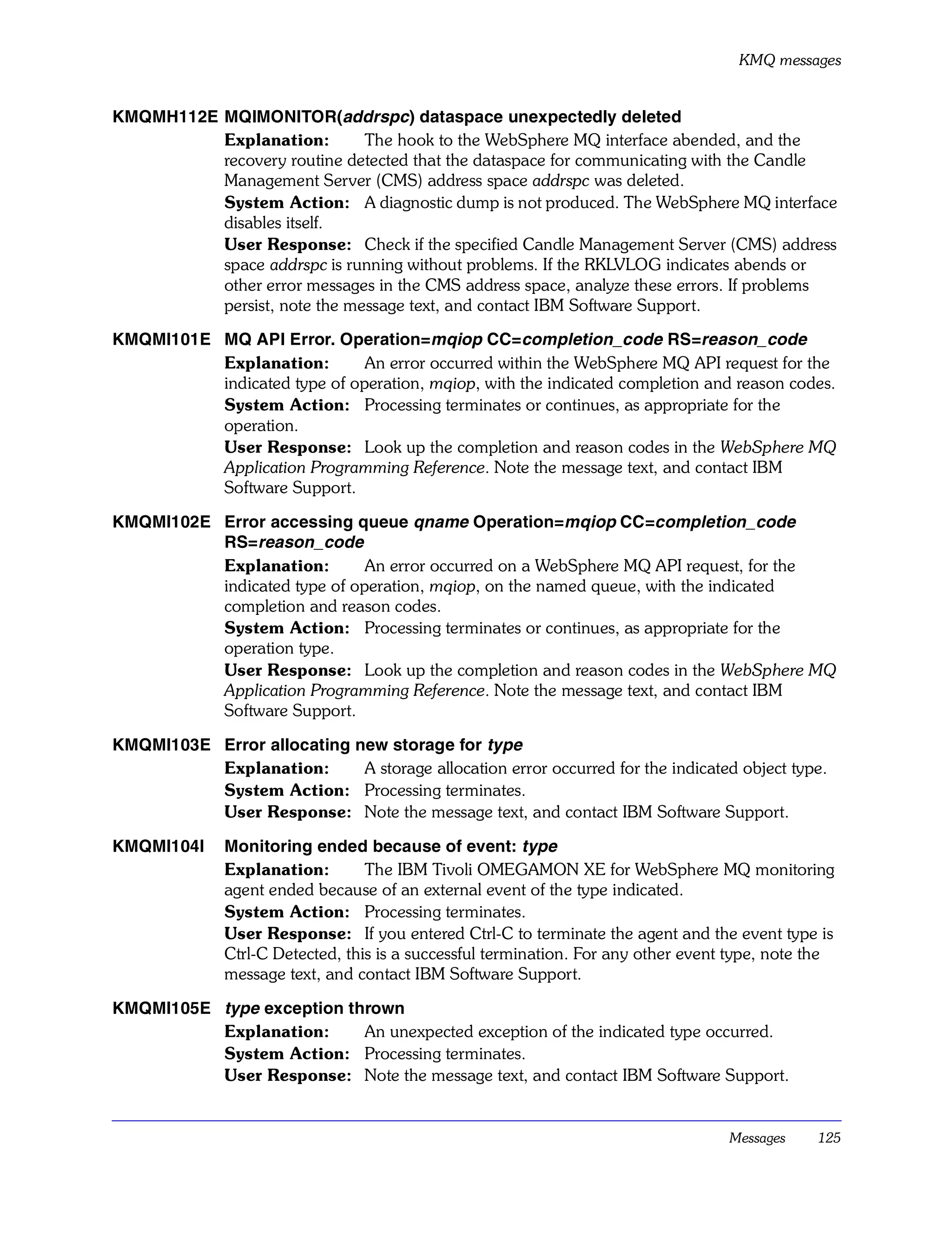 KMQ messages


KMQMH112E MQIMONITOR(addrspc) dataspace unexpectedly deleted
          Explanation:        The hook to the WebSphere MQ interface abended, and the
          recovery routine detected that the dataspace for communicating with the Candle
          Management Server (CMS) address space addrspc was deleted.
          System Action: A diagnostic dump is not produced. The WebSphere MQ interface
          disables itself.
          User Response: Check if the specified Candle Management Server (CMS) address
          space addrspc is running without problems. If the RKLVLOG indicates abends or
          other error messages in the CMS address space, analyze these errors. If problems
          persist, note the message text, and contact IBM Software Support.

KMQMI101E MQ API Error. Operation=mqiop CC=completion_code RS=reason_code
          Explanation:        An error occurred within the WebSphere MQ API request for the
          indicated type of operation, mqiop, with the indicated completion and reason codes.
          System Action: Processing terminates or continues, as appropriate for the
          operation.
          User Response: Look up the completion and reason codes in the WebSphere MQ
          Application Programming Reference. Note the message text, and contact IBM
          Software Support.

KMQMI102E Error accessing queue qname Operation=mqiop CC=completion_code
          RS=reason_code
          Explanation:        An error occurred on a WebSphere MQ API request, for the
          indicated type of operation, mqiop, on the named queue, with the indicated
          completion and reason codes.
          System Action: Processing terminates or continues, as appropriate for the
          operation type.
          User Response: Look up the completion and reason codes in the WebSphere MQ
          Application Programming Reference. Note the message text, and contact IBM
          Software Support.

KMQMI103E Error allocating new storage for type
          Explanation:      A storage allocation error occurred for the indicated object type.
          System Action: Processing terminates.
          User Response: Note the message text, and contact IBM Software Support.

KMQMI104I     Monitoring ended because of event: type
              Explanation:        The IBM Tivoli OMEGAMON XE for WebSphere MQ monitoring
              agent ended because of an external event of the type indicated.
              System Action: Processing terminates.
              User Response: If you entered Ctrl-C to terminate the agent and the event type is
              Ctrl-C Detected, this is a successful termination. For any other event type, note the
              message text, and contact IBM Software Support.

KMQMI105E type exception thrown
          Explanation:     An unexpected exception of the indicated type occurred.
          System Action: Processing terminates.
          User Response: Note the message text, and contact IBM Software Support.


                                                                                    Messages    125
 
