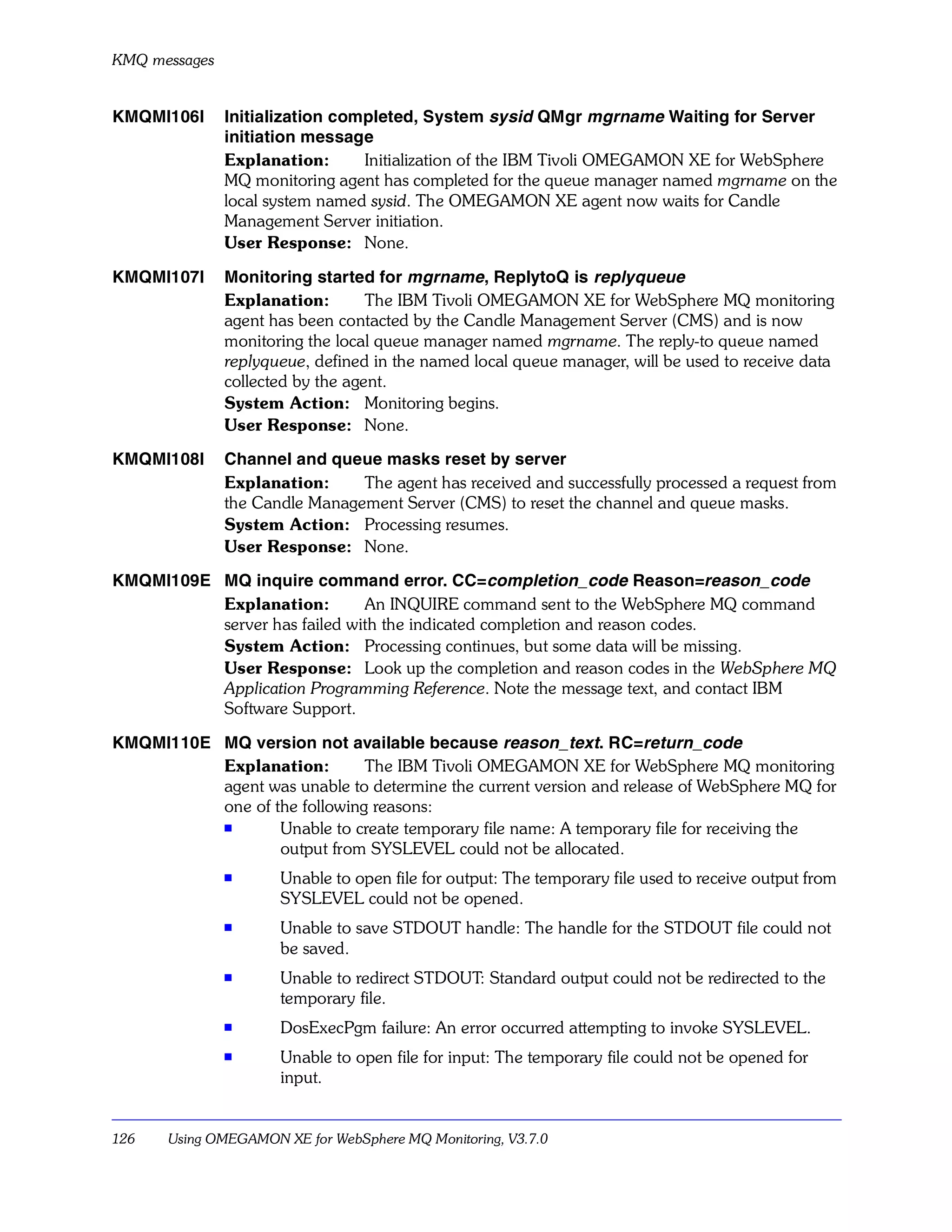 KMQ messages


KMQMI106I      Initialization completed, System sysid QMgr mgrname Waiting for Server
               initiation message
               Explanation:      Initialization of the IBM Tivoli OMEGAMON XE for WebSphere
               MQ monitoring agent has completed for the queue manager named mgrname on the
               local system named sysid. The OMEGAMON XE agent now waits for Candle
               Management Server initiation.
               User Response: None.

KMQMI107I      Monitoring started for mgrname, ReplytoQ is replyqueue
               Explanation:        The IBM Tivoli OMEGAMON XE for WebSphere MQ monitoring
               agent has been contacted by the Candle Management Server (CMS) and is now
               monitoring the local queue manager named mgrname. The reply-to queue named
               replyqueue, defined in the named local queue manager, will be used to receive data
               collected by the agent.
               System Action: Monitoring begins.
               User Response: None.

KMQMI108I      Channel and queue masks reset by server
               Explanation:     The agent has received and successfully processed a request from
               the Candle Management Server (CMS) to reset the channel and queue masks.
               System Action: Processing resumes.
               User Response: None.

KMQMI109E MQ inquire command error. CC=completion_code Reason=reason_code
          Explanation:        An INQUIRE command sent to the WebSphere MQ command
          server has failed with the indicated completion and reason codes.
          System Action: Processing continues, but some data will be missing.
          User Response: Look up the completion and reason codes in the WebSphere MQ
          Application Programming Reference. Note the message text, and contact IBM
          Software Support.

KMQMI110E MQ version not available because reason_text. RC=return_code
          Explanation:        The IBM Tivoli OMEGAMON XE for WebSphere MQ monitoring
          agent was unable to determine the current version and release of WebSphere MQ for
          one of the following reasons:
          s
                  Unable to create temporary file name: A temporary file for receiving the
                  output from SYSLEVEL could not be allocated.
               s      Unable to open file for output: The temporary file used to receive output from
                      SYSLEVEL could not be opened.
               s      Unable to save STDOUT handle: The handle for the STDOUT file could not
                      be saved.
               s
                      Unable to redirect STDOUT: Standard output could not be redirected to the
                      temporary file.
               s      DosExecPgm failure: An error occurred attempting to invoke SYSLEVEL.
               s
                      Unable to open file for input: The temporary file could not be opened for
                      input.


126    Using OMEGAMON XE for WebSphere MQ Monitoring, V3.7.0
 