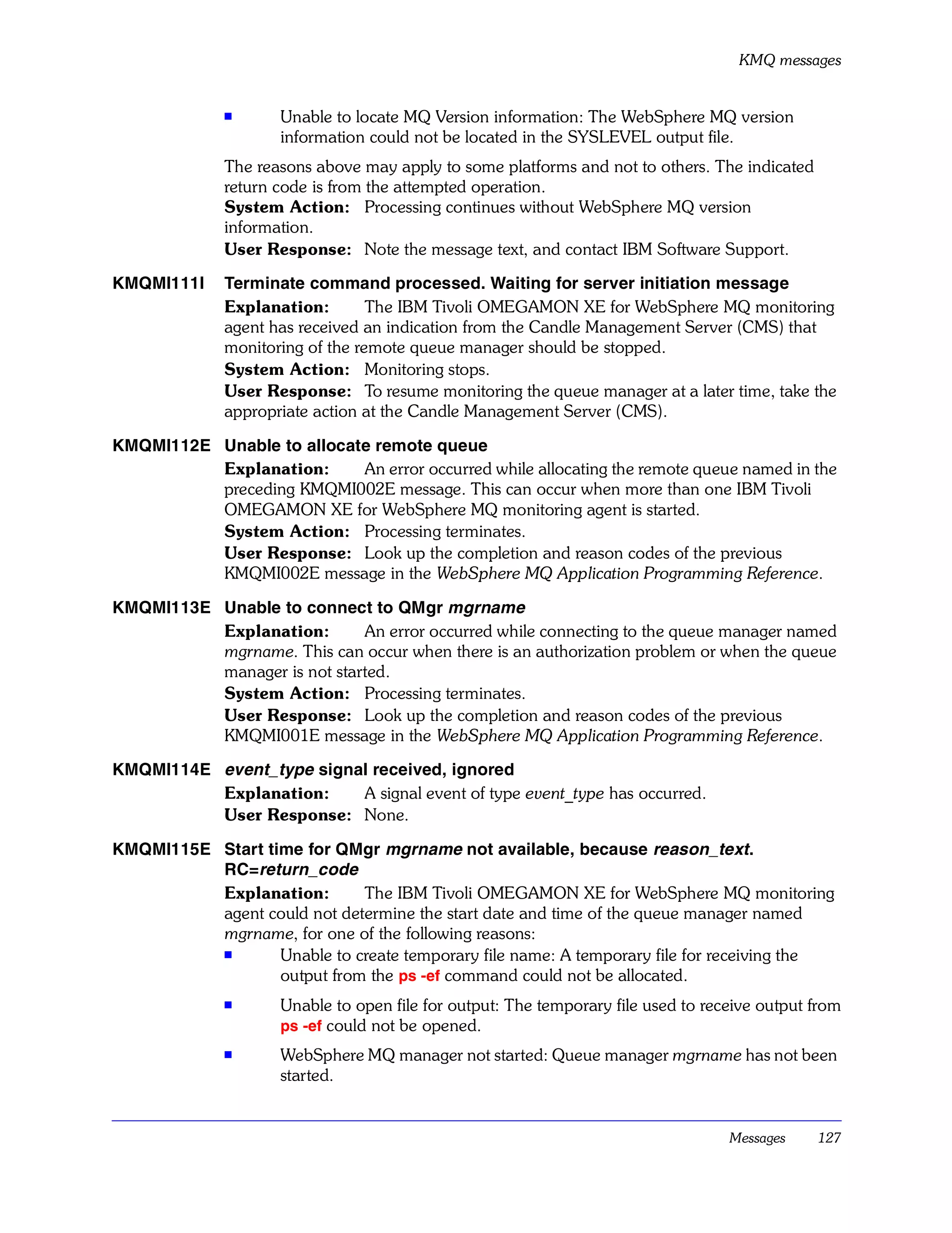 KMQ messages


              s      Unable to locate MQ Version information: The WebSphere MQ version
                     information could not be located in the SYSLEVEL output file.
              The reasons above may apply to some platforms and not to others. The indicated
              return code is from the attempted operation.
              System Action: Processing continues without WebSphere MQ version
              information.
              User Response: Note the message text, and contact IBM Software Support.

KMQMI111I     Terminate command processed. Waiting for server initiation message
              Explanation:        The IBM Tivoli OMEGAMON XE for WebSphere MQ monitoring
              agent has received an indication from the Candle Management Server (CMS) that
              monitoring of the remote queue manager should be stopped.
              System Action: Monitoring stops.
              User Response: To resume monitoring the queue manager at a later time, take the
              appropriate action at the Candle Management Server (CMS).

KMQMI112E Unable to allocate remote queue
          Explanation:     An error occurred while allocating the remote queue named in the
          preceding KMQMI002E message. This can occur when more than one IBM Tivoli
          OMEGAMON XE for WebSphere MQ monitoring agent is started.
          System Action: Processing terminates.
          User Response: Look up the completion and reason codes of the previous
          KMQMI002E message in the WebSphere MQ Application Programming Reference.

KMQMI113E Unable to connect to QMgr mgrname
          Explanation:       An error occurred while connecting to the queue manager named
          mgrname. This can occur when there is an authorization problem or when the queue
          manager is not started.
          System Action: Processing terminates.
          User Response: Look up the completion and reason codes of the previous
          KMQMI001E message in the WebSphere MQ Application Programming Reference.

KMQMI114E event_type signal received, ignored
          Explanation:    A signal event of type event_type has occurred.
          User Response: None.

KMQMI115E Start time for QMgr mgrname not available, because reason_text.
          RC=return_code
          Explanation:       The IBM Tivoli OMEGAMON XE for WebSphere MQ monitoring
          agent could not determine the start date and time of the queue manager named
          mgrname, for one of the following reasons:
          s
                  Unable to create temporary file name: A temporary file for receiving the
                  output from the ps -ef command could not be allocated.
              s      Unable to open file for output: The temporary file used to receive output from
                     ps -ef could not be opened.
              s
                     WebSphere MQ manager not started: Queue manager mgrname has not been
                     started.


                                                                                   Messages    127
 