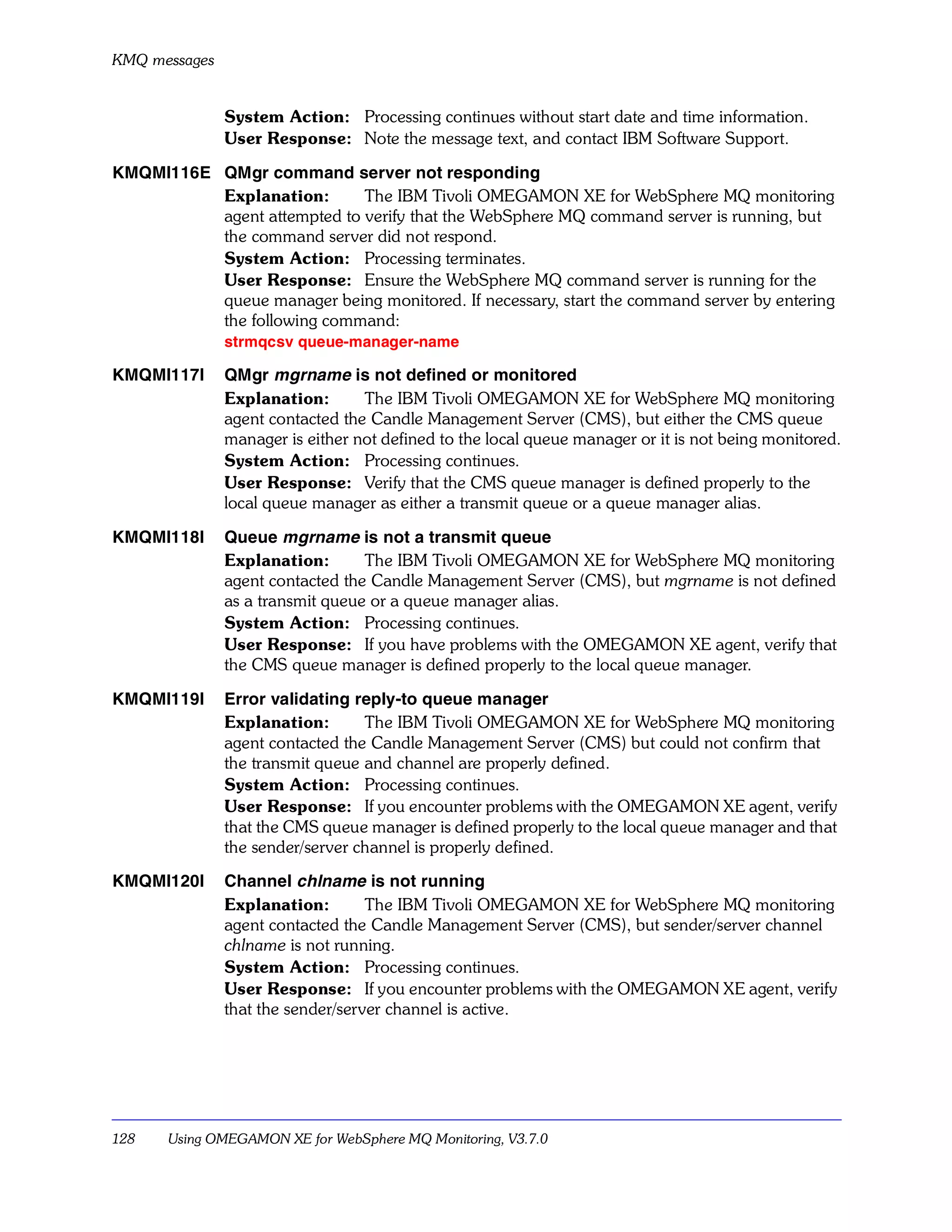 KMQ messages


               System Action: Processing continues without start date and time information.
               User Response: Note the message text, and contact IBM Software Support.

KMQMI116E QMgr command server not responding
          Explanation:       The IBM Tivoli OMEGAMON XE for WebSphere MQ monitoring
          agent attempted to verify that the WebSphere MQ command server is running, but
          the command server did not respond.
          System Action: Processing terminates.
          User Response: Ensure the WebSphere MQ command server is running for the
          queue manager being monitored. If necessary, start the command server by entering
          the following command:
               strmqcsv queue-manager-name

KMQMI117I      QMgr mgrname is not defined or monitored
               Explanation:       The IBM Tivoli OMEGAMON XE for WebSphere MQ monitoring
               agent contacted the Candle Management Server (CMS), but either the CMS queue
               manager is either not defined to the local queue manager or it is not being monitored.
               System Action: Processing continues.
               User Response: Verify that the CMS queue manager is defined properly to the
               local queue manager as either a transmit queue or a queue manager alias.

KMQMI118I      Queue mgrname is not a transmit queue
               Explanation:       The IBM Tivoli OMEGAMON XE for WebSphere MQ monitoring
               agent contacted the Candle Management Server (CMS), but mgrname is not defined
               as a transmit queue or a queue manager alias.
               System Action: Processing continues.
               User Response: If you have problems with the OMEGAMON XE agent, verify that
               the CMS queue manager is defined properly to the local queue manager.

KMQMI119I      Error validating reply-to queue manager
               Explanation:       The IBM Tivoli OMEGAMON XE for WebSphere MQ monitoring
               agent contacted the Candle Management Server (CMS) but could not confirm that
               the transmit queue and channel are properly defined.
               System Action: Processing continues.
               User Response: If you encounter problems with the OMEGAMON XE agent, verify
               that the CMS queue manager is defined properly to the local queue manager and that
               the sender/server channel is properly defined.

KMQMI120I      Channel chlname is not running
               Explanation:        The IBM Tivoli OMEGAMON XE for WebSphere MQ monitoring
               agent contacted the Candle Management Server (CMS), but sender/server channel
               chlname is not running.
               System Action: Processing continues.
               User Response: If you encounter problems with the OMEGAMON XE agent, verify
               that the sender/server channel is active.




128    Using OMEGAMON XE for WebSphere MQ Monitoring, V3.7.0
 