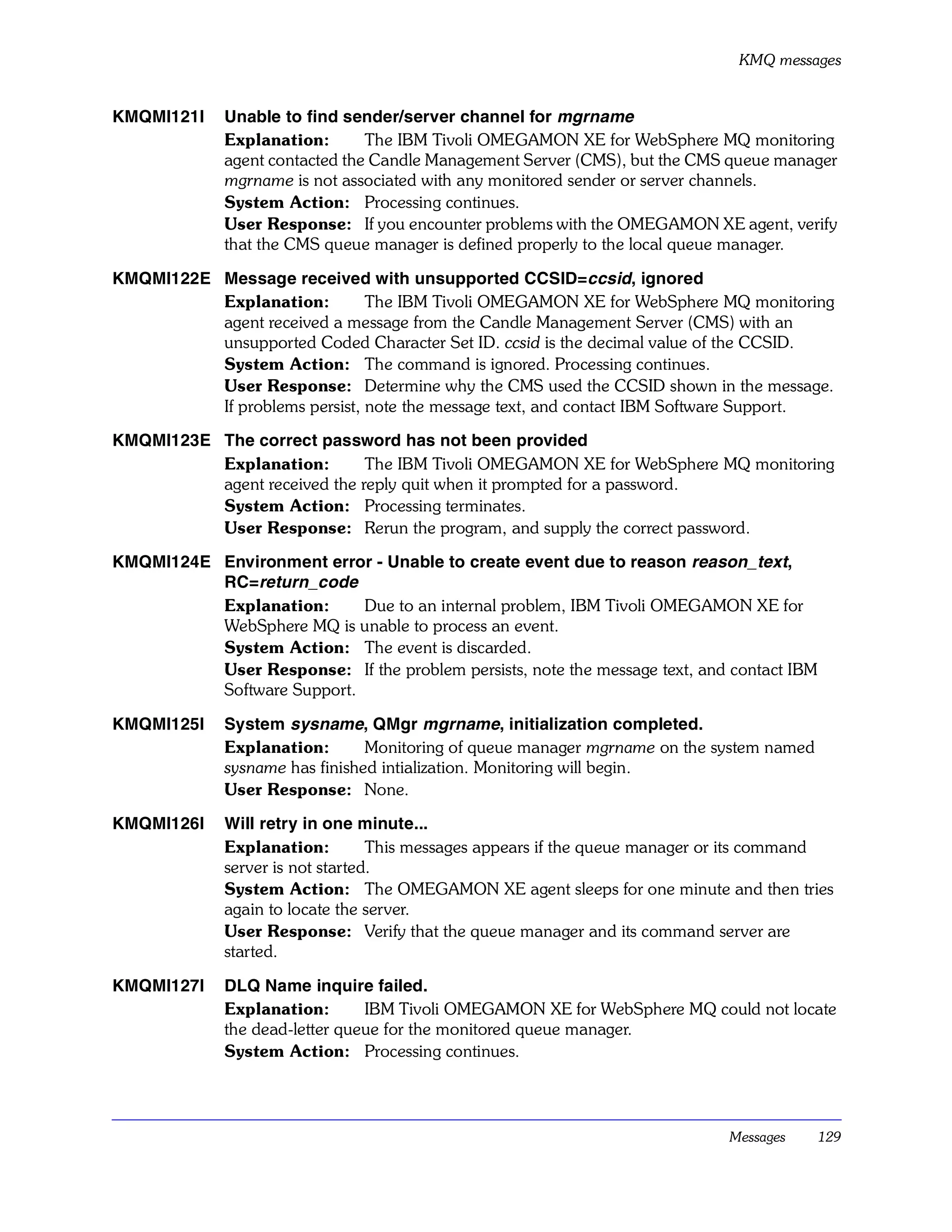 KMQ messages


KMQMI121I    Unable to find sender/server channel for mgrname
             Explanation:       The IBM Tivoli OMEGAMON XE for WebSphere MQ monitoring
             agent contacted the Candle Management Server (CMS), but the CMS queue manager
             mgrname is not associated with any monitored sender or server channels.
             System Action: Processing continues.
             User Response: If you encounter problems with the OMEGAMON XE agent, verify
             that the CMS queue manager is defined properly to the local queue manager.

KMQMI122E Message received with unsupported CCSID=ccsid, ignored
          Explanation:         The IBM Tivoli OMEGAMON XE for WebSphere MQ monitoring
          agent received a message from the Candle Management Server (CMS) with an
          unsupported Coded Character Set ID. ccsid is the decimal value of the CCSID.
          System Action: The command is ignored. Processing continues.
          User Response: Determine why the CMS used the CCSID shown in the message.
          If problems persist, note the message text, and contact IBM Software Support.

KMQMI123E The correct password has not been provided
          Explanation:        The IBM Tivoli OMEGAMON XE for WebSphere MQ monitoring
          agent received the reply quit when it prompted for a password.
          System Action: Processing terminates.
          User Response: Rerun the program, and supply the correct password.

KMQMI124E Environment error - Unable to create event due to reason reason_text,
          RC=return_code
          Explanation:      Due to an internal problem, IBM Tivoli OMEGAMON XE for
          WebSphere MQ is unable to process an event.
          System Action: The event is discarded.
          User Response: If the problem persists, note the message text, and contact IBM
          Software Support.

KMQMI125I    System sysname, QMgr mgrname, initialization completed.
             Explanation:       Monitoring of queue manager mgrname on the system named
             sysname has finished intialization. Monitoring will begin.
             User Response: None.

KMQMI126I    Will retry in one minute...
             Explanation:         This messages appears if the queue manager or its command
             server is not started.
             System Action: The OMEGAMON XE agent sleeps for one minute and then tries
             again to locate the server.
             User Response: Verify that the queue manager and its command server are
             started.

KMQMI127I    DLQ Name inquire failed.
             Explanation:       IBM Tivoli OMEGAMON XE for WebSphere MQ could not locate
             the dead-letter queue for the monitored queue manager.
             System Action: Processing continues.




                                                                             Messages      129
 