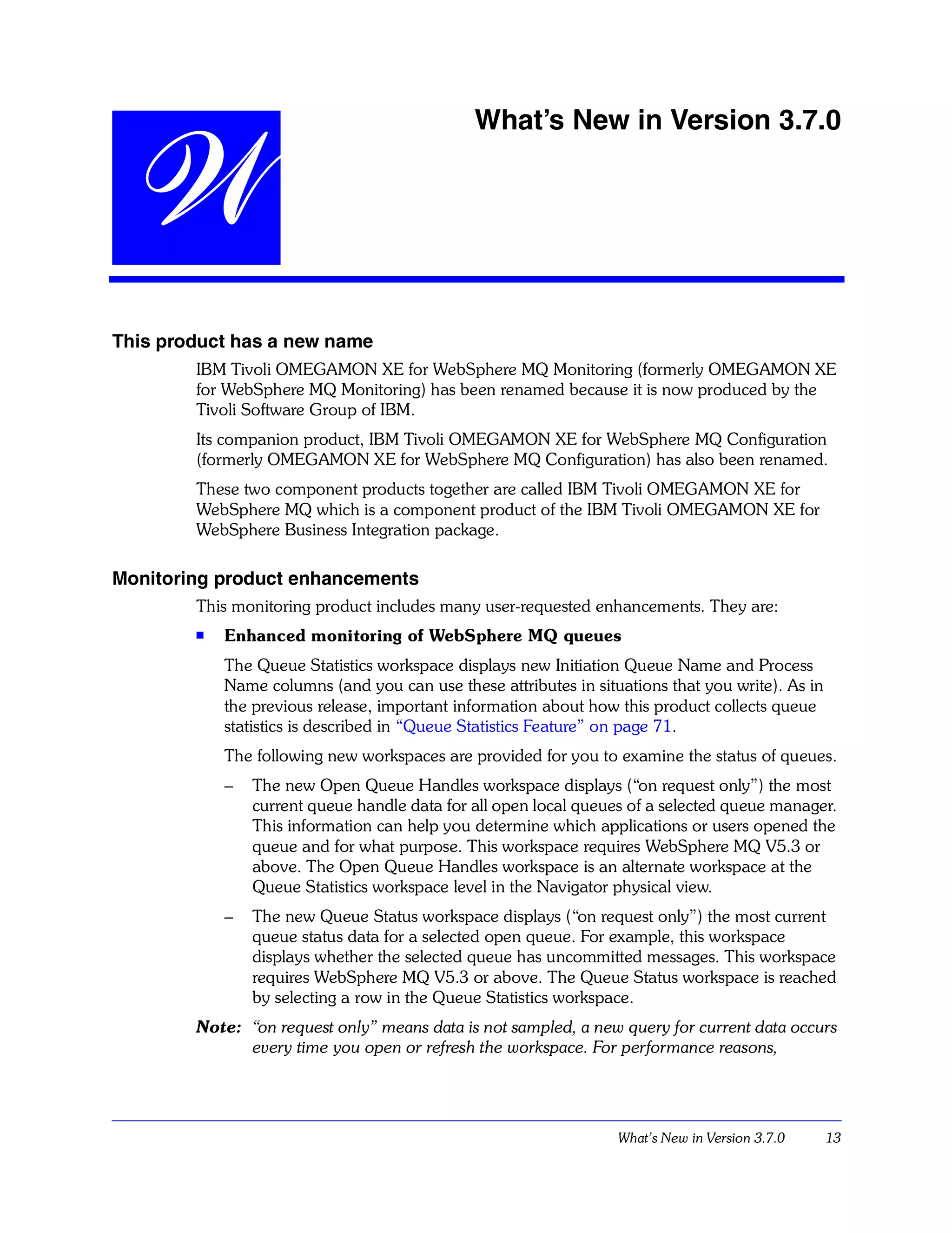 What’s New in Version 3.7.0


 W
This product has a new name
        IBM Tivoli OMEGAMON XE for WebSphere MQ Monitoring (formerly OMEGAMON XE
        for WebSphere MQ Monitoring) has been renamed because it is now produced by the
        Tivoli Software Group of IBM.
        Its companion product, IBM Tivoli OMEGAMON XE for WebSphere MQ Configuration
        (formerly OMEGAMON XE for WebSphere MQ Configuration) has also been renamed.
        These two component products together are called IBM Tivoli OMEGAMON XE for
        WebSphere MQ which is a component product of the IBM Tivoli OMEGAMON XE for
        WebSphere Business Integration package.

Monitoring product enhancements
        This monitoring product includes many user-requested enhancements. They are:
        s   Enhanced monitoring of WebSphere MQ queues
            The Queue Statistics workspace displays new Initiation Queue Name and Process
            Name columns (and you can use these attributes in situations that you write). As in
            the previous release, important information about how this product collects queue
            statistics is described in “Queue Statistics Feature” on page 71.
            The following new workspaces are provided for you to examine the status of queues.
            –   The new Open Queue Handles workspace displays (“on request only”) the most
                current queue handle data for all open local queues of a selected queue manager.
                This information can help you determine which applications or users opened the
                queue and for what purpose. This workspace requires WebSphere MQ V5.3 or
                above. The Open Queue Handles workspace is an alternate workspace at the
                Queue Statistics workspace level in the Navigator physical view.
            –   The new Queue Status workspace displays (“on request only”) the most current
                queue status data for a selected open queue. For example, this workspace
                displays whether the selected queue has uncommitted messages. This workspace
                requires WebSphere MQ V5.3 or above. The Queue Status workspace is reached
                by selecting a row in the Queue Statistics workspace.
        Note: “on request only” means data is not sampled, a new query for current data occurs
              every time you open or refresh the workspace. For performance reasons,




                                                                  What’s New in Version 3.7.0     13
 