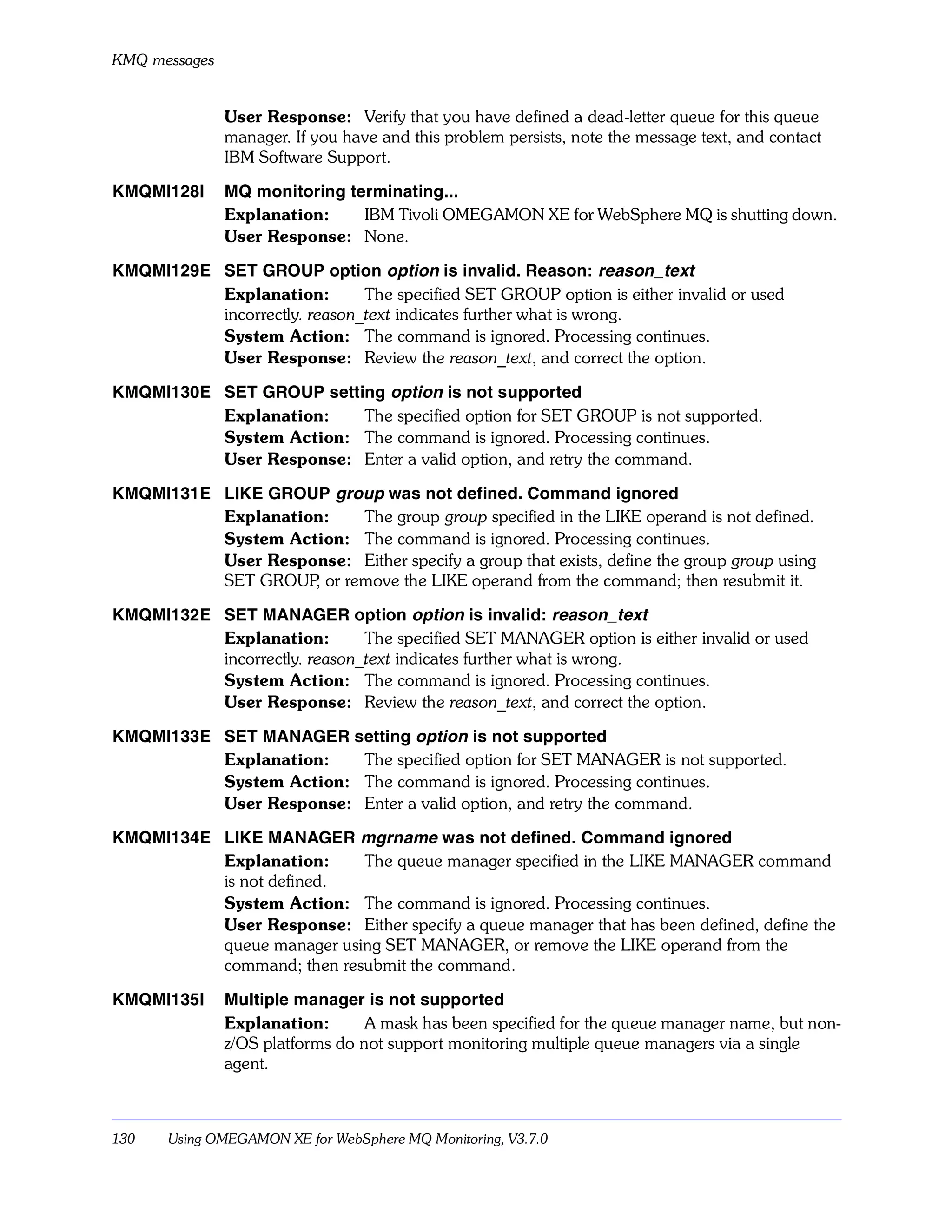 KMQ messages


               User Response: Verify that you have defined a dead-letter queue for this queue
               manager. If you have and this problem persists, note the message text, and contact
               IBM Software Support.

KMQMI128I      MQ monitoring terminating...
               Explanation:    IBM Tivoli OMEGAMON XE for WebSphere MQ is shutting down.
               User Response: None.

KMQMI129E SET GROUP option option is invalid. Reason: reason_text
          Explanation:        The specified SET GROUP option is either invalid or used
          incorrectly. reason_text indicates further what is wrong.
          System Action: The command is ignored. Processing continues.
          User Response: Review the reason_text, and correct the option.

KMQMI130E SET GROUP setting option is not supported
          Explanation:   The specified option for SET GROUP is not supported.
          System Action: The command is ignored. Processing continues.
          User Response: Enter a valid option, and retry the command.

KMQMI131E LIKE GROUP group was not defined. Command ignored
          Explanation:   The group group specified in the LIKE operand is not defined.
          System Action: The command is ignored. Processing continues.
          User Response: Either specify a group that exists, define the group group using
          SET GROUP or remove the LIKE operand from the command; then resubmit it.
                    ,

KMQMI132E SET MANAGER option option is invalid: reason_text
          Explanation:        The specified SET MANAGER option is either invalid or used
          incorrectly. reason_text indicates further what is wrong.
          System Action: The command is ignored. Processing continues.
          User Response: Review the reason_text, and correct the option.

KMQMI133E SET MANAGER setting option is not supported
          Explanation:   The specified option for SET MANAGER is not supported.
          System Action: The command is ignored. Processing continues.
          User Response: Enter a valid option, and retry the command.

KMQMI134E LIKE MANAGER mgrname was not defined. Command ignored
          Explanation:     The queue manager specified in the LIKE MANAGER command
          is not defined.
          System Action: The command is ignored. Processing continues.
          User Response: Either specify a queue manager that has been defined, define the
          queue manager using SET MANAGER, or remove the LIKE operand from the
          command; then resubmit the command.

KMQMI135I      Multiple manager is not supported
               Explanation:       A mask has been specified for the queue manager name, but non-
               z/OS platforms do not support monitoring multiple queue managers via a single
               agent.



130    Using OMEGAMON XE for WebSphere MQ Monitoring, V3.7.0
 