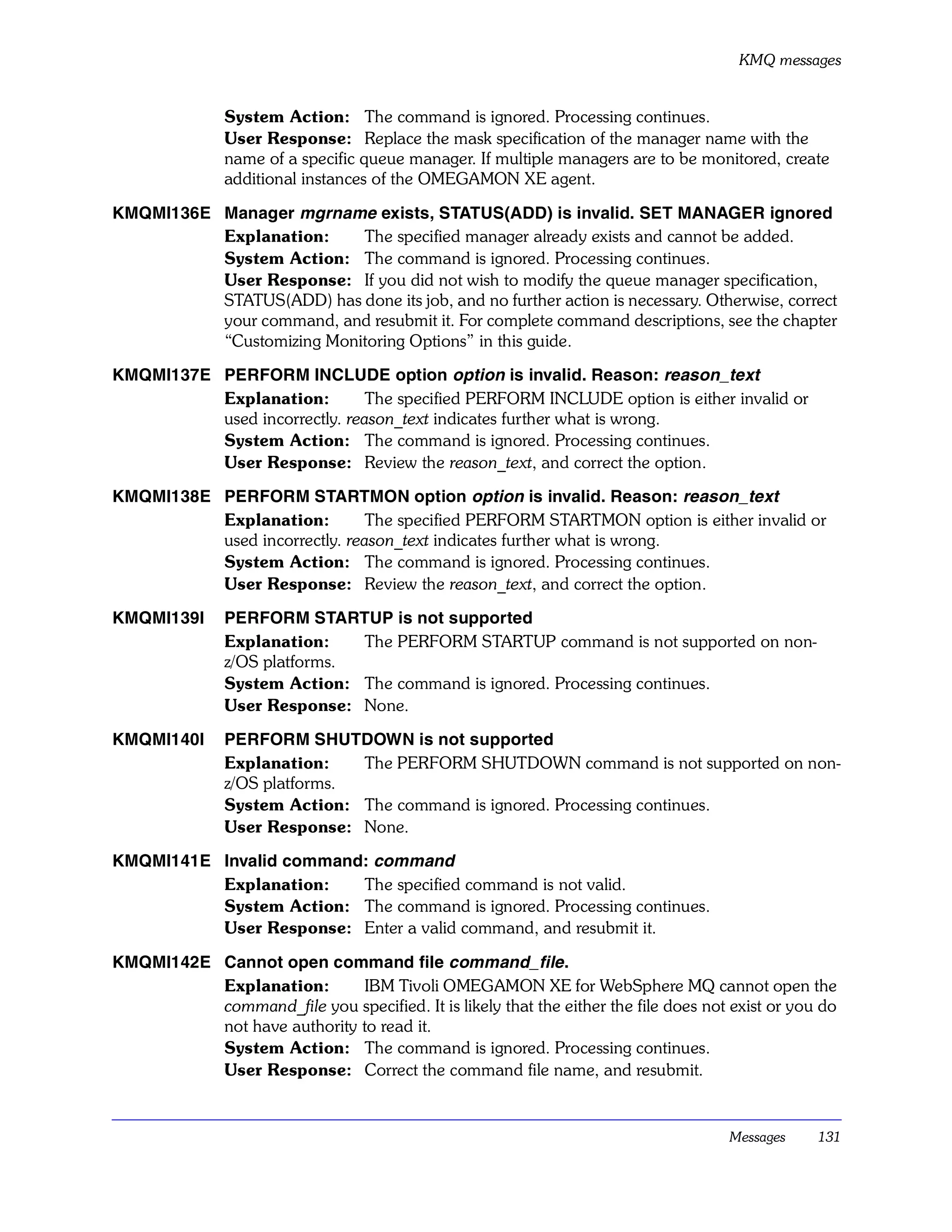 KMQ messages


               System Action: The command is ignored. Processing continues.
               User Response: Replace the mask specification of the manager name with the
               name of a specific queue manager. If multiple managers are to be monitored, create
               additional instances of the OMEGAMON XE agent.

KMQMI136E Manager mgrname exists, STATUS(ADD) is invalid. SET MANAGER ignored
          Explanation:     The specified manager already exists and cannot be added.
          System Action: The command is ignored. Processing continues.
          User Response: If you did not wish to modify the queue manager specification,
          STATUS(ADD) has done its job, and no further action is necessary. Otherwise, correct
          your command, and resubmit it. For complete command descriptions, see the chapter
          “Customizing Monitoring Options” in this guide.

KMQMI137E PERFORM INCLUDE option option is invalid. Reason: reason_text
          Explanation:         The specified PERFORM INCLUDE option is either invalid or
          used incorrectly. reason_text indicates further what is wrong.
          System Action: The command is ignored. Processing continues.
          User Response: Review the reason_text, and correct the option.

KMQMI138E PERFORM STARTMON option option is invalid. Reason: reason_text
          Explanation:         The specified PERFORM STARTMON option is either invalid or
          used incorrectly. reason_text indicates further what is wrong.
          System Action: The command is ignored. Processing continues.
          User Response: Review the reason_text, and correct the option.

KMQMI139I      PERFORM STARTUP is not supported
               Explanation:    The PERFORM STARTUP command is not supported on non-
               z/OS platforms.
               System Action: The command is ignored. Processing continues.
               User Response: None.

KMQMI140I      PERFORM SHUTDOWN is not supported
               Explanation:    The PERFORM SHUTDOWN command is not supported on non-
               z/OS platforms.
               System Action: The command is ignored. Processing continues.
               User Response: None.

KMQMI141E Invalid command: command
          Explanation:   The specified command is not valid.
          System Action: The command is ignored. Processing continues.
          User Response: Enter a valid command, and resubmit it.

KMQMI142E Cannot open command file command_file .
          Explanation:        IBM Tivoli OMEGAMON XE for WebSphere MQ cannot open the
          command_file you specified. It is likely that the either the file does not exist or you do
          not have authority to read it.
          System Action: The command is ignored. Processing continues.
          User Response: Correct the command file name, and resubmit.


                                                                                     Messages    131
 