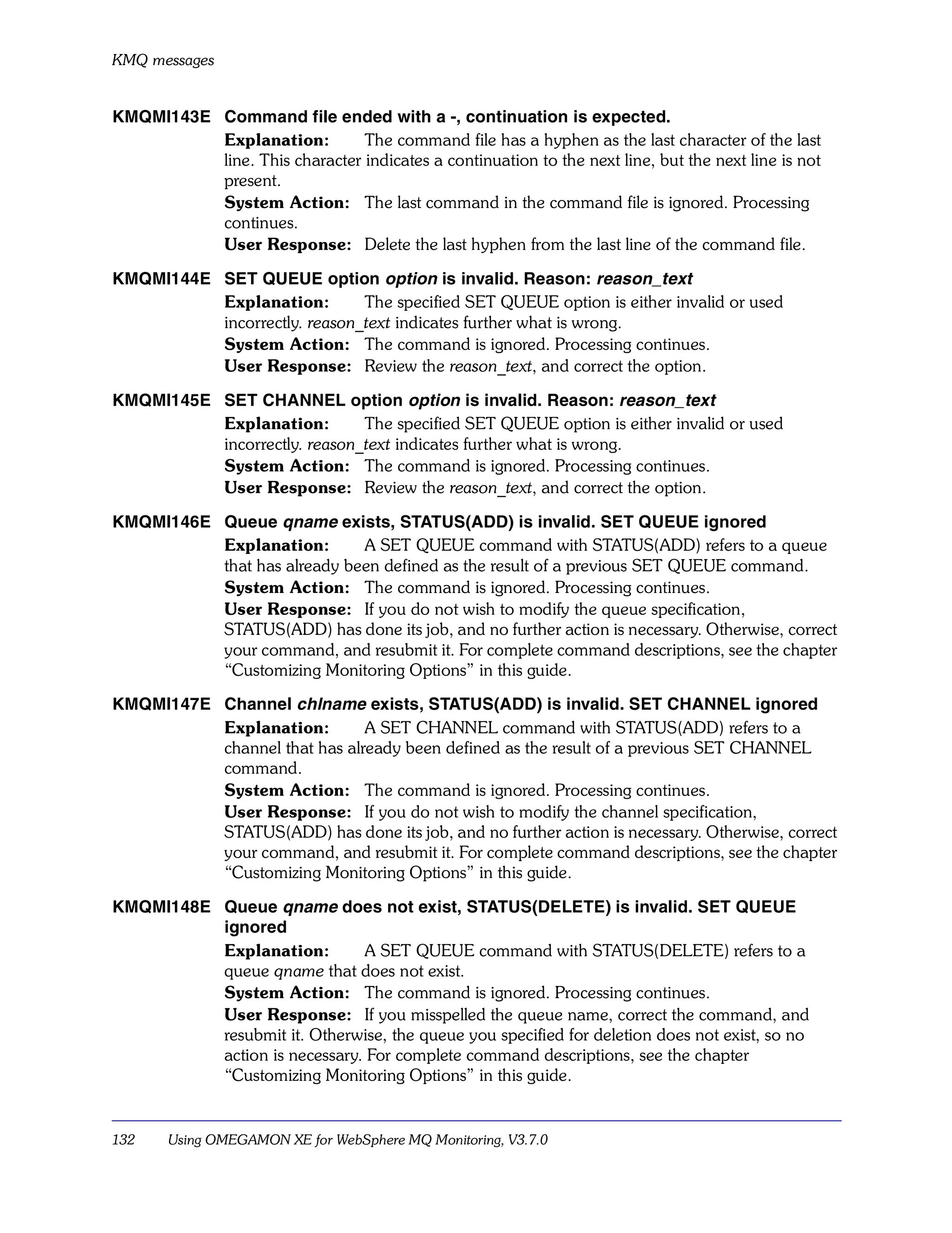 KMQ messages


KMQMI143E Command file ended with a -, continuation is expected.
          Explanation:         The command file has a hyphen as the last character of the last
          line. This character indicates a continuation to the next line, but the next line is not
          present.
          System Action: The last command in the command file is ignored. Processing
          continues.
          User Response: Delete the last hyphen from the last line of the command file.

KMQMI144E SET QUEUE option option is invalid. Reason: reason_text
          Explanation:        The specified SET QUEUE option is either invalid or used
          incorrectly. reason_text indicates further what is wrong.
          System Action: The command is ignored. Processing continues.
          User Response: Review the reason_text, and correct the option.

KMQMI145E SET CHANNEL option option is invalid. Reason: reason_text
          Explanation:        The specified SET QUEUE option is either invalid or used
          incorrectly. reason_text indicates further what is wrong.
          System Action: The command is ignored. Processing continues.
          User Response: Review the reason_text, and correct the option.

KMQMI146E Queue qname exists, STATUS(ADD) is invalid. SET QUEUE ignored
          Explanation:       A SET QUEUE command with STATUS(ADD) refers to a queue
          that has already been defined as the result of a previous SET QUEUE command.
          System Action: The command is ignored. Processing continues.
          User Response: If you do not wish to modify the queue specification,
          STATUS(ADD) has done its job, and no further action is necessary. Otherwise, correct
          your command, and resubmit it. For complete command descriptions, see the chapter
          “Customizing Monitoring Options” in this guide.

KMQMI147E Channel chlname exists, STATUS(ADD) is invalid. SET CHANNEL ignored
          Explanation:        A SET CHANNEL command with STATUS(ADD) refers to a
          channel that has already been defined as the result of a previous SET CHANNEL
          command.
          System Action: The command is ignored. Processing continues.
          User Response: If you do not wish to modify the channel specification,
          STATUS(ADD) has done its job, and no further action is necessary. Otherwise, correct
          your command, and resubmit it. For complete command descriptions, see the chapter
          “Customizing Monitoring Options” in this guide.

KMQMI148E Queue qname does not exist, STATUS(DELETE) is invalid. SET QUEUE
          ignored
          Explanation:        A SET QUEUE command with STATUS(DELETE) refers to a
          queue qname that does not exist.
          System Action: The command is ignored. Processing continues.
          User Response: If you misspelled the queue name, correct the command, and
          resubmit it. Otherwise, the queue you specified for deletion does not exist, so no
          action is necessary. For complete command descriptions, see the chapter
          “Customizing Monitoring Options” in this guide.


132    Using OMEGAMON XE for WebSphere MQ Monitoring, V3.7.0
 