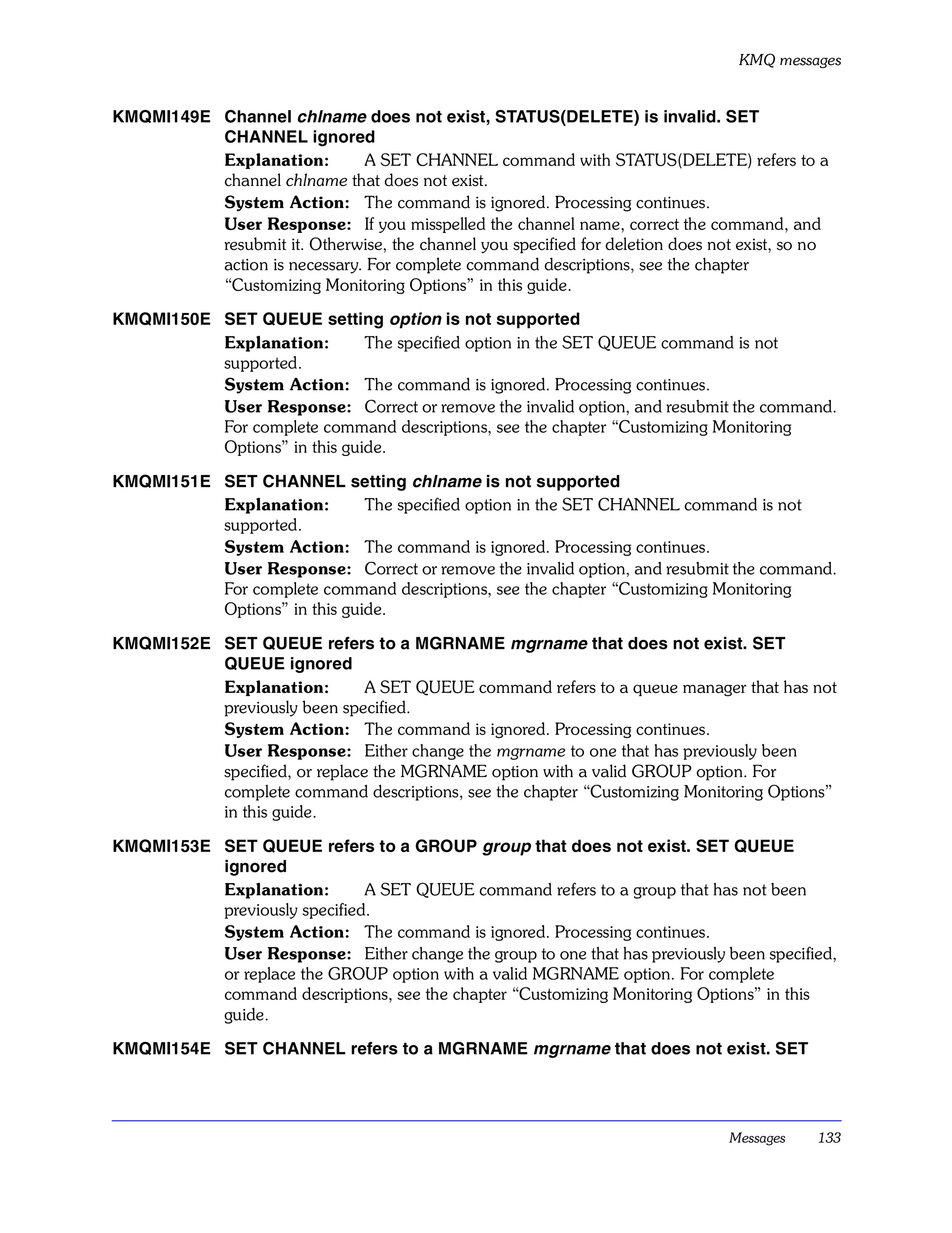 KMQ messages


KMQMI149E Channel chlname does not exist, STATUS(DELETE) is invalid. SET
          CHANNEL ignored
          Explanation:        A SET CHANNEL command with STATUS(DELETE) refers to a
          channel chlname that does not exist.
          System Action: The command is ignored. Processing continues.
          User Response: If you misspelled the channel name, correct the command, and
          resubmit it. Otherwise, the channel you specified for deletion does not exist, so no
          action is necessary. For complete command descriptions, see the chapter
          “Customizing Monitoring Options” in this guide.

KMQMI150E SET QUEUE setting option is not supported
          Explanation:        The specified option in the SET QUEUE command is not
          supported.
          System Action: The command is ignored. Processing continues.
          User Response: Correct or remove the invalid option, and resubmit the command.
          For complete command descriptions, see the chapter “Customizing Monitoring
          Options” in this guide.

KMQMI151E SET CHANNEL setting chlname is not supported
          Explanation:        The specified option in the SET CHANNEL command is not
          supported.
          System Action: The command is ignored. Processing continues.
          User Response: Correct or remove the invalid option, and resubmit the command.
          For complete command descriptions, see the chapter “Customizing Monitoring
          Options” in this guide.

KMQMI152E SET QUEUE refers to a MGRNAME mgrname that does not exist. SET
          QUEUE ignored
          Explanation:         A SET QUEUE command refers to a queue manager that has not
          previously been specified.
          System Action: The command is ignored. Processing continues.
          User Response: Either change the mgrname to one that has previously been
          specified, or replace the MGRNAME option with a valid GROUP option. For
          complete command descriptions, see the chapter “Customizing Monitoring Options”
          in this guide.

KMQMI153E SET QUEUE refers to a GROUP group that does not exist. SET QUEUE
          ignored
          Explanation:        A SET QUEUE command refers to a group that has not been
          previously specified.
          System Action: The command is ignored. Processing continues.
          User Response: Either change the group to one that has previously been specified,
          or replace the GROUP option with a valid MGRNAME option. For complete
          command descriptions, see the chapter “Customizing Monitoring Options” in this
          guide.

KMQMI154E SET CHANNEL refers to a MGRNAME mgrname that does not exist. SET




                                                                                Messages    133
 