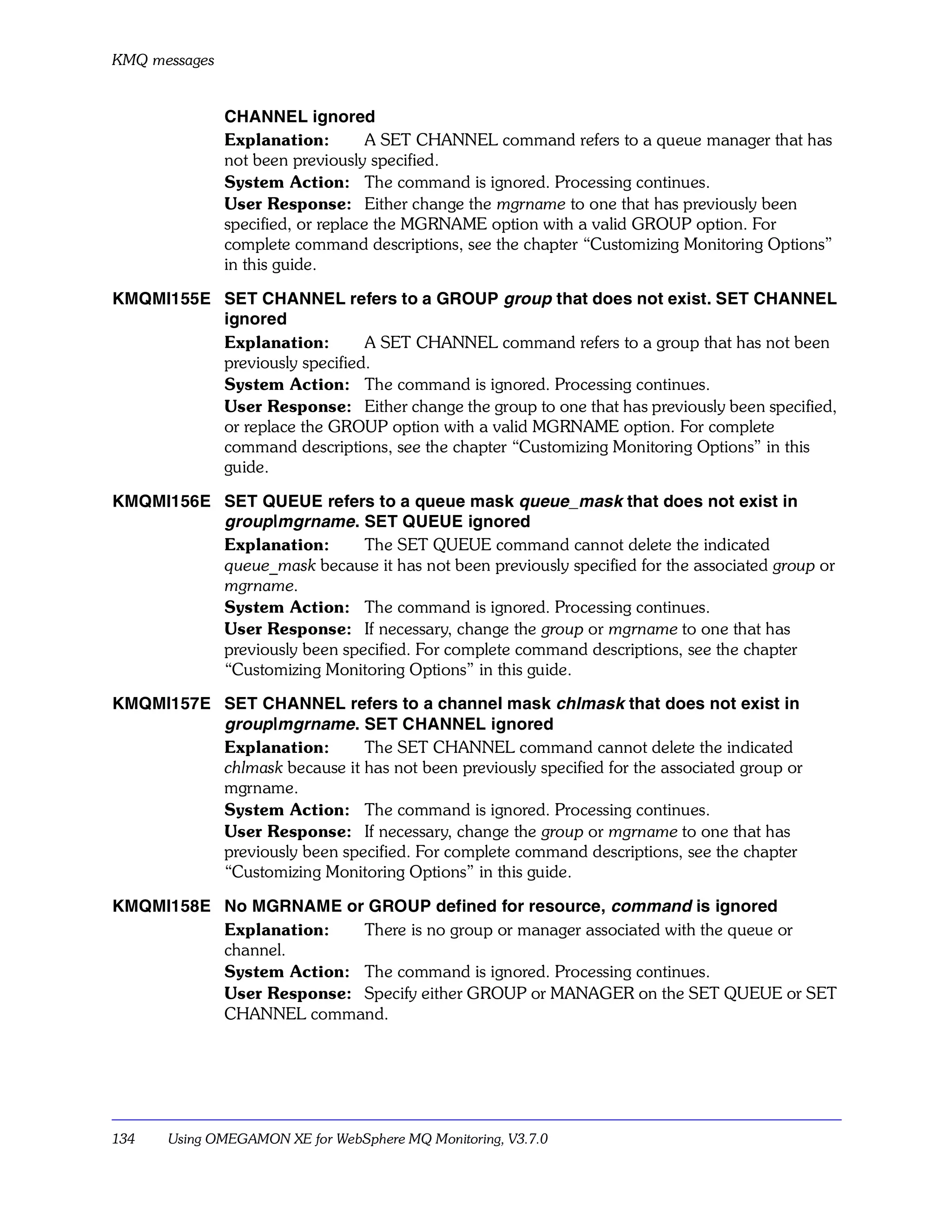 KMQ messages


               CHANNEL ignored
               Explanation:         A SET CHANNEL command refers to a queue manager that has
               not been previously specified.
               System Action: The command is ignored. Processing continues.
               User Response: Either change the mgrname to one that has previously been
               specified, or replace the MGRNAME option with a valid GROUP option. For
               complete command descriptions, see the chapter “Customizing Monitoring Options”
               in this guide.

KMQMI155E SET CHANNEL refers to a GROUP group that does not exist. SET CHANNEL
          ignored
          Explanation:        A SET CHANNEL command refers to a group that has not been
          previously specified.
          System Action: The command is ignored. Processing continues.
          User Response: Either change the group to one that has previously been specified,
          or replace the GROUP option with a valid MGRNAME option. For complete
          command descriptions, see the chapter “Customizing Monitoring Options” in this
          guide.

KMQMI156E SET QUEUE refers to a queue mask queue_mask that does not exist in
          group |mgrname. SET QUEUE ignored
          Explanation:       The SET QUEUE command cannot delete the indicated
          queue_mask because it has not been previously specified for the associated group or
          mgrname.
          System Action: The command is ignored. Processing continues.
          User Response: If necessary, change the group or mgrname to one that has
          previously been specified. For complete command descriptions, see the chapter
          “Customizing Monitoring Options” in this guide.

KMQMI157E SET CHANNEL refers to a channel mask chlmask that does not exist in
          group |mgrname. SET CHANNEL ignored
          Explanation:       The SET CHANNEL command cannot delete the indicated
          chlmask because it has not been previously specified for the associated group or
          mgrname.
          System Action: The command is ignored. Processing continues.
          User Response: If necessary, change the group or mgrname to one that has
          previously been specified. For complete command descriptions, see the chapter
          “Customizing Monitoring Options” in this guide.

KMQMI158E No MGRNAME or GROUP defined for resource, command is ignored
          Explanation:   There is no group or manager associated with the queue or
          channel.
          System Action: The command is ignored. Processing continues.
          User Response: Specify either GROUP or MANAGER on the SET QUEUE or SET
          CHANNEL command.




134    Using OMEGAMON XE for WebSphere MQ Monitoring, V3.7.0
 