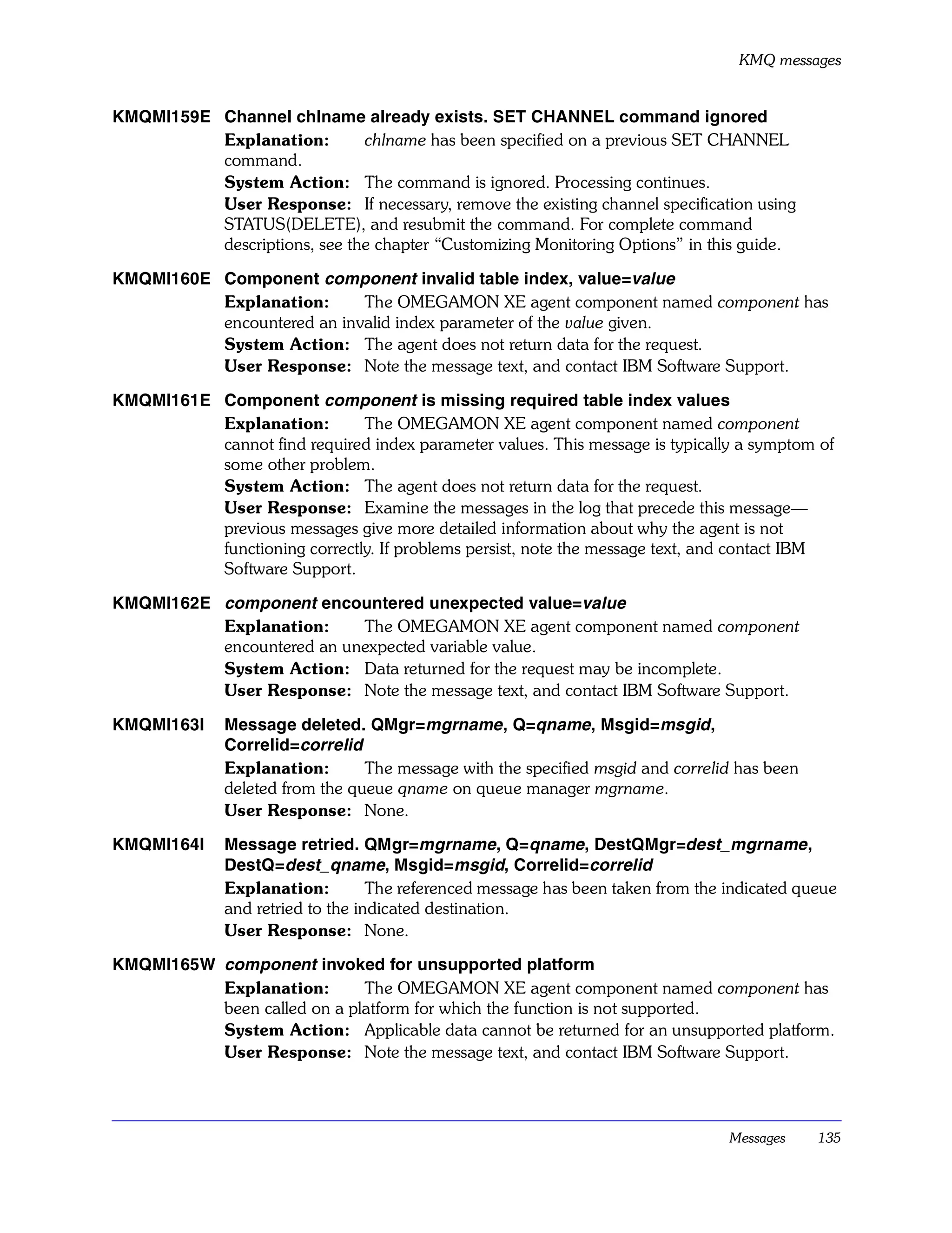KMQ messages


KMQMI159E Channel chlname already exists. SET CHANNEL command ignored
          Explanation:        chlname has been specified on a previous SET CHANNEL
          command.
          System Action: The command is ignored. Processing continues.
          User Response: If necessary, remove the existing channel specification using
          STATUS(DELETE), and resubmit the command. For complete command
          descriptions, see the chapter “Customizing Monitoring Options” in this guide.

KMQMI160E Component component invalid table index, value=value
          Explanation:      The OMEGAMON XE agent component named component has
          encountered an invalid index parameter of the value given.
          System Action: The agent does not return data for the request.
          User Response: Note the message text, and contact IBM Software Support.

KMQMI161E Component component is missing required table index values
          Explanation:        The OMEGAMON XE agent component named component
          cannot find required index parameter values. This message is typically a symptom of
          some other problem.
          System Action: The agent does not return data for the request.
          User Response: Examine the messages in the log that precede this message—
          previous messages give more detailed information about why the agent is not
          functioning correctly. If problems persist, note the message text, and contact IBM
          Software Support.

KMQMI162E component encountered unexpected value=value
          Explanation:     The OMEGAMON XE agent component named component
          encountered an unexpected variable value.
          System Action: Data returned for the request may be incomplete.
          User Response: Note the message text, and contact IBM Software Support.

KMQMI163I     Message deleted. QMgr=mgrname , Q=qname, Msgid=msgid ,
              Correlid=correlid
              Explanation:       The message with the specified msgid and correlid has been
              deleted from the queue qname on queue manager mgrname.
              User Response: None.

KMQMI164I     Message retried. QMgr=mgrname, Q=qname, DestQMgr=dest_mgrname ,
              DestQ=dest_qname, Msgid=msgid, Correlid=correlid
              Explanation:         The referenced message has been taken from the indicated queue
              and retried to the indicated destination.
              User Response: None.

KMQMI165W component invoked for unsupported platform
          Explanation:       The OMEGAMON XE agent component named component has
          been called on a platform for which the function is not supported.
          System Action: Applicable data cannot be returned for an unsupported platform.
          User Response: Note the message text, and contact IBM Software Support.




                                                                                  Messages    135
 