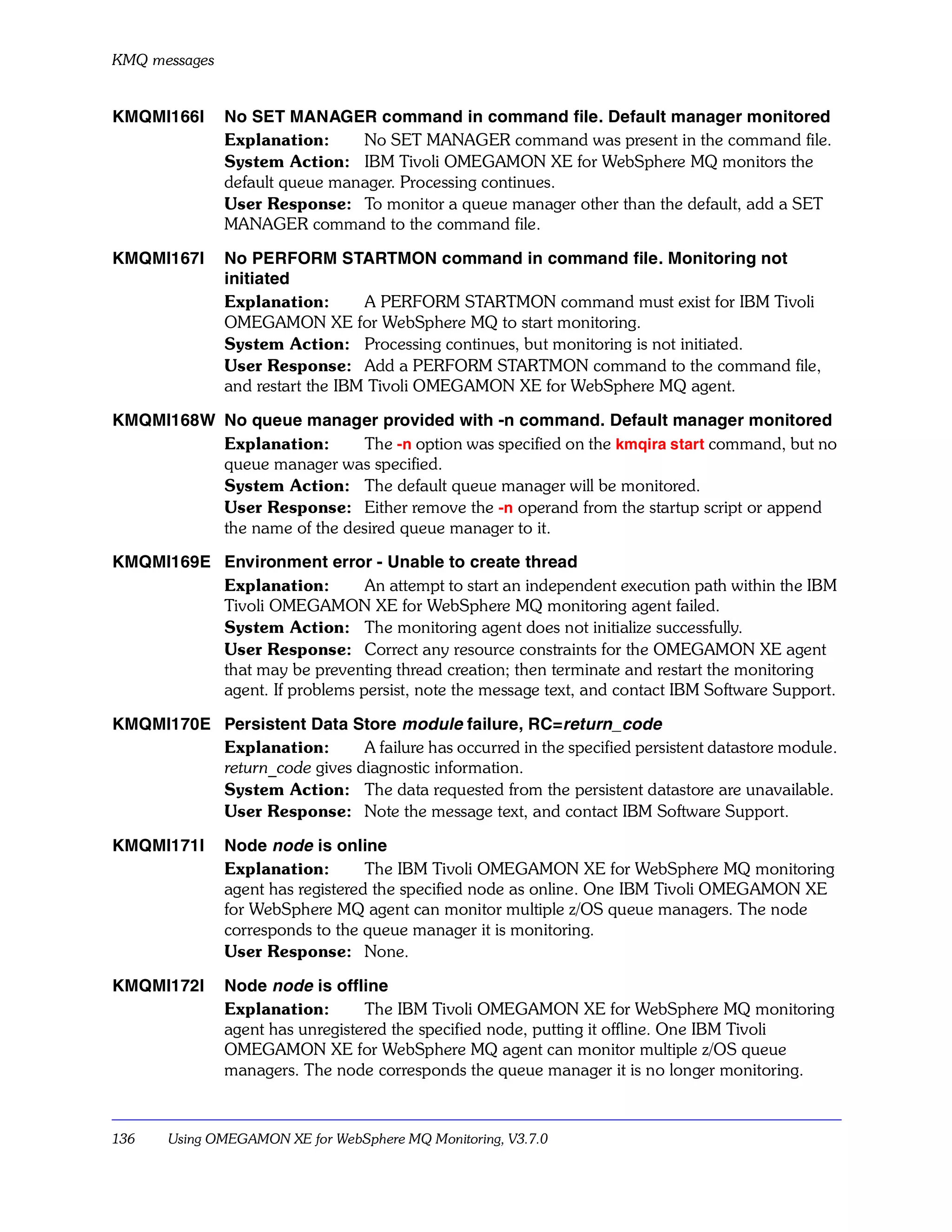 KMQ messages


KMQMI166I      No SET MANAGER command in command file. Default manager monitored
               Explanation:     No SET MANAGER command was present in the command file.
               System Action: IBM Tivoli OMEGAMON XE for WebSphere MQ monitors the
               default queue manager. Processing continues.
               User Response: To monitor a queue manager other than the default, add a SET
               MANAGER command to the command file.

KMQMI167I      No PERFORM STARTMON command in command file. Monitoring not
               initiated
               Explanation:       A PERFORM STARTMON command must exist for IBM Tivoli
               OMEGAMON XE for WebSphere MQ to start monitoring.
               System Action: Processing continues, but monitoring is not initiated.
               User Response: Add a PERFORM STARTMON command to the command file,
               and restart the IBM Tivoli OMEGAMON XE for WebSphere MQ agent.

KMQMI168W No queue manager provided with -n command. Default manager monitored
          Explanation:       The -n option was specified on the kmqira start command, but no
          queue manager was specified.
          System Action: The default queue manager will be monitored.
          User Response: Either remove the -n operand from the startup script or append
          the name of the desired queue manager to it.

KMQMI169E Environment error - Unable to create thread
          Explanation:        An attempt to start an independent execution path within the IBM
          Tivoli OMEGAMON XE for WebSphere MQ monitoring agent failed.
          System Action: The monitoring agent does not initialize successfully.
          User Response: Correct any resource constraints for the OMEGAMON XE agent
          that may be preventing thread creation; then terminate and restart the monitoring
          agent. If problems persist, note the message text, and contact IBM Software Support.

KMQMI170E Persistent Data Store module failure, RC=return_code
          Explanation:       A failure has occurred in the specified persistent datastore module.
          return_code gives diagnostic information.
          System Action: The data requested from the persistent datastore are unavailable.
          User Response: Note the message text, and contact IBM Software Support.

KMQMI171I      Node node is online
               Explanation:        The IBM Tivoli OMEGAMON XE for WebSphere MQ monitoring
               agent has registered the specified node as online. One IBM Tivoli OMEGAMON XE
               for WebSphere MQ agent can monitor multiple z/OS queue managers. The node
               corresponds to the queue manager it is monitoring.
               User Response: None.

KMQMI172I      Node node is offline
               Explanation:       The IBM Tivoli OMEGAMON XE for WebSphere MQ monitoring
               agent has unregistered the specified node, putting it offline. One IBM Tivoli
               OMEGAMON XE for WebSphere MQ agent can monitor multiple z/OS queue
               managers. The node corresponds the queue manager it is no longer monitoring.



136    Using OMEGAMON XE for WebSphere MQ Monitoring, V3.7.0
 