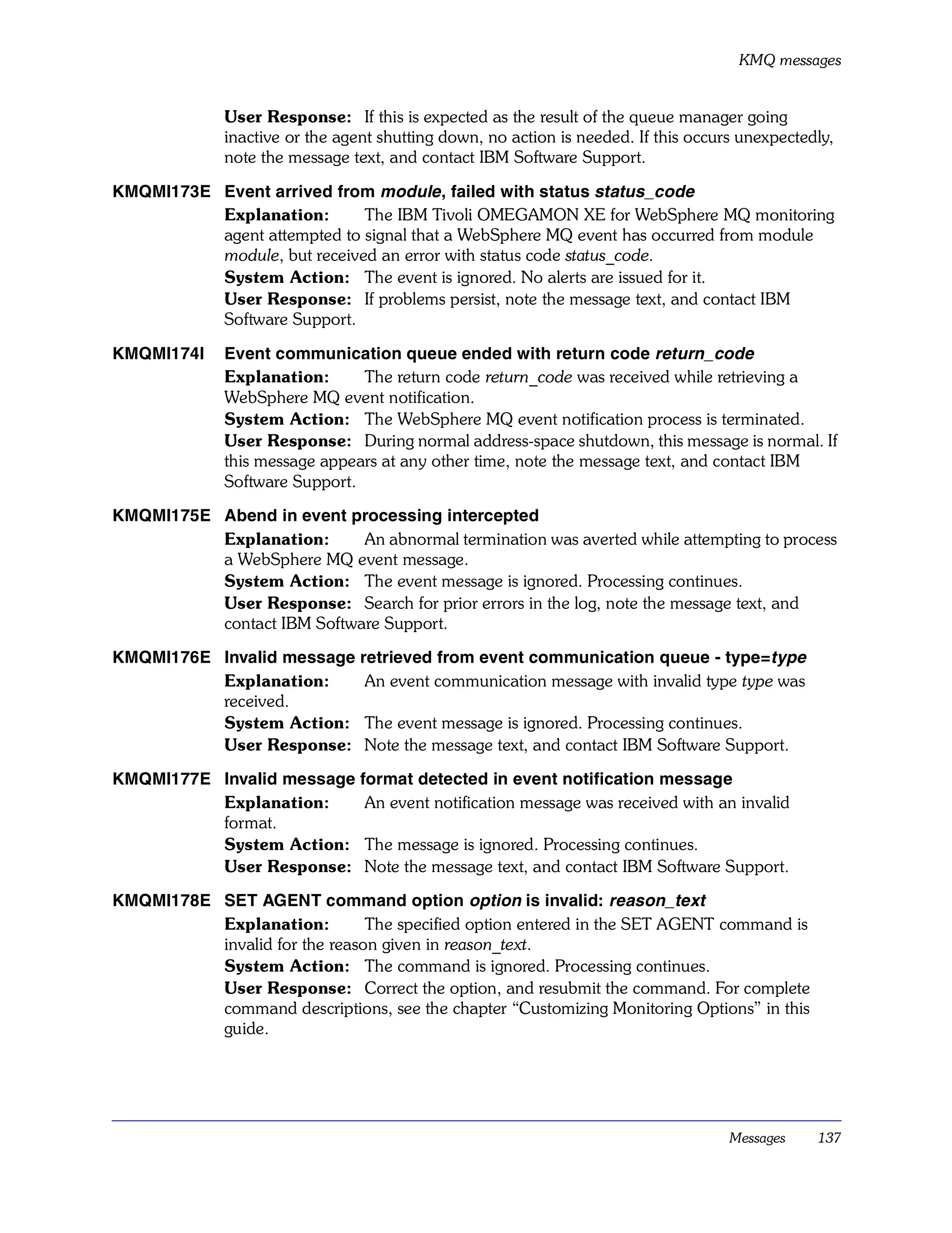 KMQ messages


              User Response: If this is expected as the result of the queue manager going
              inactive or the agent shutting down, no action is needed. If this occurs unexpectedly,
              note the message text, and contact IBM Software Support.

KMQMI173E Event arrived from module , failed with status status_code
          Explanation:       The IBM Tivoli OMEGAMON XE for WebSphere MQ monitoring
          agent attempted to signal that a WebSphere MQ event has occurred from module
          module, but received an error with status code status_code.
          System Action: The event is ignored. No alerts are issued for it.
          User Response: If problems persist, note the message text, and contact IBM
          Software Support.

KMQMI174I     Event communication queue ended with return code return_code
              Explanation:      The return code return_code was received while retrieving a
              WebSphere MQ event notification.
              System Action: The WebSphere MQ event notification process is terminated.
              User Response: During normal address-space shutdown, this message is normal. If
              this message appears at any other time, note the message text, and contact IBM
              Software Support.

KMQMI175E Abend in event processing intercepted
          Explanation:      An abnormal termination was averted while attempting to process
          a WebSphere MQ event message.
          System Action: The event message is ignored. Processing continues.
          User Response: Search for prior errors in the log, note the message text, and
          contact IBM Software Support.

KMQMI176E Invalid message retrieved from event communication queue - type=type
          Explanation:     An event communication message with invalid type type was
          received.
          System Action: The event message is ignored. Processing continues.
          User Response: Note the message text, and contact IBM Software Support.

KMQMI177E Invalid message format detected in event notification message
          Explanation:     An event notification message was received with an invalid
          format.
          System Action: The message is ignored. Processing continues.
          User Response: Note the message text, and contact IBM Software Support.

KMQMI178E SET AGENT command option option is invalid: reason_text
          Explanation:         The specified option entered in the SET AGENT command is
          invalid for the reason given in reason_text.
          System Action: The command is ignored. Processing continues.
          User Response: Correct the option, and resubmit the command. For complete
          command descriptions, see the chapter “Customizing Monitoring Options” in this
          guide.




                                                                                     Messages    137
 