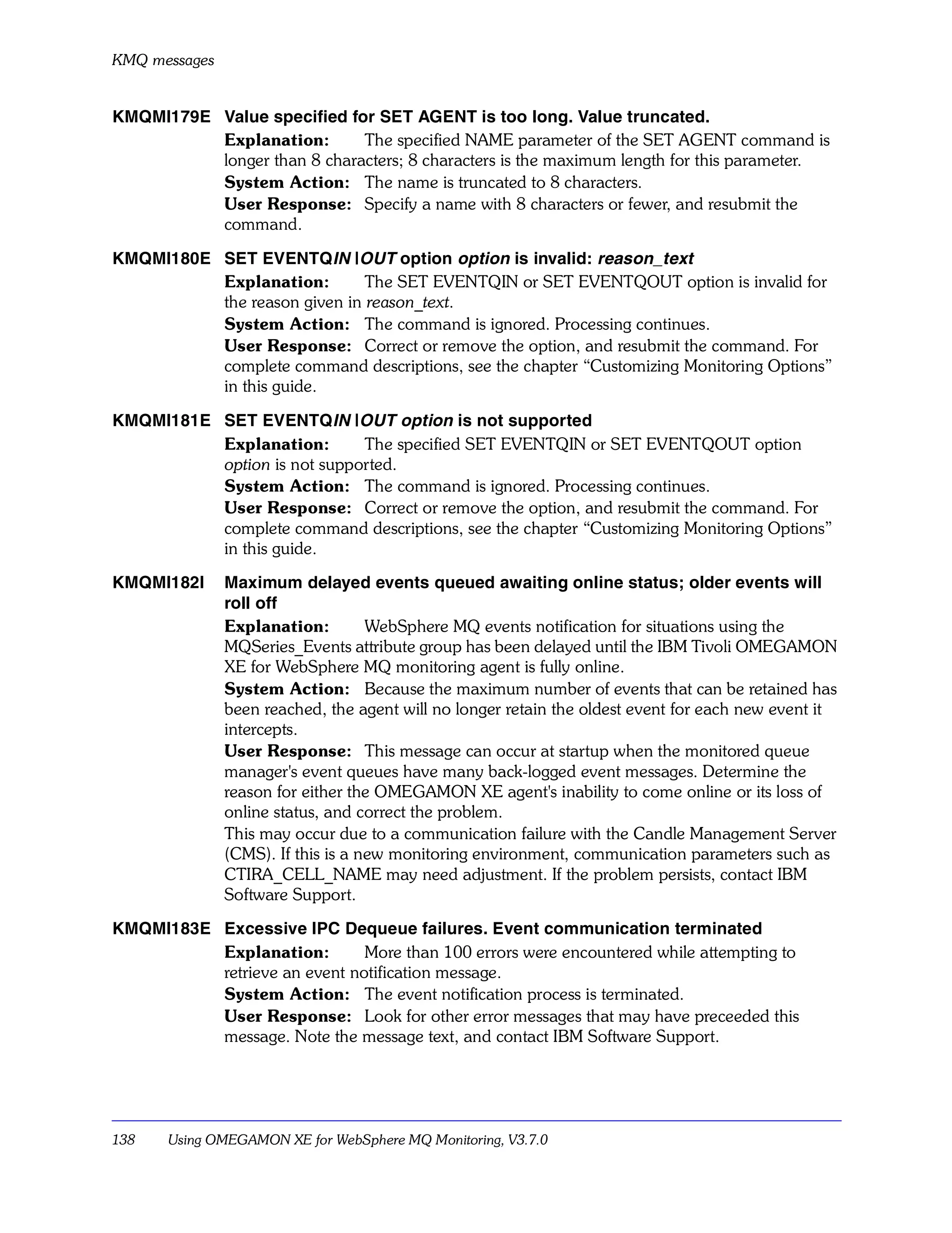 KMQ messages


KMQMI179E Value specified for SET AGENT is too long. Value truncated.
          Explanation:       The specified NAME parameter of the SET AGENT command is
          longer than 8 characters; 8 characters is the maximum length for this parameter.
          System Action: The name is truncated to 8 characters.
          User Response: Specify a name with 8 characters or fewer, and resubmit the
          command.

KMQMI180E SET EVENTQIN |OUT option option is invalid: reason_text
          Explanation:        The SET EVENTQIN or SET EVENTQOUT option is invalid for
          the reason given in reason_text.
          System Action: The command is ignored. Processing continues.
          User Response: Correct or remove the option, and resubmit the command. For
          complete command descriptions, see the chapter “Customizing Monitoring Options”
          in this guide.

KMQMI181E SET EVENTQIN |OUT option is not supported
          Explanation:       The specified SET EVENTQIN or SET EVENTQOUT option
          option is not supported.
          System Action: The command is ignored. Processing continues.
          User Response: Correct or remove the option, and resubmit the command. For
          complete command descriptions, see the chapter “Customizing Monitoring Options”
          in this guide.

KMQMI182I      Maximum delayed events queued awaiting online status; older events will
               roll off
               Explanation:         WebSphere MQ events notification for situations using the
               MQSeries_Events attribute group has been delayed until the IBM Tivoli OMEGAMON
               XE for WebSphere MQ monitoring agent is fully online.
               System Action: Because the maximum number of events that can be retained has
               been reached, the agent will no longer retain the oldest event for each new event it
               intercepts.
               User Response: This message can occur at startup when the monitored queue
               manager's event queues have many back-logged event messages. Determine the
               reason for either the OMEGAMON XE agent's inability to come online or its loss of
               online status, and correct the problem.
               This may occur due to a communication failure with the Candle Management Server
               (CMS). If this is a new monitoring environment, communication parameters such as
               CTIRA_CELL_NAME may need adjustment. If the problem persists, contact IBM
               Software Support.

KMQMI183E Excessive IPC Dequeue failures. Event communication terminated
          Explanation:        More than 100 errors were encountered while attempting to
          retrieve an event notification message.
          System Action: The event notification process is terminated.
          User Response: Look for other error messages that may have preceeded this
          message. Note the message text, and contact IBM Software Support.




138    Using OMEGAMON XE for WebSphere MQ Monitoring, V3.7.0
 