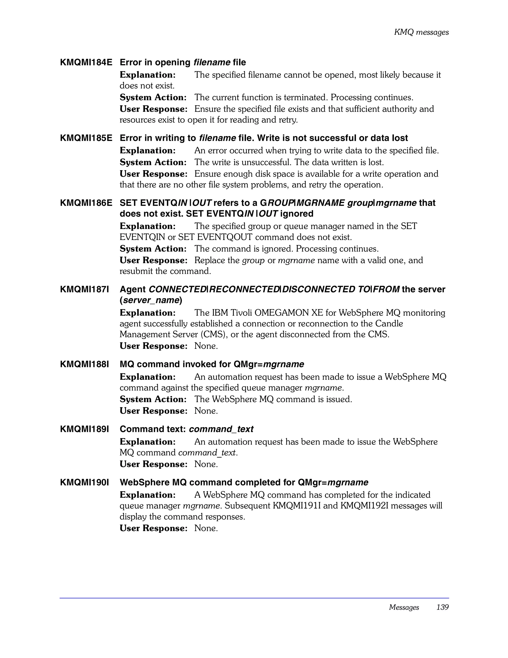 KMQ messages


KMQMI184E Error in opening filename file
          Explanation:        The specified filename cannot be opened, most likely because it
          does not exist.
          System Action: The current function is terminated. Processing continues.
          User Response: Ensure the specified file exists and that sufficient authority and
          resources exist to open it for reading and retry.

KMQMI185E Error in writing to filename file. Write is not successful or data lost
          Explanation:        An error occurred when trying to write data to the specified file.
          System Action: The write is unsuccessful. The data written is lost.
          User Response: Ensure enough disk space is available for a write operation and
          that there are no other file system problems, and retry the operation.

KMQMI186E SET EVENTQIN |OUT refers to a GROUP|MGRNAME group|mgrname that
          does not exist. SET EVENTQIN |OUT ignored
          Explanation:     The specified group or queue manager named in the SET
          EVENTQIN or SET EVENTQOUT command does not exist.
          System Action: The command is ignored. Processing continues.
          User Response: Replace the group or mgrname name with a valid one, and
          resubmit the command.

KMQMI187I      Agent CONNECTED|RECONNECTED|DISCONNECTED TO|FROM the server
               (server_name)
               Explanation:        The IBM Tivoli OMEGAMON XE for WebSphere MQ monitoring
               agent successfully established a connection or reconnection to the Candle
               Management Server (CMS), or the agent disconnected from the CMS.
               User Response: None.

KMQMI188I      MQ command invoked for QMgr=mgrname
               Explanation:     An automation request has been made to issue a WebSphere MQ
               command against the specified queue manager mgrname.
               System Action: The WebSphere MQ command is issued.
               User Response: None.

KMQMI189I      Command text: command_text
               Explanation:   An automation request has been made to issue the WebSphere
               MQ command command_text.
               User Response: None.

KMQMI190I      WebSphere MQ command completed for QMgr=mgrname
               Explanation:     A WebSphere MQ command has completed for the indicated
               queue manager mgrname. Subsequent KMQMI191I and KMQMI192I messages will
               display the command responses.
               User Response: None.




                                                                                   Messages    139
 