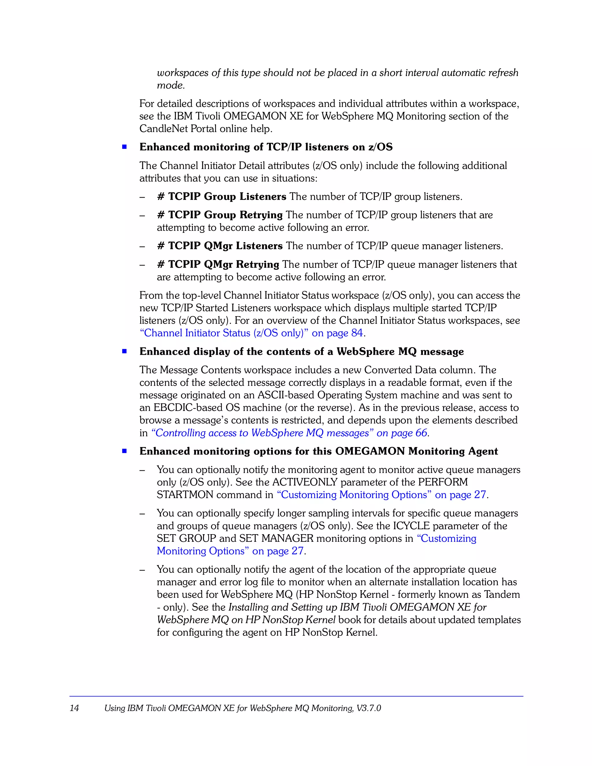 workspaces of this type should not be placed in a short interval automatic refresh
                 mode.
             For detailed descriptions of workspaces and individual attributes within a workspace,
             see the IBM Tivoli OMEGAMON XE for WebSphere MQ Monitoring section of the
             CandleNet Portal online help.
         s
             Enhanced monitoring of TCP/IP listeners on z/OS
             The Channel Initiator Detail attributes (z/OS only) include the following additional
             attributes that you can use in situations:
             –   # TCPIP Group Listeners The number of TCP/IP group listeners.
             –   # TCPIP Group Retrying The number of TCP/IP group listeners that are
                 attempting to become active following an error.
             –   # TCPIP QMgr Listeners The number of TCP/IP queue manager listeners.
             –   # TCPIP QMgr Retrying The number of TCP/IP queue manager listeners that
                 are attempting to become active following an error.
             From the top-level Channel Initiator Status workspace (z/OS only), you can access the
             new TCP/IP Started Listeners workspace which displays multiple started TCP/IP
             listeners (z/OS only). For an overview of the Channel Initiator Status workspaces, see
             “Channel Initiator Status (z/OS only)” on page 84.
         s   Enhanced display of the contents of a WebSphere MQ message
             The Message Contents workspace includes a new Converted Data column. The
             contents of the selected message correctly displays in a readable format, even if the
             message originated on an ASCII-based Operating System machine and was sent to
             an EBCDIC-based OS machine (or the reverse). As in the previous release, access to
             browse a message’s contents is restricted, and depends upon the elements described
             in “Controlling access to WebSphere MQ messages” on page 66.
         s   Enhanced monitoring options for this OMEGAMON Monitoring Agent
             –   You can optionally notify the monitoring agent to monitor active queue managers
                 only (z/OS only). See the ACTIVEONLY parameter of the PERFORM
                 STARTMON command in “Customizing Monitoring Options” on page 27.
             –   You can optionally specify longer sampling intervals for specific queue managers
                 and groups of queue managers (z/OS only). See the ICYCLE parameter of the
                 SET GROUP and SET MANAGER monitoring options in “Customizing
                 Monitoring Options” on page 27.
             –   You can optionally notify the agent of the location of the appropriate queue
                 manager and error log file to monitor when an alternate installation location has
                 been used for WebSphere MQ (HP NonStop Kernel - formerly known as Tandem
                 - only). See the Installing and Setting up IBM Tivoli OMEGAMON XE for
                 WebSphere MQ on HP NonStop Kernel book for details about updated templates
                 for configuring the agent on HP NonStop Kernel.




14   Using IBM Tivoli OMEGAMON XE for WebSphere MQ Monitoring, V3.7.0
 