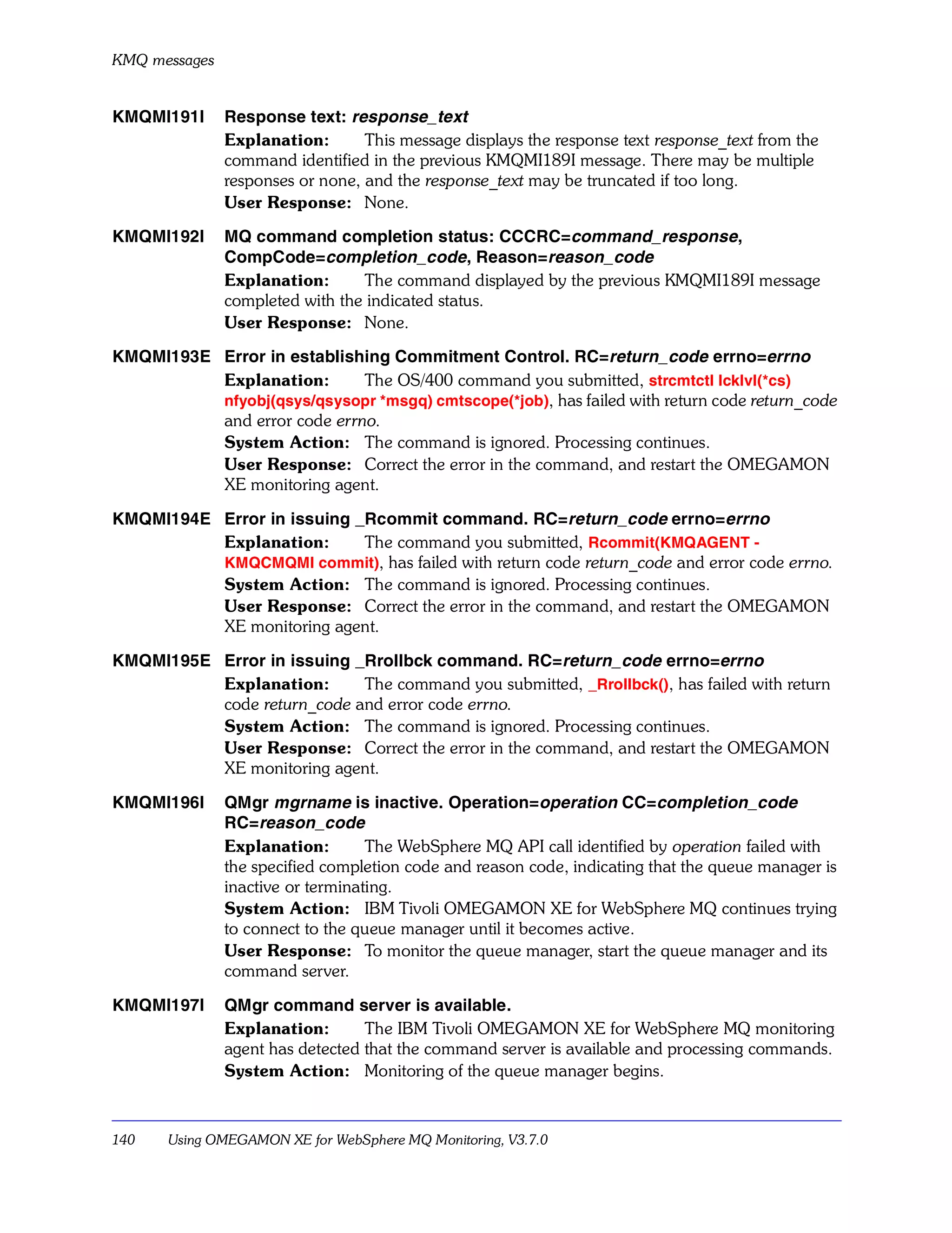 KMQ messages


KMQMI191I      Response text: response_text
               Explanation:       This message displays the response text response_text from the
               command identified in the previous KMQMI189I message. There may be multiple
               responses or none, and the response_text may be truncated if too long.
               User Response: None.

KMQMI192I      MQ command completion status: CCCRC=command_response,
               CompCode=completion_code, Reason=reason_code
               Explanation:      The command displayed by the previous KMQMI189I message
               completed with the indicated status.
               User Response: None.

KMQMI193E Error in establishing Commitment Control. RC=return_code errno=errno
          Explanation:       The OS/400 command you submitted, strcmtctl lcklvl(*cs)
          nfyobj(qsys/qsysopr *msgq) cmtscope(*job), has failed with return code return_code
          and error code errno.
          System Action: The command is ignored. Processing continues.
          User Response: Correct the error in the command, and restart the OMEGAMON
          XE monitoring agent.

KMQMI194E Error in issuing _Rcommit command. RC=return_code errno=errno
          Explanation:      The command you submitted, Rcommit(KMQAGENT -
          KMQCMQMI commit), has failed with return code return_code and error code errno.
          System Action: The command is ignored. Processing continues.
          User Response: Correct the error in the command, and restart the OMEGAMON
          XE monitoring agent.

KMQMI195E Error in issuing _Rrollbck command. RC=return_code errno=errno
          Explanation:      The command you submitted, _Rrollbck(), has failed with return
          code return_code and error code errno.
          System Action: The command is ignored. Processing continues.
          User Response: Correct the error in the command, and restart the OMEGAMON
          XE monitoring agent.

KMQMI196I      QMgr mgrname is inactive. Operation=operation CC=completion_code
               RC=reason_code
               Explanation:        The WebSphere MQ API call identified by operation failed with
               the specified completion code and reason code, indicating that the queue manager is
               inactive or terminating.
               System Action: IBM Tivoli OMEGAMON XE for WebSphere MQ continues trying
               to connect to the queue manager until it becomes active.
               User Response: To monitor the queue manager, start the queue manager and its
               command server.

KMQMI197I      QMgr command server is available.
               Explanation:       The IBM Tivoli OMEGAMON XE for WebSphere MQ monitoring
               agent has detected that the command server is available and processing commands.
               System Action: Monitoring of the queue manager begins.



140    Using OMEGAMON XE for WebSphere MQ Monitoring, V3.7.0
 