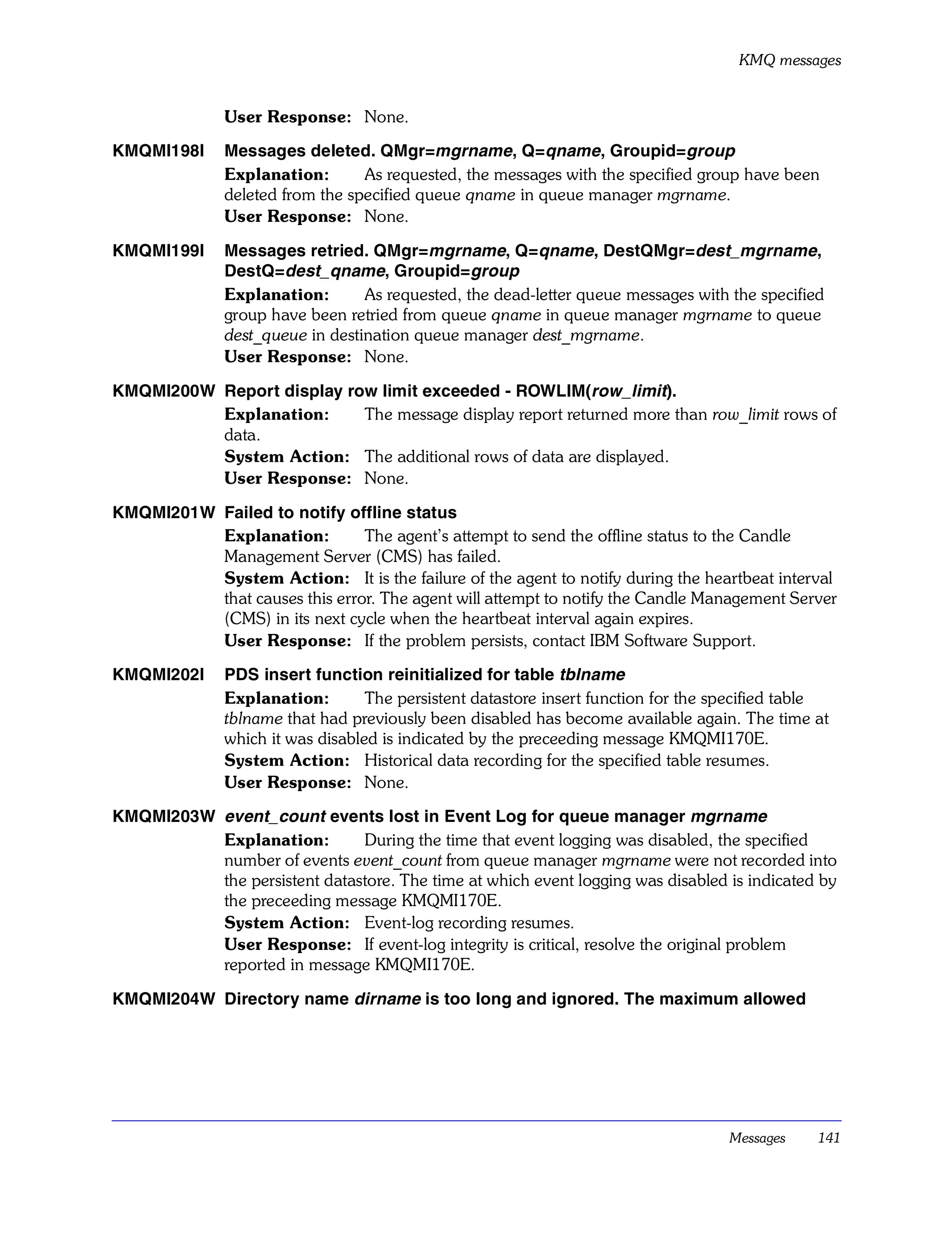 KMQ messages


              User Response: None.

KMQMI198I     Messages deleted. QMgr=mgrname, Q=qname, Groupid=group
              Explanation:       As requested, the messages with the specified group have been
              deleted from the specified queue qname in queue manager mgrname.
              User Response: None.

KMQMI199I     Messages retried. QMgr=mgrname, Q=qname, DestQMgr=dest_mgrname,
              DestQ=dest_qname, Groupid=group
              Explanation:       As requested, the dead-letter queue messages with the specified
              group have been retried from queue qname in queue manager mgrname to queue
              dest_queue in destination queue manager dest_mgrname.
              User Response: None.

KMQMI200W Report display row limit exceeded - ROWLIM(row_limit).
          Explanation:     The message display report returned more than row_limit rows of
          data.
          System Action: The additional rows of data are displayed.
          User Response: None.

KMQMI201W Failed to notify offline status
          Explanation:         The agent’s attempt to send the offline status to the Candle
          Management Server (CMS) has failed.
          System Action: It is the failure of the agent to notify during the heartbeat interval
          that causes this error. The agent will attempt to notify the Candle Management Server
          (CMS) in its next cycle when the heartbeat interval again expires.
          User Response: If the problem persists, contact IBM Software Support.

KMQMI202I     PDS insert function reinitialized for table tblname
              Explanation:        The persistent datastore insert function for the specified table
              tblname that had previously been disabled has become available again. The time at
              which it was disabled is indicated by the preceeding message KMQMI170E.
              System Action: Historical data recording for the specified table resumes.
              User Response: None.

KMQMI203W event_count events lost in Event Log for queue manager mgrname
          Explanation:        During the time that event logging was disabled, the specified
          number of events event_count from queue manager mgrname were not recorded into
          the persistent datastore. The time at which event logging was disabled is indicated by
          the preceeding message KMQMI170E.
          System Action: Event-log recording resumes.
          User Response: If event-log integrity is critical, resolve the original problem
          reported in message KMQMI170E.

KMQMI204W Directory name dirname is too long and ignored. The maximum allowed




                                                                                    Messages    141
 