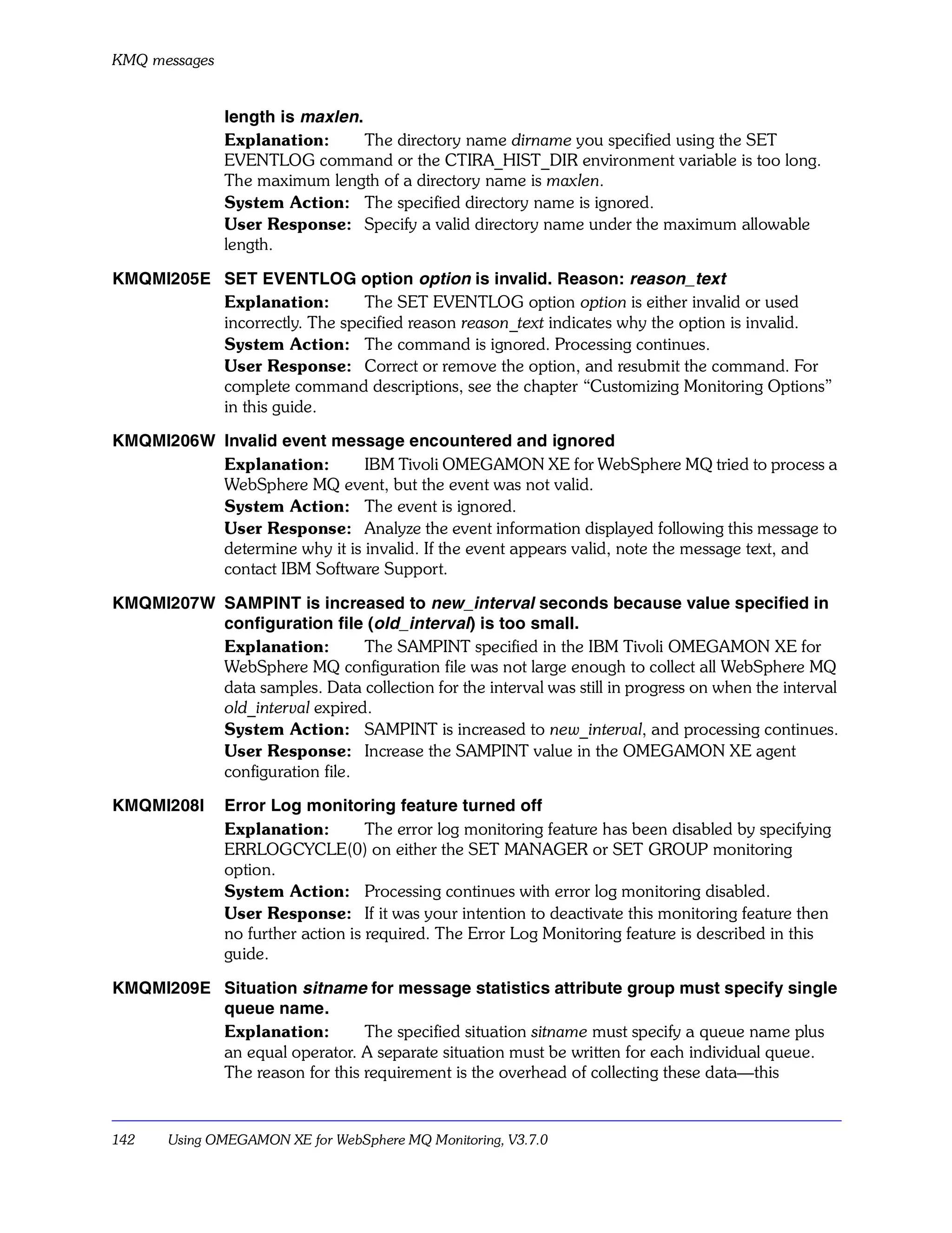 KMQ messages


               length is maxlen.
               Explanation:      The directory name dirname you specified using the SET
               EVENTLOG command or the CTIRA_HIST_DIR environment variable is too long.
               The maximum length of a directory name is maxlen.
               System Action: The specified directory name is ignored.
               User Response: Specify a valid directory name under the maximum allowable
               length.

KMQMI205E SET EVENTLOG option option is invalid. Reason: reason_text
          Explanation:        The SET EVENTLOG option option is either invalid or used
          incorrectly. The specified reason reason_text indicates why the option is invalid.
          System Action: The command is ignored. Processing continues.
          User Response: Correct or remove the option, and resubmit the command. For
          complete command descriptions, see the chapter “Customizing Monitoring Options”
          in this guide.

KMQMI206W Invalid event message encountered and ignored
          Explanation:        IBM Tivoli OMEGAMON XE for WebSphere MQ tried to process a
          WebSphere MQ event, but the event was not valid.
          System Action: The event is ignored.
          User Response: Analyze the event information displayed following this message to
          determine why it is invalid. If the event appears valid, note the message text, and
          contact IBM Software Support.

KMQMI207W SAMPINT is increased to new_interval seconds because value specified in
          configuration file (old_interval) is too small.
          Explanation:        The SAMPINT specified in the IBM Tivoli OMEGAMON XE for
          WebSphere MQ configuration file was not large enough to collect all WebSphere MQ
          data samples. Data collection for the interval was still in progress on when the interval
          old_interval expired.
          System Action: SAMPINT is increased to new_interval, and processing continues.
          User Response: Increase the SAMPINT value in the OMEGAMON XE agent
          configuration file.

KMQMI208I      Error Log monitoring feature turned off
               Explanation:         The error log monitoring feature has been disabled by specifying
               ERRLOGCYCLE(0) on either the SET MANAGER or SET GROUP monitoring
               option.
               System Action: Processing continues with error log monitoring disabled.
               User Response: If it was your intention to deactivate this monitoring feature then
               no further action is required. The Error Log Monitoring feature is described in this
               guide.

KMQMI209E Situation sitname for message statistics attribute group must specify single
          queue name.
          Explanation:        The specified situation sitname must specify a queue name plus
          an equal operator. A separate situation must be written for each individual queue.
          The reason for this requirement is the overhead of collecting these data—this


142    Using OMEGAMON XE for WebSphere MQ Monitoring, V3.7.0
 