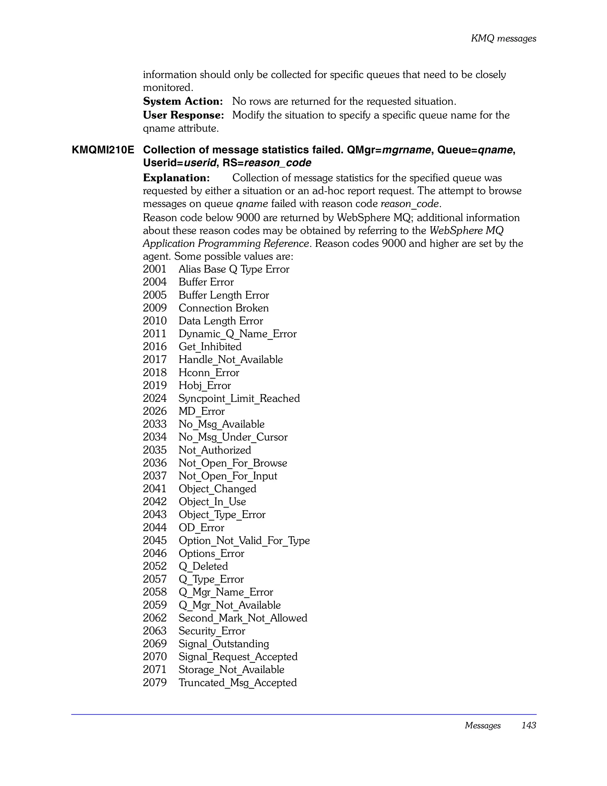 KMQ messages


              information should only be collected for specific queues that need to be closely
              monitored.
              System Action: No rows are returned for the requested situation.
              User Response: Modify the situation to specify a specific queue name for the
              qname attribute.

KMQMI210E Collection of message statistics failed. QMgr=mgrname , Queue=qname,
          Userid=userid , RS=reason_code
          Explanation:       Collection of message statistics for the specified queue was
          requested by either a situation or an ad-hoc report request. The attempt to browse
          messages on queue qname failed with reason code reason_code.
          Reason code below 9000 are returned by WebSphere MQ; additional information
          about these reason codes may be obtained by referring to the WebSphere MQ
          Application Programming Reference. Reason codes 9000 and higher are set by the
          agent. Some possible values are:
          2001 Alias Base Q Type Error
          2004 Buffer Error
          2005 Buffer Length Error
          2009 Connection Broken
          2010 Data Length Error
          2011 Dynamic_Q_Name_Error
          2016 Get_Inhibited
          2017 Handle_Not_Available
          2018 Hconn_Error
          2019 Hobj_Error
          2024 Syncpoint_Limit_Reached
          2026 MD_Error
          2033 No_Msg_Available
          2034 No_Msg_Under_Cursor
          2035 Not_Authorized
          2036 Not_Open_For_Browse
          2037 Not_Open_For_Input
          2041 Object_Changed
          2042 Object_In_Use
          2043 Object_Type_Error
          2044 OD_Error
          2045 Option_Not_Valid_For_Type
          2046 Options_Error
          2052 Q_Deleted
          2057 Q_Type_Error
          2058 Q_Mgr_Name_Error
          2059 Q_Mgr_Not_Available
          2062 Second_Mark_Not_Allowed
          2063 Security_Error
          2069 Signal_Outstanding
          2070 Signal_Request_Accepted
          2071 Storage_Not_Available
          2079 Truncated_Msg_Accepted


                                                                                    Messages     143
 