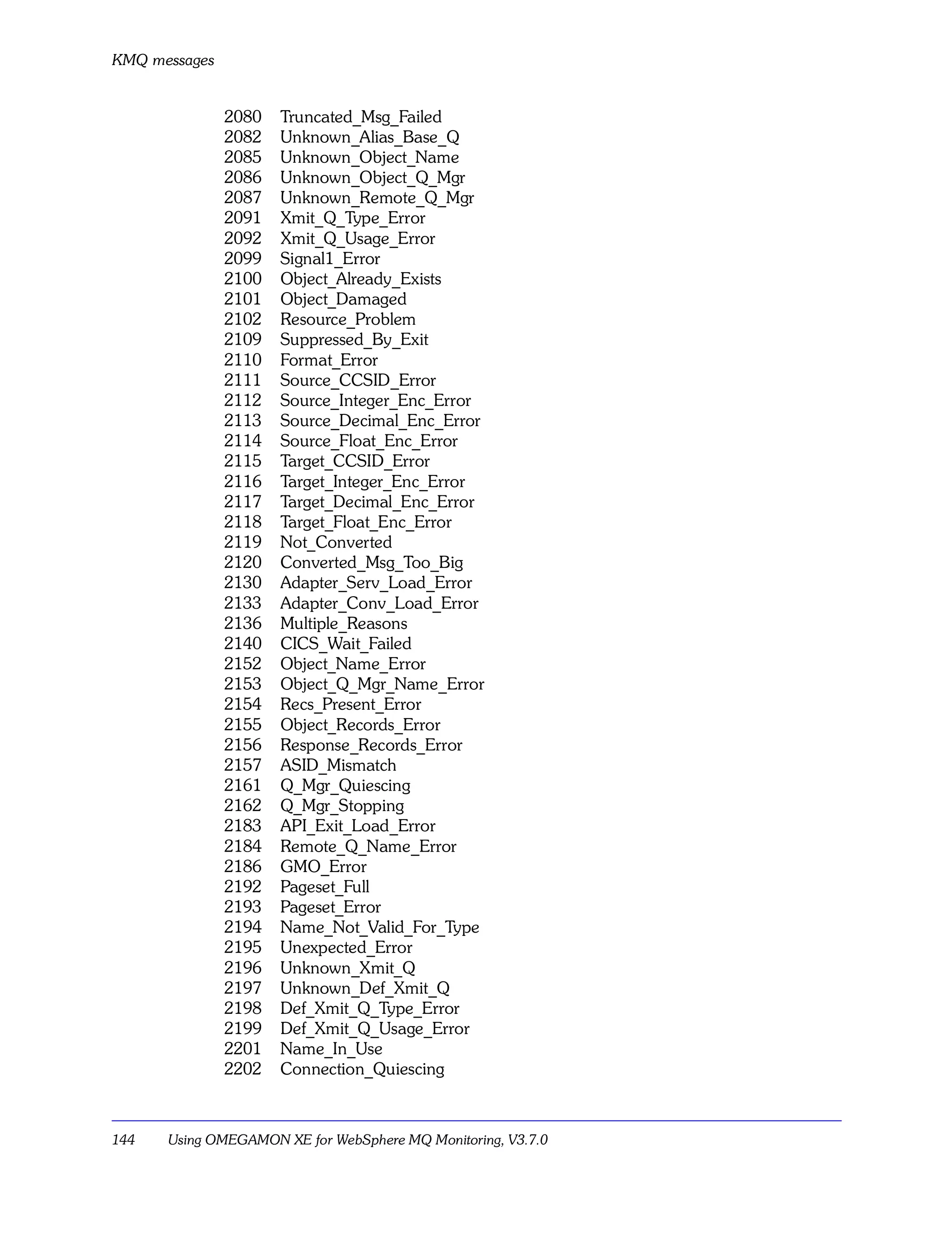 KMQ messages


               2080   Truncated_Msg_Failed
               2082   Unknown_Alias_Base_Q
               2085   Unknown_Object_Name
               2086   Unknown_Object_Q_Mgr
               2087   Unknown_Remote_Q_Mgr
               2091   Xmit_Q_Type_Error
               2092   Xmit_Q_Usage_Error
               2099   Signal1_Error
               2100   Object_Already_Exists
               2101   Object_Damaged
               2102   Resource_Problem
               2109   Suppressed_By_Exit
               2110   Format_Error
               2111   Source_CCSID_Error
               2112   Source_Integer_Enc_Error
               2113   Source_Decimal_Enc_Error
               2114   Source_Float_Enc_Error
               2115   Target_CCSID_Error
               2116   Target_Integer_Enc_Error
               2117   Target_Decimal_Enc_Error
               2118   Target_Float_Enc_Error
               2119   Not_Converted
               2120   Converted_Msg_Too_Big
               2130   Adapter_Serv_Load_Error
               2133   Adapter_Conv_Load_Error
               2136   Multiple_Reasons
               2140   CICS_Wait_Failed
               2152   Object_Name_Error
               2153   Object_Q_Mgr_Name_Error
               2154   Recs_Present_Error
               2155   Object_Records_Error
               2156   Response_Records_Error
               2157   ASID_Mismatch
               2161   Q_Mgr_Quiescing
               2162   Q_Mgr_Stopping
               2183   API_Exit_Load_Error
               2184   Remote_Q_Name_Error
               2186   GMO_Error
               2192   Pageset_Full
               2193   Pageset_Error
               2194   Name_Not_Valid_For_Type
               2195   Unexpected_Error
               2196   Unknown_Xmit_Q
               2197   Unknown_Def_Xmit_Q
               2198   Def_Xmit_Q_Type_Error
               2199   Def_Xmit_Q_Usage_Error
               2201   Name_In_Use
               2202   Connection_Quiescing



144   Using OMEGAMON XE for WebSphere MQ Monitoring, V3.7.0
 