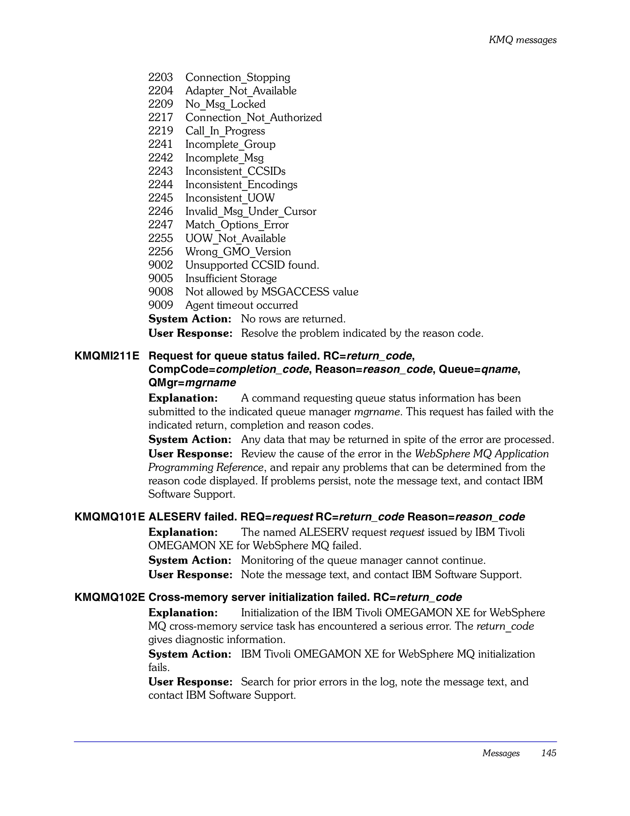 KMQ messages


              2203 Connection_Stopping
              2204 Adapter_Not_Available
              2209 No_Msg_Locked
              2217 Connection_Not_Authorized
              2219 Call_In_Progress
              2241 Incomplete_Group
              2242 Incomplete_Msg
              2243 Inconsistent_CCSIDs
              2244 Inconsistent_Encodings
              2245 Inconsistent_UOW
              2246 Invalid_Msg_Under_Cursor
              2247 Match_Options_Error
              2255 UOW_Not_Available
              2256 Wrong_GMO_Version
              9002 Unsupported CCSID found.
              9005 Insufficient Storage
              9008 Not allowed by MSGACCESS value
              9009 Agent timeout occurred
              System Action: No rows are returned.
              User Response: Resolve the problem indicated by the reason code.

KMQMI211E Request for queue status failed. RC=return_code,
          CompCode=completion_code, Reason=reason_code, Queue=qname,
          QMgr=mgrname
          Explanation:        A command requesting queue status information has been
          submitted to the indicated queue manager mgrname. This request has failed with the
          indicated return, completion and reason codes.
          System Action: Any data that may be returned in spite of the error are processed.
          User Response: Review the cause of the error in the WebSphere MQ Application
          Programming Reference, and repair any problems that can be determined from the
          reason code displayed. If problems persist, note the message text, and contact IBM
          Software Support.

KMQMQ101E ALESERV failed. REQ=request RC=return_code Reason=reason_code
          Explanation:    The named ALESERV request request issued by IBM Tivoli
          OMEGAMON XE for WebSphere MQ failed.
          System Action: Monitoring of the queue manager cannot continue.
          User Response: Note the message text, and contact IBM Software Support.

KMQMQ102E Cross-memory server initialization failed. RC=return_code
          Explanation:        Initialization of the IBM Tivoli OMEGAMON XE for WebSphere
          MQ cross-memory service task has encountered a serious error. The return_code
          gives diagnostic information.
          System Action: IBM Tivoli OMEGAMON XE for WebSphere MQ initialization
          fails.
          User Response: Search for prior errors in the log, note the message text, and
          contact IBM Software Support.




                                                                              Messages    145
 
