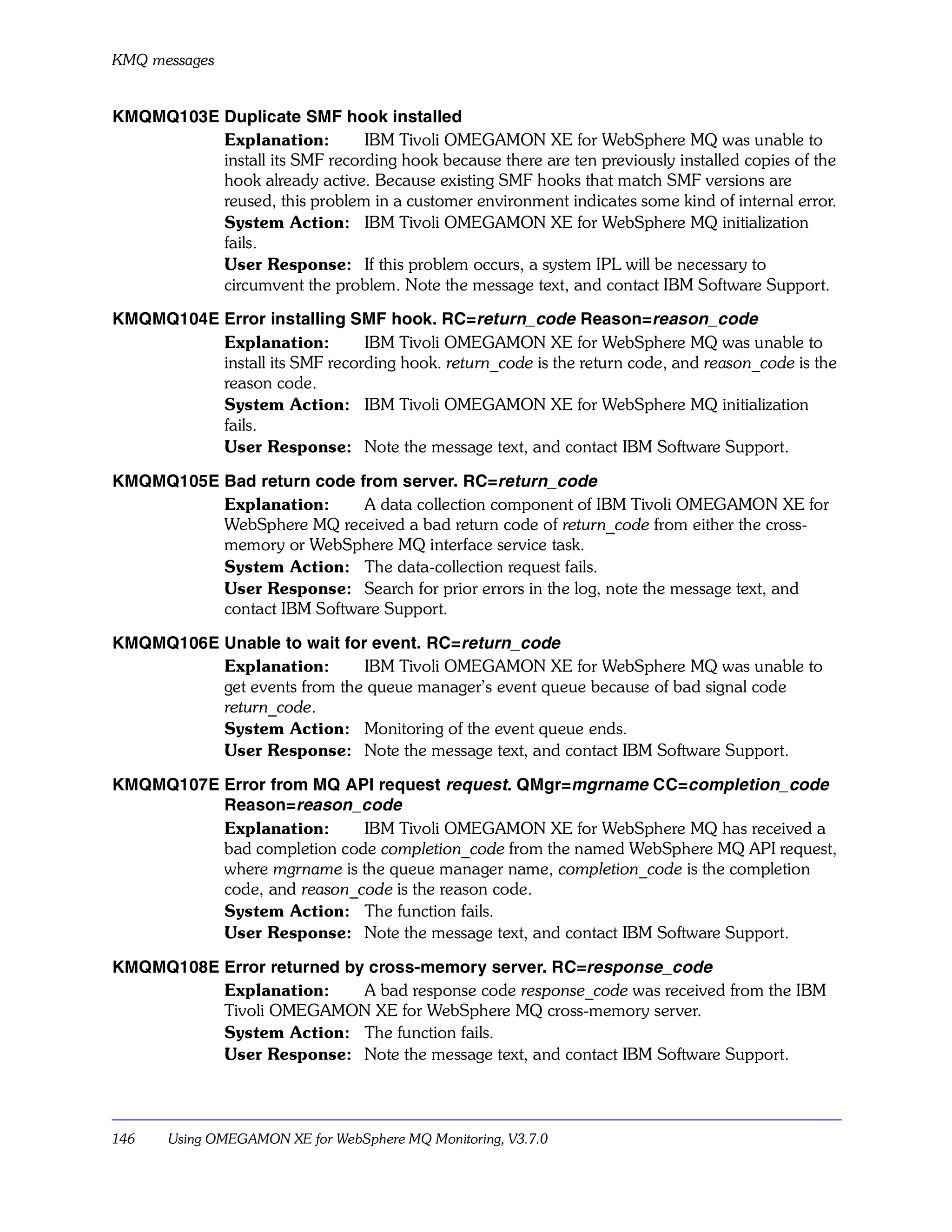 KMQ messages


KMQMQ103E Duplicate SMF hook installed
          Explanation:         IBM Tivoli OMEGAMON XE for WebSphere MQ was unable to
          install its SMF recording hook because there are ten previously installed copies of the
          hook already active. Because existing SMF hooks that match SMF versions are
          reused, this problem in a customer environment indicates some kind of internal error.
          System Action: IBM Tivoli OMEGAMON XE for WebSphere MQ initialization
          fails.
          User Response: If this problem occurs, a system IPL will be necessary to
          circumvent the problem. Note the message text, and contact IBM Software Support.

KMQMQ104E Error installing SMF hook. RC=return_code Reason=reason_code
          Explanation:         IBM Tivoli OMEGAMON XE for WebSphere MQ was unable to
          install its SMF recording hook. return_code is the return code, and reason_code is the
          reason code.
          System Action: IBM Tivoli OMEGAMON XE for WebSphere MQ initialization
          fails.
          User Response: Note the message text, and contact IBM Software Support.

KMQMQ105E Bad return code from server. RC=return_code
          Explanation:      A data collection component of IBM Tivoli OMEGAMON XE for
          WebSphere MQ received a bad return code of return_code from either the cross-
          memory or WebSphere MQ interface service task.
          System Action: The data-collection request fails.
          User Response: Search for prior errors in the log, note the message text, and
          contact IBM Software Support.

KMQMQ106E Unable to wait for event. RC=return_code
          Explanation:       IBM Tivoli OMEGAMON XE for WebSphere MQ was unable to
          get events from the queue manager’s event queue because of bad signal code
          return_code.
          System Action: Monitoring of the event queue ends.
          User Response: Note the message text, and contact IBM Software Support.

KMQMQ107E Error from MQ API request request. QMgr=mgrname CC=completion_code
          Reason=reason_code
          Explanation:      IBM Tivoli OMEGAMON XE for WebSphere MQ has received a
          bad completion code completion_code from the named WebSphere MQ API request,
          where mgrname is the queue manager name, completion_code is the completion
          code, and reason_code is the reason code.
          System Action: The function fails.
          User Response: Note the message text, and contact IBM Software Support.

KMQMQ108E Error returned by cross-memory server. RC=response_code
          Explanation:     A bad response code response_code was received from the IBM
          Tivoli OMEGAMON XE for WebSphere MQ cross-memory server.
          System Action: The function fails.
          User Response: Note the message text, and contact IBM Software Support.



146    Using OMEGAMON XE for WebSphere MQ Monitoring, V3.7.0
 