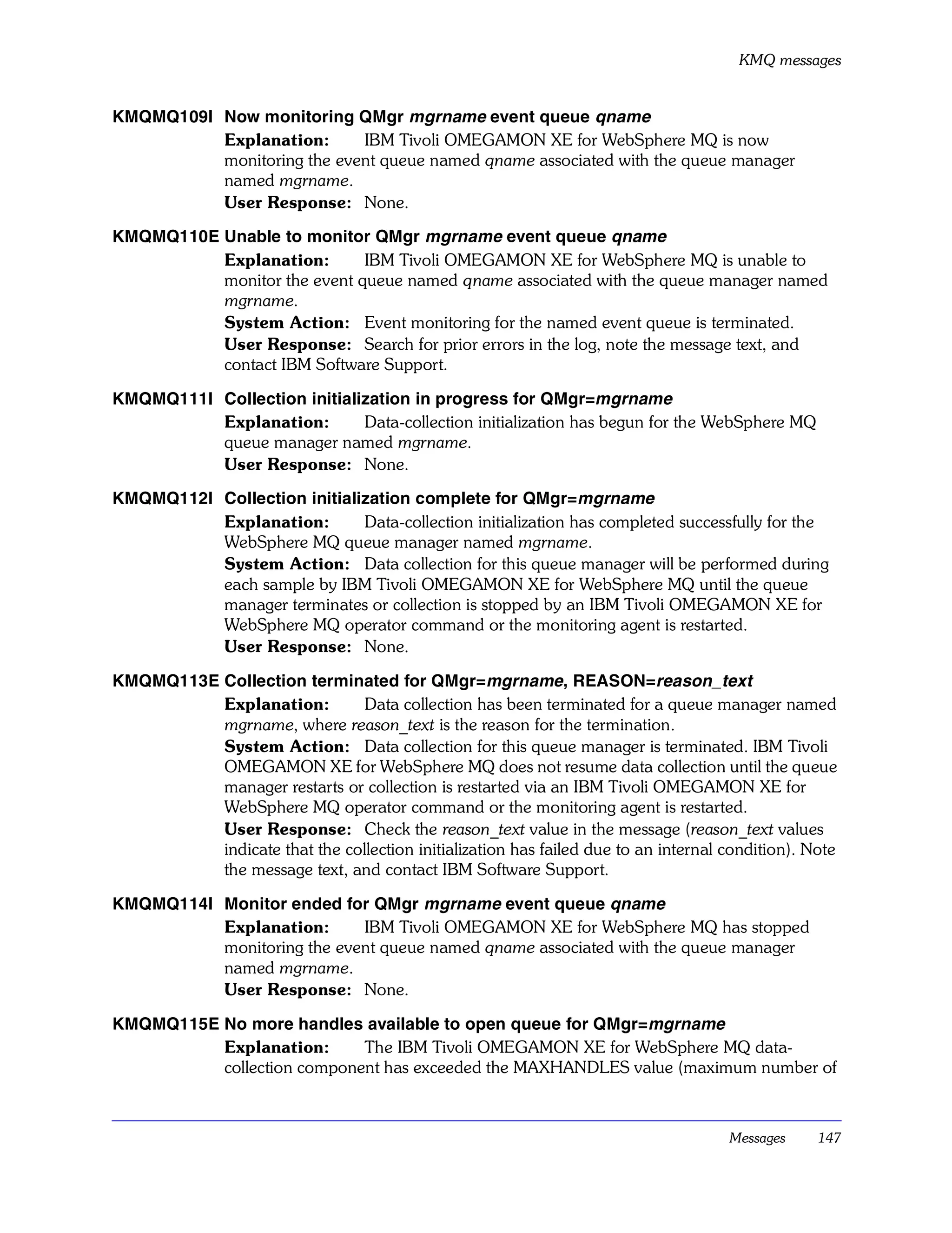 KMQ messages


KMQMQ109I Now monitoring QMgr mgrname event queue qname
          Explanation:      IBM Tivoli OMEGAMON XE for WebSphere MQ is now
          monitoring the event queue named qname associated with the queue manager
          named mgrname.
          User Response: None.

KMQMQ110E Unable to monitor QMgr mgrname event queue qname
          Explanation:       IBM Tivoli OMEGAMON XE for WebSphere MQ is unable to
          monitor the event queue named qname associated with the queue manager named
          mgrname.
          System Action: Event monitoring for the named event queue is terminated.
          User Response: Search for prior errors in the log, note the message text, and
          contact IBM Software Support.

KMQMQ111I Collection initialization in progress for QMgr=mgrname
          Explanation:       Data-collection initialization has begun for the WebSphere MQ
          queue manager named mgrname.
          User Response: None.

KMQMQ112I Collection initialization complete for QMgr=mgrname
          Explanation:       Data-collection initialization has completed successfully for the
          WebSphere MQ queue manager named mgrname.
          System Action: Data collection for this queue manager will be performed during
          each sample by IBM Tivoli OMEGAMON XE for WebSphere MQ until the queue
          manager terminates or collection is stopped by an IBM Tivoli OMEGAMON XE for
          WebSphere MQ operator command or the monitoring agent is restarted.
          User Response: None.

KMQMQ113E Collection terminated for QMgr=mgrname, REASON=reason_text
          Explanation:         Data collection has been terminated for a queue manager named
          mgrname, where reason_text is the reason for the termination.
          System Action: Data collection for this queue manager is terminated. IBM Tivoli
          OMEGAMON XE for WebSphere MQ does not resume data collection until the queue
          manager restarts or collection is restarted via an IBM Tivoli OMEGAMON XE for
          WebSphere MQ operator command or the monitoring agent is restarted.
          User Response: Check the reason_text value in the message (reason_text values
          indicate that the collection initialization has failed due to an internal condition). Note
          the message text, and contact IBM Software Support.

KMQMQ114I Monitor ended for QMgr mgrname event queue qname
          Explanation:      IBM Tivoli OMEGAMON XE for WebSphere MQ has stopped
          monitoring the event queue named qname associated with the queue manager
          named mgrname.
          User Response: None.

KMQMQ115E No more handles available to open queue for QMgr=mgrname
          Explanation:      The IBM Tivoli OMEGAMON XE for WebSphere MQ data-
          collection component has exceeded the MAXHANDLES value (maximum number of



                                                                                     Messages    147
 