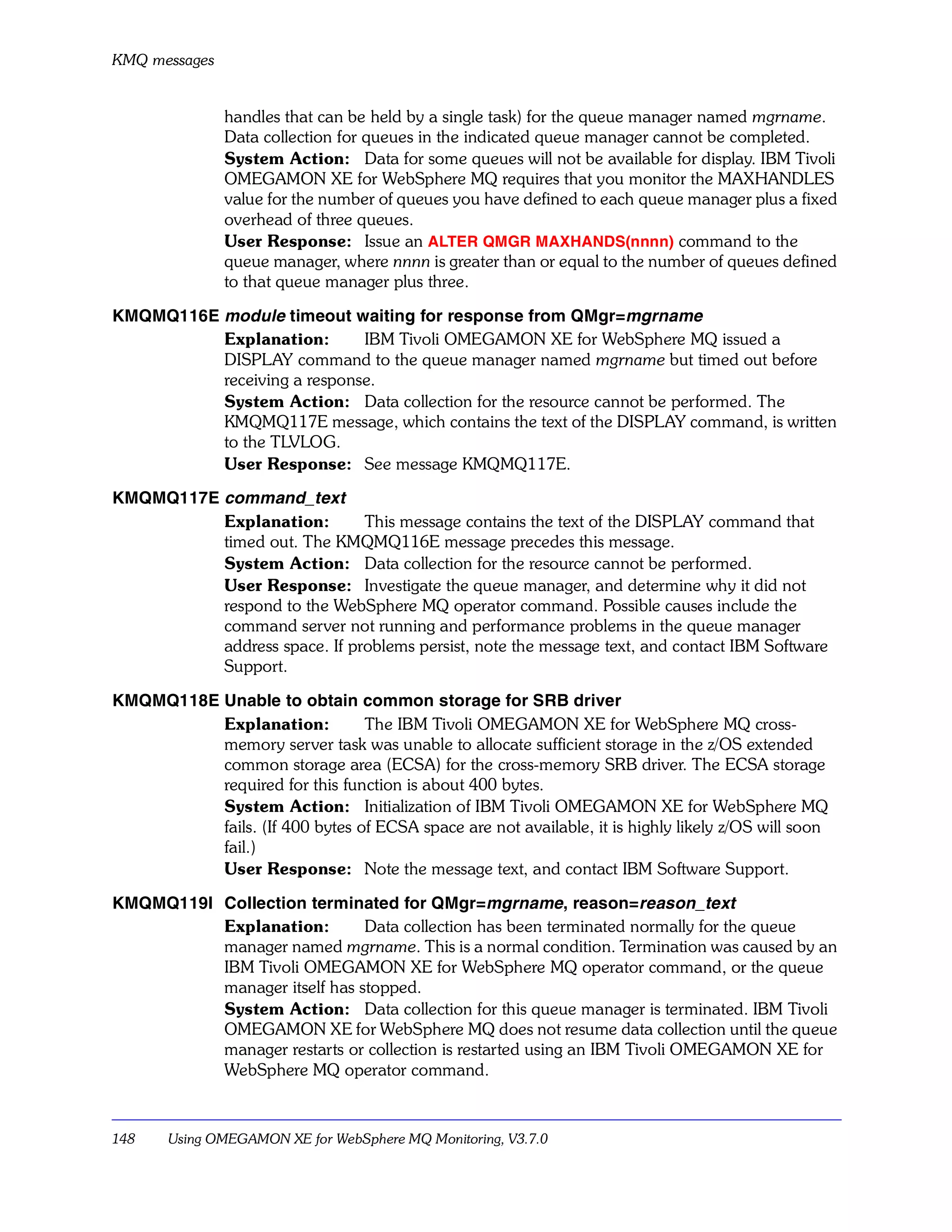 KMQ messages


               handles that can be held by a single task) for the queue manager named mgrname.
               Data collection for queues in the indicated queue manager cannot be completed.
               System Action: Data for some queues will not be available for display. IBM Tivoli
               OMEGAMON XE for WebSphere MQ requires that you monitor the MAXHANDLES
               value for the number of queues you have defined to each queue manager plus a fixed
               overhead of three queues.
               User Response: Issue an ALTER QMGR MAXHANDS(nnnn) command to the
               queue manager, where nnnn is greater than or equal to the number of queues defined
               to that queue manager plus three.

KMQMQ116E module timeout waiting for response from QMgr=mgrname
          Explanation:       IBM Tivoli OMEGAMON XE for WebSphere MQ issued a
          DISPLAY command to the queue manager named mgrname but timed out before
          receiving a response.
          System Action: Data collection for the resource cannot be performed. The
          KMQMQ117E message, which contains the text of the DISPLAY command, is written
          to the TLVLOG.
          User Response: See message KMQMQ117E.

KMQMQ117E command_text
          Explanation:        This message contains the text of the DISPLAY command that
          timed out. The KMQMQ116E message precedes this message.
          System Action: Data collection for the resource cannot be performed.
          User Response: Investigate the queue manager, and determine why it did not
          respond to the WebSphere MQ operator command. Possible causes include the
          command server not running and performance problems in the queue manager
          address space. If problems persist, note the message text, and contact IBM Software
          Support.

KMQMQ118E Unable to obtain common storage for SRB driver
          Explanation:          The IBM Tivoli OMEGAMON XE for WebSphere MQ cross-
          memory server task was unable to allocate sufficient storage in the z/OS extended
          common storage area (ECSA) for the cross-memory SRB driver. The ECSA storage
          required for this function is about 400 bytes.
          System Action: Initialization of IBM Tivoli OMEGAMON XE for WebSphere MQ
          fails. (If 400 bytes of ECSA space are not available, it is highly likely z/OS will soon
          fail.)
          User Response: Note the message text, and contact IBM Software Support.

KMQMQ119I Collection terminated for QMgr=mgrname, reason=reason_text
          Explanation:        Data collection has been terminated normally for the queue
          manager named mgrname. This is a normal condition. Termination was caused by an
          IBM Tivoli OMEGAMON XE for WebSphere MQ operator command, or the queue
          manager itself has stopped.
          System Action: Data collection for this queue manager is terminated. IBM Tivoli
          OMEGAMON XE for WebSphere MQ does not resume data collection until the queue
          manager restarts or collection is restarted using an IBM Tivoli OMEGAMON XE for
          WebSphere MQ operator command.



148    Using OMEGAMON XE for WebSphere MQ Monitoring, V3.7.0
 